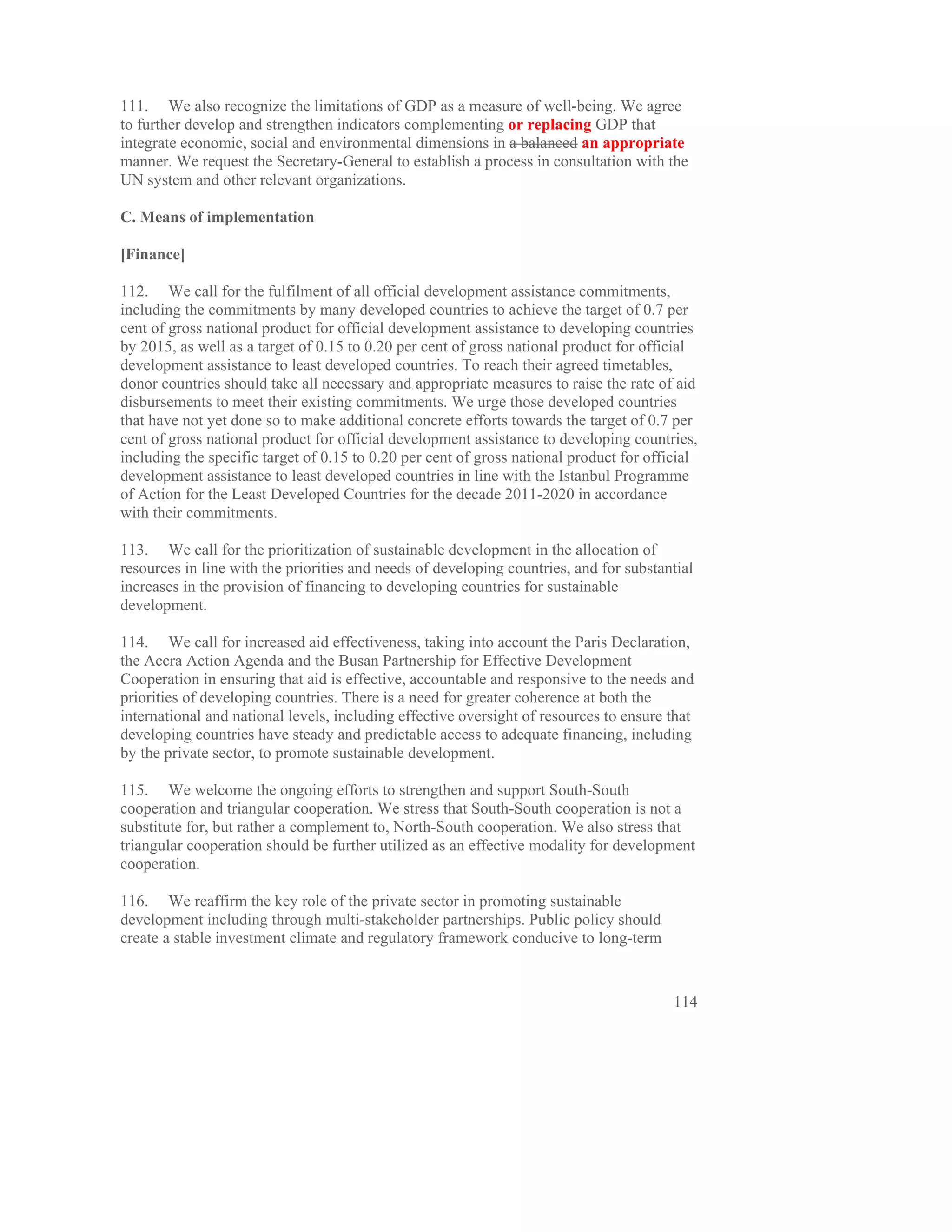 111. We also recognize the limitations of GDP as a measure of well-being. We agree
to further develop and strengthen indicators complementing or replacing GDP that
integrate economic, social and environmental dimensions in a balanced an appropriate
manner. We request the Secretary-General to establish a process in consultation with the
UN system and other relevant organizations.

C. Means of implementation

[Finance]

112. We call for the fulfilment of all official development assistance commitments,
including the commitments by many developed countries to achieve the target of 0.7 per
cent of gross national product for official development assistance to developing countries
by 2015, as well as a target of 0.15 to 0.20 per cent of gross national product for official
development assistance to least developed countries. To reach their agreed timetables,
donor countries should take all necessary and appropriate measures to raise the rate of aid
disbursements to meet their existing commitments. We urge those developed countries
that have not yet done so to make additional concrete efforts towards the target of 0.7 per
cent of gross national product for official development assistance to developing countries,
including the specific target of 0.15 to 0.20 per cent of gross national product for official
development assistance to least developed countries in line with the Istanbul Programme
of Action for the Least Developed Countries for the decade 2011-2020 in accordance
with their commitments.

113. We call for the prioritization of sustainable development in the allocation of
resources in line with the priorities and needs of developing countries, and for substantial
increases in the provision of financing to developing countries for sustainable
development.

114. We call for increased aid effectiveness, taking into account the Paris Declaration,
the Accra Action Agenda and the Busan Partnership for Effective Development
Cooperation in ensuring that aid is effective, accountable and responsive to the needs and
priorities of developing countries. There is a need for greater coherence at both the
international and national levels, including effective oversight of resources to ensure that
developing countries have steady and predictable access to adequate financing, including
by the private sector, to promote sustainable development.

115. We welcome the ongoing efforts to strengthen and support South-South
cooperation and triangular cooperation. We stress that South-South cooperation is not a
substitute for, but rather a complement to, North-South cooperation. We also stress that
triangular cooperation should be further utilized as an effective modality for development
cooperation.

116. We reaffirm the key role of the private sector in promoting sustainable
development including through multi-stakeholder partnerships. Public policy should
create a stable investment climate and regulatory framework conducive to long-term


                                                                                         114
 
