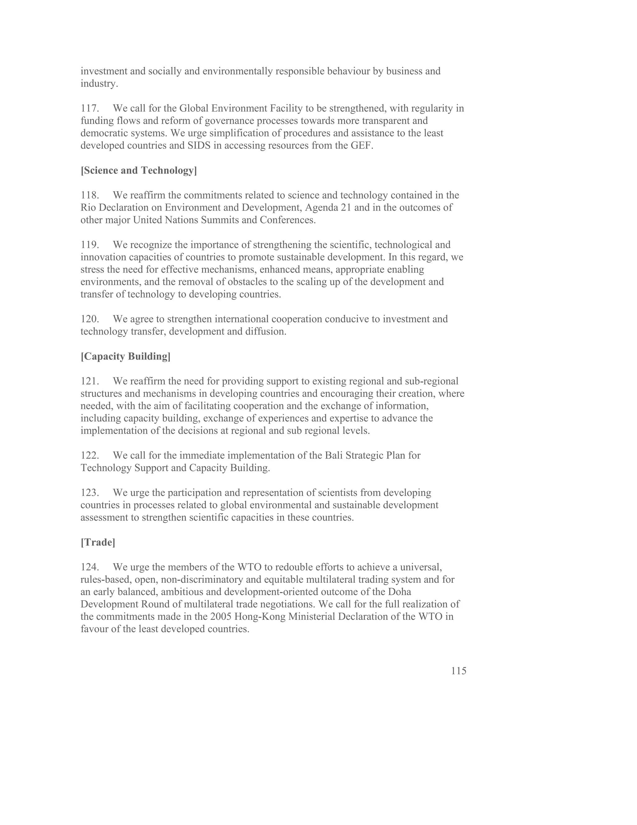 investment and socially and environmentally responsible behaviour by business and
industry.

117. We call for the Global Environment Facility to be strengthened, with regularity in
funding flows and reform of governance processes towards more transparent and
democratic systems. We urge simplification of procedures and assistance to the least
developed countries and SIDS in accessing resources from the GEF.

[Science and Technology]

118. We reaffirm the commitments related to science and technology contained in the
Rio Declaration on Environment and Development, Agenda 21 and in the outcomes of
other major United Nations Summits and Conferences.

119. We recognize the importance of strengthening the scientific, technological and
innovation capacities of countries to promote sustainable development. In this regard, we
stress the need for effective mechanisms, enhanced means, appropriate enabling
environments, and the removal of obstacles to the scaling up of the development and
transfer of technology to developing countries.

120. We agree to strengthen international cooperation conducive to investment and
technology transfer, development and diffusion.

[Capacity Building]

121. We reaffirm the need for providing support to existing regional and sub-regional
structures and mechanisms in developing countries and encouraging their creation, where
needed, with the aim of facilitating cooperation and the exchange of information,
including capacity building, exchange of experiences and expertise to advance the
implementation of the decisions at regional and sub regional levels.

122. We call for the immediate implementation of the Bali Strategic Plan for
Technology Support and Capacity Building.

123. We urge the participation and representation of scientists from developing
countries in processes related to global environmental and sustainable development
assessment to strengthen scientific capacities in these countries.

[Trade]

124. We urge the members of the WTO to redouble efforts to achieve a universal,
rules-based, open, non-discriminatory and equitable multilateral trading system and for
an early balanced, ambitious and development-oriented outcome of the Doha
Development Round of multilateral trade negotiations. We call for the full realization of
the commitments made in the 2005 Hong-Kong Ministerial Declaration of the WTO in
favour of the least developed countries.


                                                                                      115
 