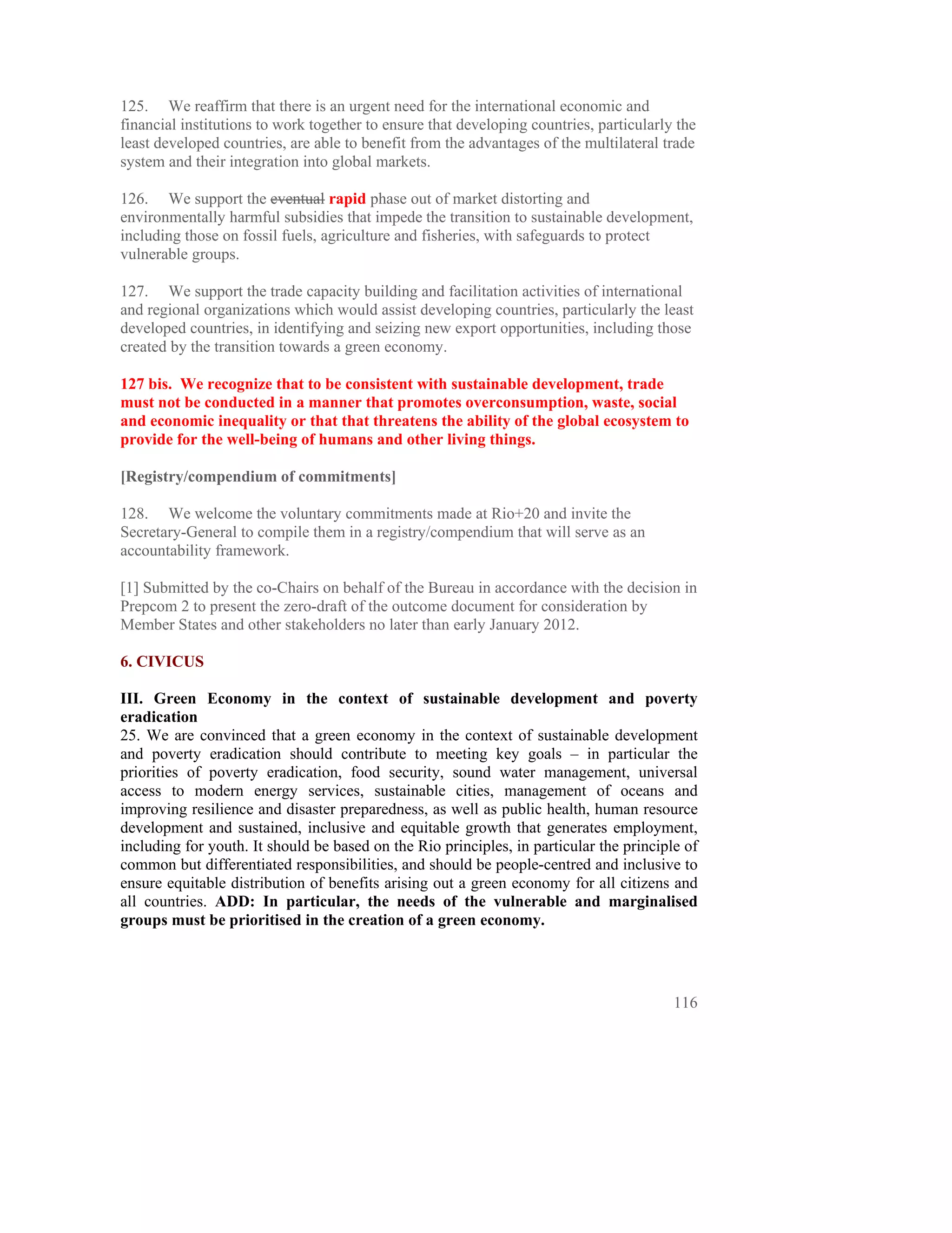 125. We reaffirm that there is an urgent need for the international economic and
financial institutions to work together to ensure that developing countries, particularly the
least developed countries, are able to benefit from the advantages of the multilateral trade
system and their integration into global markets.

126. We support the eventual rapid phase out of market distorting and
environmentally harmful subsidies that impede the transition to sustainable development,
including those on fossil fuels, agriculture and fisheries, with safeguards to protect
vulnerable groups.

127. We support the trade capacity building and facilitation activities of international
and regional organizations which would assist developing countries, particularly the least
developed countries, in identifying and seizing new export opportunities, including those
created by the transition towards a green economy.

127 bis. We recognize that to be consistent with sustainable development, trade
must not be conducted in a manner that promotes overconsumption, waste, social
and economic inequality or that that threatens the ability of the global ecosystem to
provide for the well-being of humans and other living things.

[Registry/compendium of commitments]

128. We welcome the voluntary commitments made at Rio+20 and invite the
Secretary-General to compile them in a registry/compendium that will serve as an
accountability framework.

[1] Submitted by the co-Chairs on behalf of the Bureau in accordance with the decision in
Prepcom 2 to present the zero-draft of the outcome document for consideration by
Member States and other stakeholders no later than early January 2012.

6. CIVICUS

III. Green Economy in the context of sustainable development and poverty
eradication
25. We are convinced that a green economy in the context of sustainable development
and poverty eradication should contribute to meeting key goals – in particular the
priorities of poverty eradication, food security, sound water management, universal
access to modern energy services, sustainable cities, management of oceans and
improving resilience and disaster preparedness, as well as public health, human resource
development and sustained, inclusive and equitable growth that generates employment,
including for youth. It should be based on the Rio principles, in particular the principle of
common but differentiated responsibilities, and should be people-centred and inclusive to
ensure equitable distribution of benefits arising out a green economy for all citizens and
all countries. ADD: In particular, the needs of the vulnerable and marginalised
groups must be prioritised in the creation of a green economy.




                                                                                         116
 