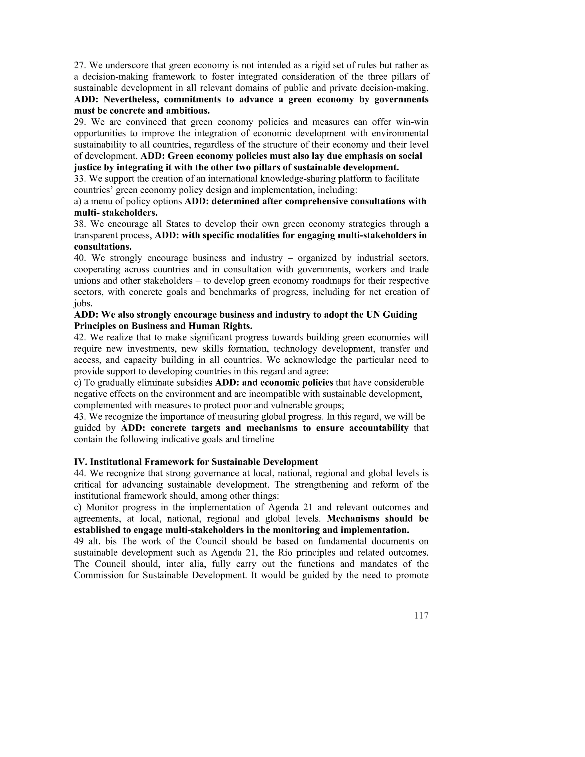 27. We underscore that green economy is not intended as a rigid set of rules but rather as
a decision-making framework to foster integrated consideration of the three pillars of
sustainable development in all relevant domains of public and private decision-making.
ADD: Nevertheless, commitments to advance a green economy by governments
must be concrete and ambitious.
29. We are convinced that green economy policies and measures can offer win-win
opportunities to improve the integration of economic development with environmental
sustainability to all countries, regardless of the structure of their economy and their level
of development. ADD: Green economy policies must also lay due emphasis on social
justice by integrating it with the other two pillars of sustainable development.
33. We support the creation of an international knowledge-sharing platform to facilitate
countries’ green economy policy design and implementation, including:
a) a menu of policy options ADD: determined after comprehensive consultations with
multi- stakeholders.
38. We encourage all States to develop their own green economy strategies through a
transparent process, ADD: with specific modalities for engaging multi-stakeholders in
consultations.
40. We strongly encourage business and industry – organized by industrial sectors,
cooperating across countries and in consultation with governments, workers and trade
unions and other stakeholders – to develop green economy roadmaps for their respective
sectors, with concrete goals and benchmarks of progress, including for net creation of
jobs.
ADD: We also strongly encourage business and industry to adopt the UN Guiding
Principles on Business and Human Rights.
42. We realize that to make significant progress towards building green economies will
require new investments, new skills formation, technology development, transfer and
access, and capacity building in all countries. We acknowledge the particular need to
provide support to developing countries in this regard and agree:
c) To gradually eliminate subsidies ADD: and economic policies that have considerable
negative effects on the environment and are incompatible with sustainable development,
complemented with measures to protect poor and vulnerable groups;
43. We recognize the importance of measuring global progress. In this regard, we will be
guided by ADD: concrete targets and mechanisms to ensure accountability that
contain the following indicative goals and timeline

IV. Institutional Framework for Sustainable Development
44. We recognize that strong governance at local, national, regional and global levels is
critical for advancing sustainable development. The strengthening and reform of the
institutional framework should, among other things:
c) Monitor progress in the implementation of Agenda 21 and relevant outcomes and
agreements, at local, national, regional and global levels. Mechanisms should be
established to engage multi-stakeholders in the monitoring and implementation.
49 alt. bis The work of the Council should be based on fundamental documents on
sustainable development such as Agenda 21, the Rio principles and related outcomes.
The Council should, inter alia, fully carry out the functions and mandates of the
Commission for Sustainable Development. It would be guided by the need to promote



                                                                                         117
 