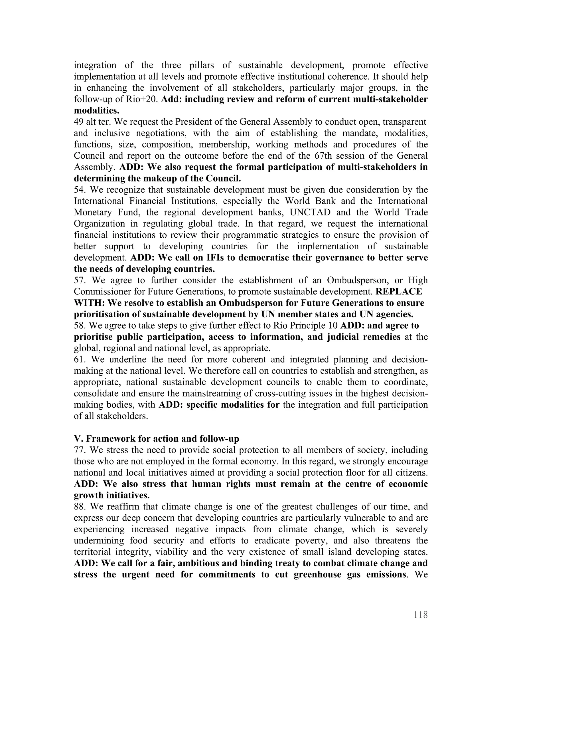 integration of the three pillars of sustainable development, promote effective
implementation at all levels and promote effective institutional coherence. It should help
in enhancing the involvement of all stakeholders, particularly major groups, in the
follow-up of Rio+20. Add: including review and reform of current multi-stakeholder
modalities.
49 alt ter. We request the President of the General Assembly to conduct open, transparent
and inclusive negotiations, with the aim of establishing the mandate, modalities,
functions, size, composition, membership, working methods and procedures of the
Council and report on the outcome before the end of the 67th session of the General
Assembly. ADD: We also request the formal participation of multi-stakeholders in
determining the makeup of the Council.
54. We recognize that sustainable development must be given due consideration by the
International Financial Institutions, especially the World Bank and the International
Monetary Fund, the regional development banks, UNCTAD and the World Trade
Organization in regulating global trade. In that regard, we request the international
financial institutions to review their programmatic strategies to ensure the provision of
better support to developing countries for the implementation of sustainable
development. ADD: We call on IFIs to democratise their governance to better serve
the needs of developing countries.
57. We agree to further consider the establishment of an Ombudsperson, or High
Commissioner for Future Generations, to promote sustainable development. REPLACE
WITH: We resolve to establish an Ombudsperson for Future Generations to ensure
prioritisation of sustainable development by UN member states and UN agencies.
58. We agree to take steps to give further effect to Rio Principle 10 ADD: and agree to
prioritise public participation, access to information, and judicial remedies at the
global, regional and national level, as appropriate.
61. We underline the need for more coherent and integrated planning and decision-
making at the national level. We therefore call on countries to establish and strengthen, as
appropriate, national sustainable development councils to enable them to coordinate,
consolidate and ensure the mainstreaming of cross-cutting issues in the highest decision-
making bodies, with ADD: specific modalities for the integration and full participation
of all stakeholders.

V. Framework for action and follow-up
77. We stress the need to provide social protection to all members of society, including
those who are not employed in the formal economy. In this regard, we strongly encourage
national and local initiatives aimed at providing a social protection floor for all citizens.
ADD: We also stress that human rights must remain at the centre of economic
growth initiatives.
88. We reaffirm that climate change is one of the greatest challenges of our time, and
express our deep concern that developing countries are particularly vulnerable to and are
experiencing increased negative impacts from climate change, which is severely
undermining food security and efforts to eradicate poverty, and also threatens the
territorial integrity, viability and the very existence of small island developing states.
ADD: We call for a fair, ambitious and binding treaty to combat climate change and
stress the urgent need for commitments to cut greenhouse gas emissions. We



                                                                                         118
 