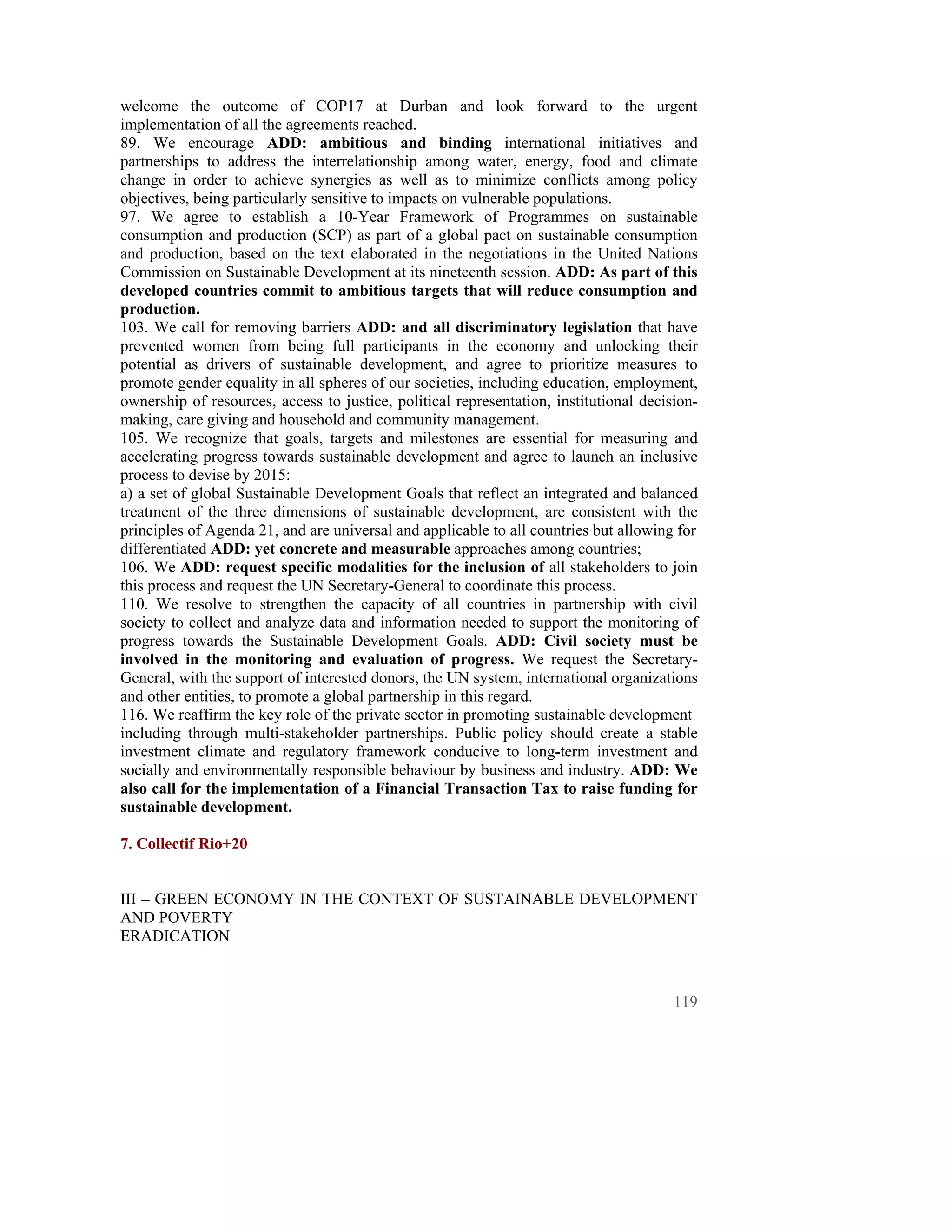 welcome the outcome of COP17 at Durban and look forward to the urgent
implementation of all the agreements reached.
89. We encourage ADD: ambitious and binding international initiatives and
partnerships to address the interrelationship among water, energy, food and climate
change in order to achieve synergies as well as to minimize conflicts among policy
objectives, being particularly sensitive to impacts on vulnerable populations.
97. We agree to establish a 10-Year Framework of Programmes on sustainable
consumption and production (SCP) as part of a global pact on sustainable consumption
and production, based on the text elaborated in the negotiations in the United Nations
Commission on Sustainable Development at its nineteenth session. ADD: As part of this
developed countries commit to ambitious targets that will reduce consumption and
production.
103. We call for removing barriers ADD: and all discriminatory legislation that have
prevented women from being full participants in the economy and unlocking their
potential as drivers of sustainable development, and agree to prioritize measures to
promote gender equality in all spheres of our societies, including education, employment,
ownership of resources, access to justice, political representation, institutional decision-
making, care giving and household and community management.
105. We recognize that goals, targets and milestones are essential for measuring and
accelerating progress towards sustainable development and agree to launch an inclusive
process to devise by 2015:
a) a set of global Sustainable Development Goals that reflect an integrated and balanced
treatment of the three dimensions of sustainable development, are consistent with the
principles of Agenda 21, and are universal and applicable to all countries but allowing for
differentiated ADD: yet concrete and measurable approaches among countries;
106. We ADD: request specific modalities for the inclusion of all stakeholders to join
this process and request the UN Secretary-General to coordinate this process.
110. We resolve to strengthen the capacity of all countries in partnership with civil
society to collect and analyze data and information needed to support the monitoring of
progress towards the Sustainable Development Goals. ADD: Civil society must be
involved in the monitoring and evaluation of progress. We request the Secretary-
General, with the support of interested donors, the UN system, international organizations
and other entities, to promote a global partnership in this regard.
116. We reaffirm the key role of the private sector in promoting sustainable development
including through multi-stakeholder partnerships. Public policy should create a stable
investment climate and regulatory framework conducive to long-term investment and
socially and environmentally responsible behaviour by business and industry. ADD: We
also call for the implementation of a Financial Transaction Tax to raise funding for
sustainable development.

7. Collectif Rio+20


III – GREEN ECONOMY IN THE CONTEXT OF SUSTAINABLE DEVELOPMENT
AND POVERTY
ERADICATION



                                                                                        119
 