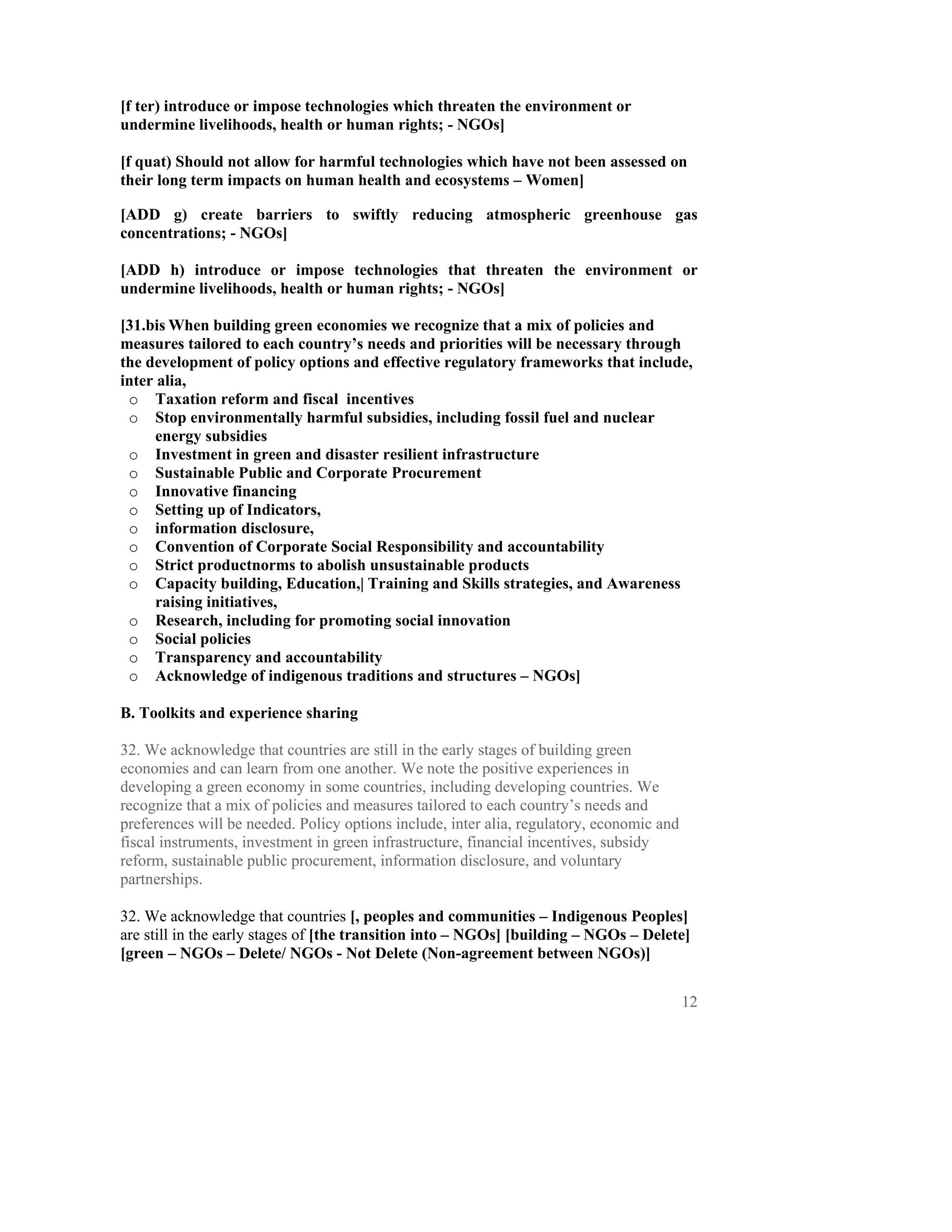 [f ter) introduce or impose technologies which threaten the environment or
undermine livelihoods, health or human rights; - NGOs]

[f quat) Should not allow for harmful technologies which have not been assessed on
their long term impacts on human health and ecosystems – Women]

[ADD g) create barriers to swiftly reducing atmospheric greenhouse gas
concentrations; - NGOs]

[ADD h) introduce or impose technologies that threaten the environment or
undermine livelihoods, health or human rights; - NGOs]

[31.bis When building green economies we recognize that a mix of policies and
measures tailored to each country’s needs and priorities will be necessary through
the development of policy options and effective regulatory frameworks that include,
inter alia,
 o Taxation reform and fiscal incentives
 o Stop environmentally harmful subsidies, including fossil fuel and nuclear
      energy subsidies
 o Investment in green and disaster resilient infrastructure
 o Sustainable Public and Corporate Procurement
 o Innovative financing
 o Setting up of Indicators,
 o information disclosure,
 o Convention of Corporate Social Responsibility and accountability
 o Strict productnorms to abolish unsustainable products
 o Capacity building, Education,| Training and Skills strategies, and Awareness
      raising initiatives,
 o Research, including for promoting social innovation
 o Social policies
 o Transparency and accountability
 o Acknowledge of indigenous traditions and structures – NGOs]

B. Toolkits and experience sharing

32. We acknowledge that countries are still in the early stages of building green
economies and can learn from one another. We note the positive experiences in
developing a green economy in some countries, including developing countries. We
recognize that a mix of policies and measures tailored to each country’s needs and
preferences will be needed. Policy options include, inter alia, regulatory, economic and
fiscal instruments, investment in green infrastructure, financial incentives, subsidy
reform, sustainable public procurement, information disclosure, and voluntary
partnerships.

32. We acknowledge that countries [, peoples and communities – Indigenous Peoples]
are still in the early stages of [the transition into – NGOs] [building – NGOs – Delete]
[green – NGOs – Delete/ NGOs - Not Delete (Non-agreement between NGOs)]


                                                                                           12
 
