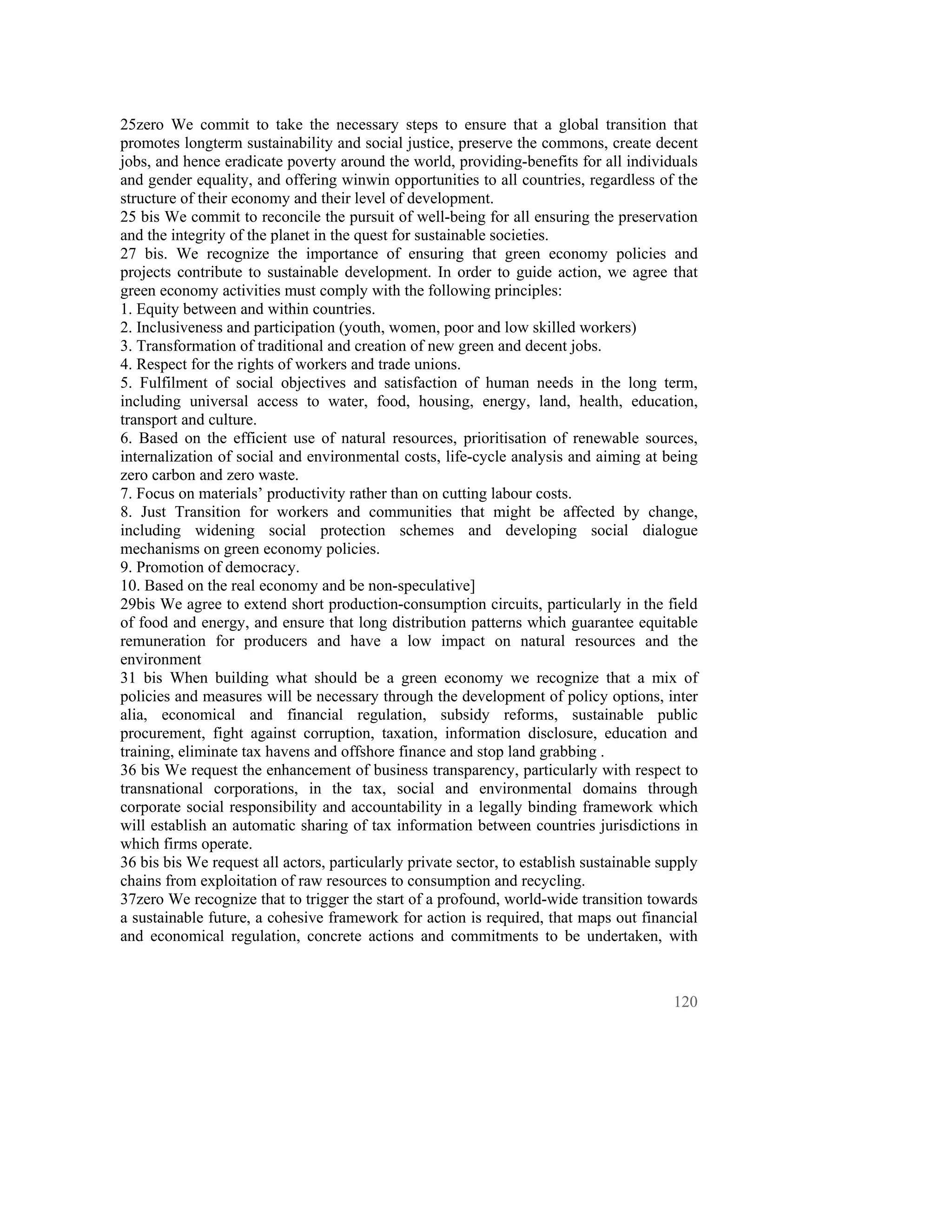 25zero We commit to take the necessary steps to ensure that a global transition that
promotes longterm sustainability and social justice, preserve the commons, create decent
jobs, and hence eradicate poverty around the world, providing-benefits for all individuals
and gender equality, and offering winwin opportunities to all countries, regardless of the
structure of their economy and their level of development.
25 bis We commit to reconcile the pursuit of well-being for all ensuring the preservation
and the integrity of the planet in the quest for sustainable societies.
27 bis. We recognize the importance of ensuring that green economy policies and
projects contribute to sustainable development. In order to guide action, we agree that
green economy activities must comply with the following principles:
1. Equity between and within countries.
2. Inclusiveness and participation (youth, women, poor and low skilled workers)
3. Transformation of traditional and creation of new green and decent jobs.
4. Respect for the rights of workers and trade unions.
5. Fulfilment of social objectives and satisfaction of human needs in the long term,
including universal access to water, food, housing, energy, land, health, education,
transport and culture.
6. Based on the efficient use of natural resources, prioritisation of renewable sources,
internalization of social and environmental costs, life-cycle analysis and aiming at being
zero carbon and zero waste.
7. Focus on materials’ productivity rather than on cutting labour costs.
8. Just Transition for workers and communities that might be affected by change,
including widening social protection schemes and developing social dialogue
mechanisms on green economy policies.
9. Promotion of democracy.
10. Based on the real economy and be non-speculative]
29bis We agree to extend short production-consumption circuits, particularly in the field
of food and energy, and ensure that long distribution patterns which guarantee equitable
remuneration for producers and have a low impact on natural resources and the
environment
31 bis When building what should be a green economy we recognize that a mix of
policies and measures will be necessary through the development of policy options, inter
alia, economical and financial regulation, subsidy reforms, sustainable public
procurement, fight against corruption, taxation, information disclosure, education and
training, eliminate tax havens and offshore finance and stop land grabbing .
36 bis We request the enhancement of business transparency, particularly with respect to
transnational corporations, in the tax, social and environmental domains through
corporate social responsibility and accountability in a legally binding framework which
will establish an automatic sharing of tax information between countries jurisdictions in
which firms operate.
36 bis bis We request all actors, particularly private sector, to establish sustainable supply
chains from exploitation of raw resources to consumption and recycling.
37zero We recognize that to trigger the start of a profound, world-wide transition towards
a sustainable future, a cohesive framework for action is required, that maps out financial
and economical regulation, concrete actions and commitments to be undertaken, with



                                                                                          120
 