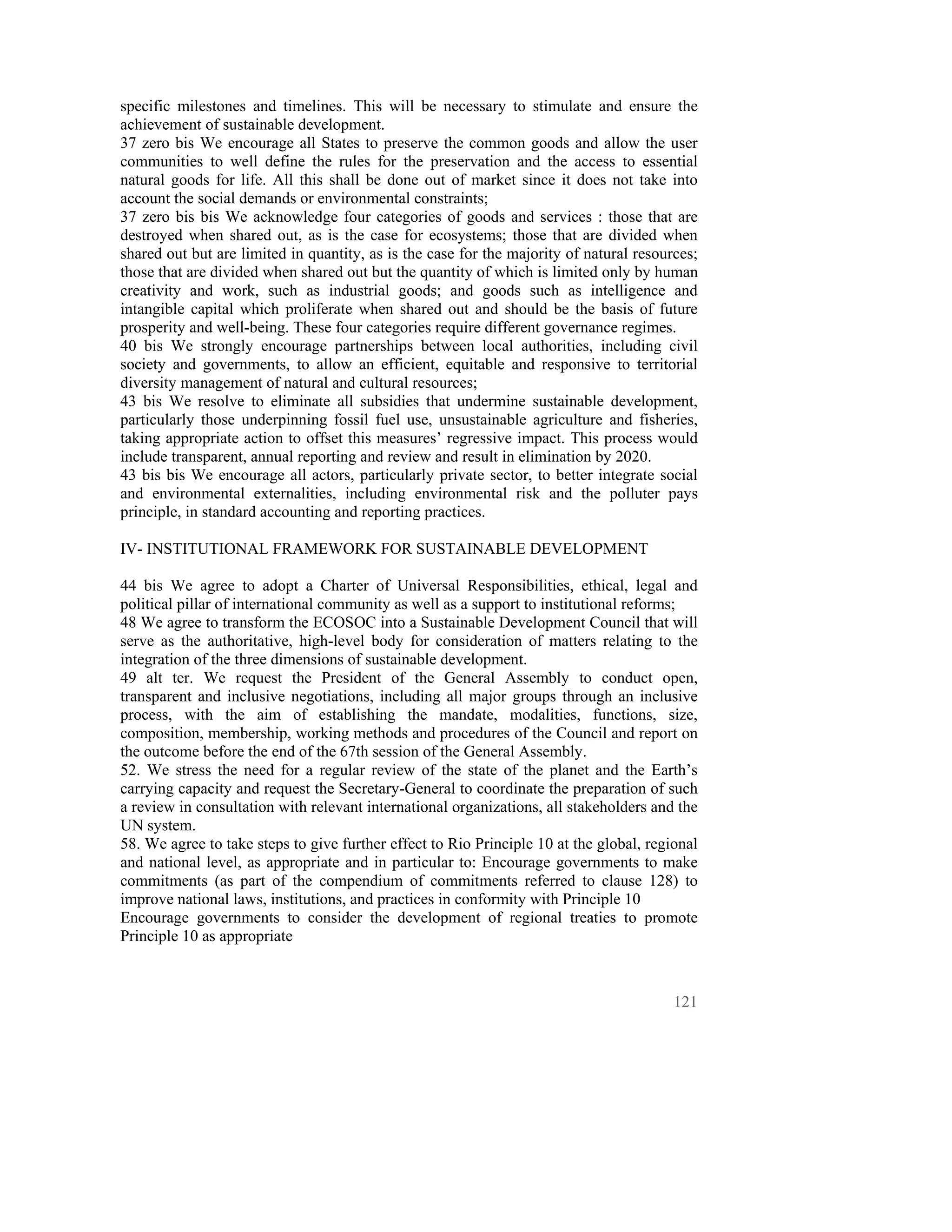 specific milestones and timelines. This will be necessary to stimulate and ensure the
achievement of sustainable development.
37 zero bis We encourage all States to preserve the common goods and allow the user
communities to well define the rules for the preservation and the access to essential
natural goods for life. All this shall be done out of market since it does not take into
account the social demands or environmental constraints;
37 zero bis bis We acknowledge four categories of goods and services : those that are
destroyed when shared out, as is the case for ecosystems; those that are divided when
shared out but are limited in quantity, as is the case for the majority of natural resources;
those that are divided when shared out but the quantity of which is limited only by human
creativity and work, such as industrial goods; and goods such as intelligence and
intangible capital which proliferate when shared out and should be the basis of future
prosperity and well-being. These four categories require different governance regimes.
40 bis We strongly encourage partnerships between local authorities, including civil
society and governments, to allow an efficient, equitable and responsive to territorial
diversity management of natural and cultural resources;
43 bis We resolve to eliminate all subsidies that undermine sustainable development,
particularly those underpinning fossil fuel use, unsustainable agriculture and fisheries,
taking appropriate action to offset this measures’ regressive impact. This process would
include transparent, annual reporting and review and result in elimination by 2020.
43 bis bis We encourage all actors, particularly private sector, to better integrate social
and environmental externalities, including environmental risk and the polluter pays
principle, in standard accounting and reporting practices.

IV- INSTITUTIONAL FRAMEWORK FOR SUSTAINABLE DEVELOPMENT

44 bis We agree to adopt a Charter of Universal Responsibilities, ethical, legal and
political pillar of international community as well as a support to institutional reforms;
48 We agree to transform the ECOSOC into a Sustainable Development Council that will
serve as the authoritative, high-level body for consideration of matters relating to the
integration of the three dimensions of sustainable development.
49 alt ter. We request the President of the General Assembly to conduct open,
transparent and inclusive negotiations, including all major groups through an inclusive
process, with the aim of establishing the mandate, modalities, functions, size,
composition, membership, working methods and procedures of the Council and report on
the outcome before the end of the 67th session of the General Assembly.
52. We stress the need for a regular review of the state of the planet and the Earth’s
carrying capacity and request the Secretary-General to coordinate the preparation of such
a review in consultation with relevant international organizations, all stakeholders and the
UN system.
58. We agree to take steps to give further effect to Rio Principle 10 at the global, regional
and national level, as appropriate and in particular to: Encourage governments to make
commitments (as part of the compendium of commitments referred to clause 128) to
improve national laws, institutions, and practices in conformity with Principle 10
Encourage governments to consider the development of regional treaties to promote
Principle 10 as appropriate



                                                                                         121
 