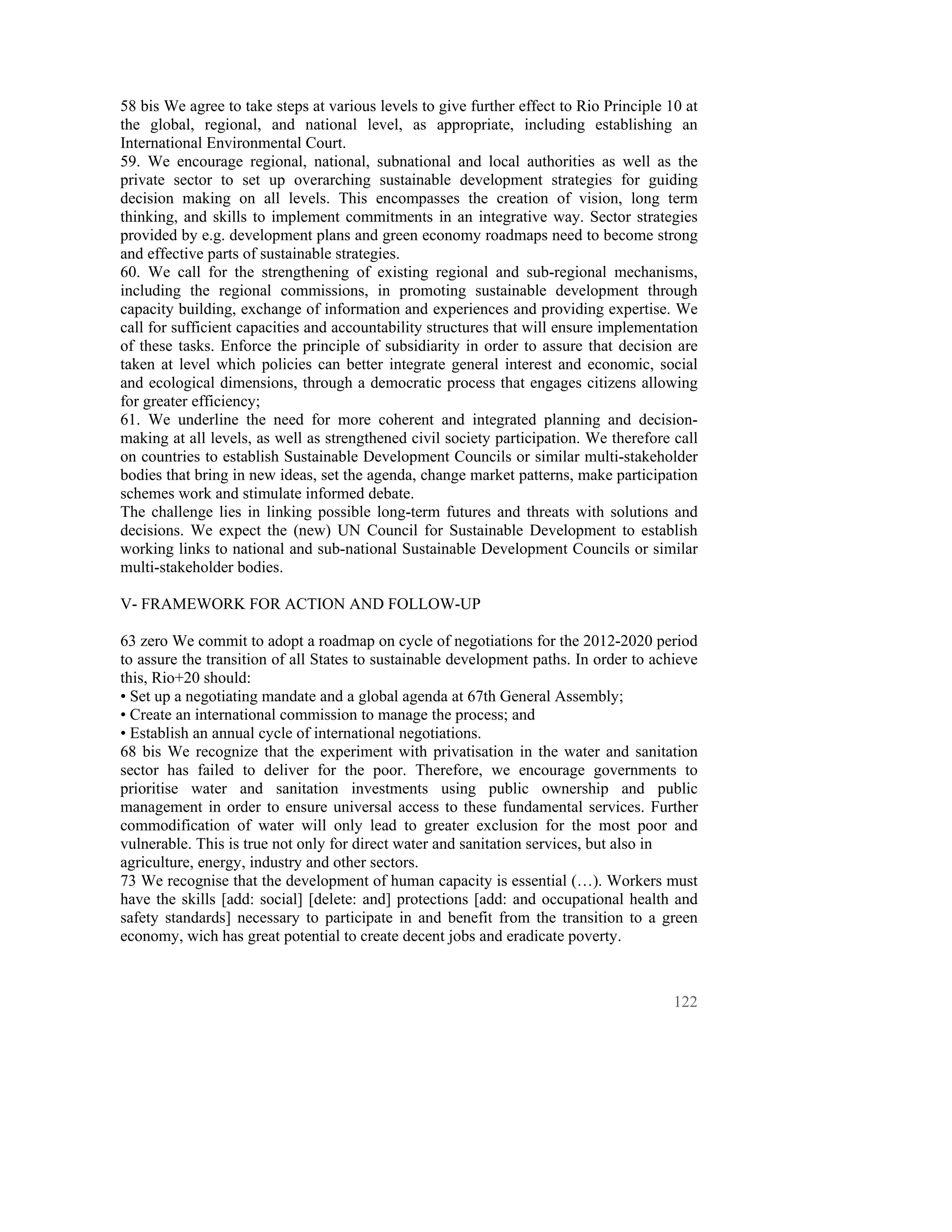 58 bis We agree to take steps at various levels to give further effect to Rio Principle 10 at
the global, regional, and national level, as appropriate, including establishing an
International Environmental Court.
59. We encourage regional, national, subnational and local authorities as well as the
private sector to set up overarching sustainable development strategies for guiding
decision making on all levels. This encompasses the creation of vision, long term
thinking, and skills to implement commitments in an integrative way. Sector strategies
provided by e.g. development plans and green economy roadmaps need to become strong
and effective parts of sustainable strategies.
60. We call for the strengthening of existing regional and sub-regional mechanisms,
including the regional commissions, in promoting sustainable development through
capacity building, exchange of information and experiences and providing expertise. We
call for sufficient capacities and accountability structures that will ensure implementation
of these tasks. Enforce the principle of subsidiarity in order to assure that decision are
taken at level which policies can better integrate general interest and economic, social
and ecological dimensions, through a democratic process that engages citizens allowing
for greater efficiency;
61. We underline the need for more coherent and integrated planning and decision-
making at all levels, as well as strengthened civil society participation. We therefore call
on countries to establish Sustainable Development Councils or similar multi-stakeholder
bodies that bring in new ideas, set the agenda, change market patterns, make participation
schemes work and stimulate informed debate.
The challenge lies in linking possible long-term futures and threats with solutions and
decisions. We expect the (new) UN Council for Sustainable Development to establish
working links to national and sub-national Sustainable Development Councils or similar
multi-stakeholder bodies.

V- FRAMEWORK FOR ACTION AND FOLLOW-UP

63 zero We commit to adopt a roadmap on cycle of negotiations for the 2012-2020 period
to assure the transition of all States to sustainable development paths. In order to achieve
this, Rio+20 should:
• Set up a negotiating mandate and a global agenda at 67th General Assembly;
• Create an international commission to manage the process; and
• Establish an annual cycle of international negotiations.
68 bis We recognize that the experiment with privatisation in the water and sanitation
sector has failed to deliver for the poor. Therefore, we encourage governments to
prioritise water and sanitation investments using public ownership and public
management in order to ensure universal access to these fundamental services. Further
commodification of water will only lead to greater exclusion for the most poor and
vulnerable. This is true not only for direct water and sanitation services, but also in
agriculture, energy, industry and other sectors.
73 We recognise that the development of human capacity is essential (…). Workers must
have the skills [add: social] [delete: and] protections [add: and occupational health and
safety standards] necessary to participate in and benefit from the transition to a green
economy, wich has great potential to create decent jobs and eradicate poverty.



                                                                                         122
 