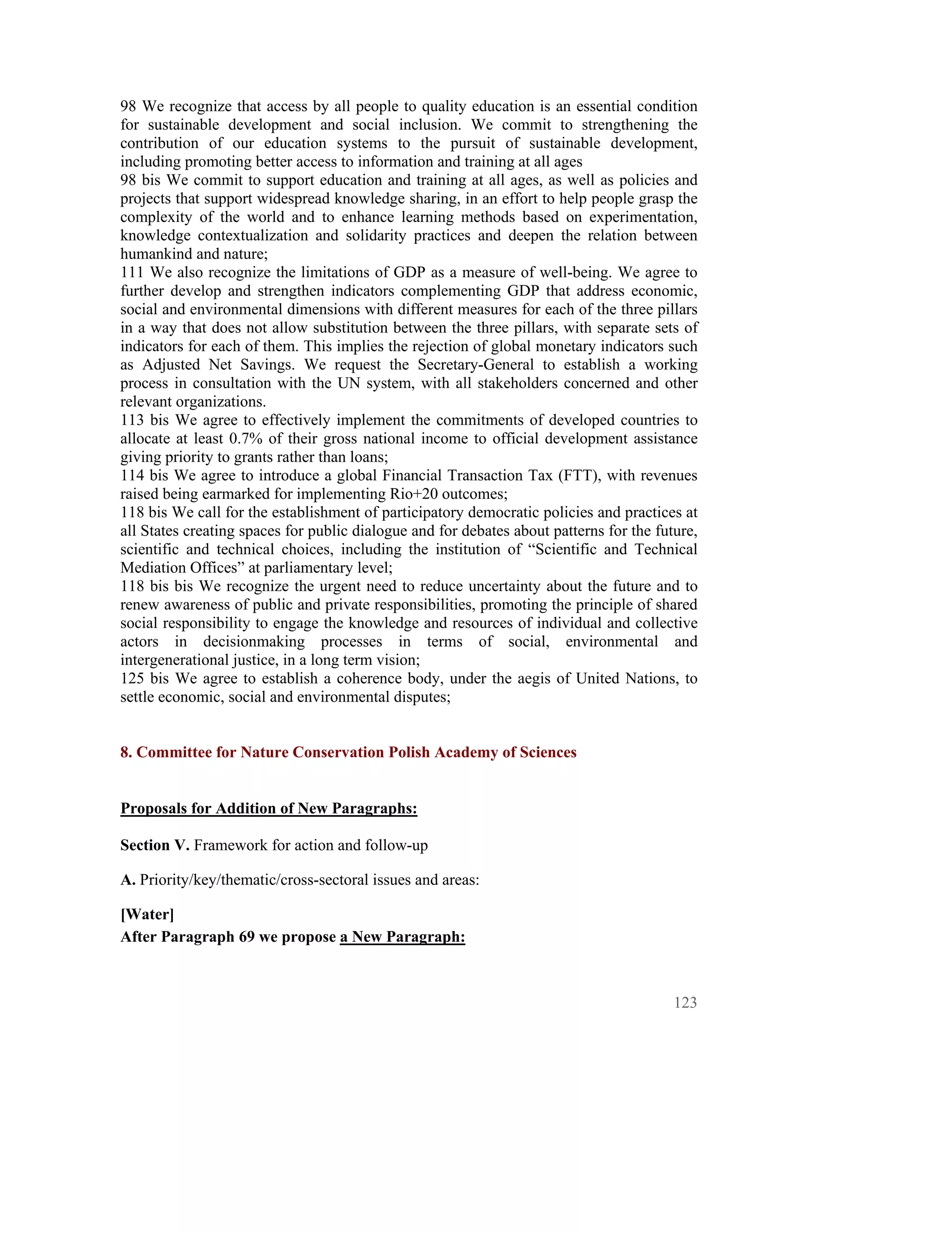 98 We recognize that access by all people to quality education is an essential condition
for sustainable development and social inclusion. We commit to strengthening the
contribution of our education systems to the pursuit of sustainable development,
including promoting better access to information and training at all ages
98 bis We commit to support education and training at all ages, as well as policies and
projects that support widespread knowledge sharing, in an effort to help people grasp the
complexity of the world and to enhance learning methods based on experimentation,
knowledge contextualization and solidarity practices and deepen the relation between
humankind and nature;
111 We also recognize the limitations of GDP as a measure of well-being. We agree to
further develop and strengthen indicators complementing GDP that address economic,
social and environmental dimensions with different measures for each of the three pillars
in a way that does not allow substitution between the three pillars, with separate sets of
indicators for each of them. This implies the rejection of global monetary indicators such
as Adjusted Net Savings. We request the Secretary-General to establish a working
process in consultation with the UN system, with all stakeholders concerned and other
relevant organizations.
113 bis We agree to effectively implement the commitments of developed countries to
allocate at least 0.7% of their gross national income to official development assistance
giving priority to grants rather than loans;
114 bis We agree to introduce a global Financial Transaction Tax (FTT), with revenues
raised being earmarked for implementing Rio+20 outcomes;
118 bis We call for the establishment of participatory democratic policies and practices at
all States creating spaces for public dialogue and for debates about patterns for the future,
scientific and technical choices, including the institution of “Scientific and Technical
Mediation Offices” at parliamentary level;
118 bis bis We recognize the urgent need to reduce uncertainty about the future and to
renew awareness of public and private responsibilities, promoting the principle of shared
social responsibility to engage the knowledge and resources of individual and collective
actors in decisionmaking processes in terms of social, environmental and
intergenerational justice, in a long term vision;
125 bis We agree to establish a coherence body, under the aegis of United Nations, to
settle economic, social and environmental disputes;


8. Committee for Nature Conservation Polish Academy of Sciences


Proposals for Addition of New Paragraphs:

Section V. Framework for action and follow-up

A. Priority/key/thematic/cross-sectoral issues and areas:

[Water]
After Paragraph 69 we propose a New Paragraph:



                                                                                         123
 