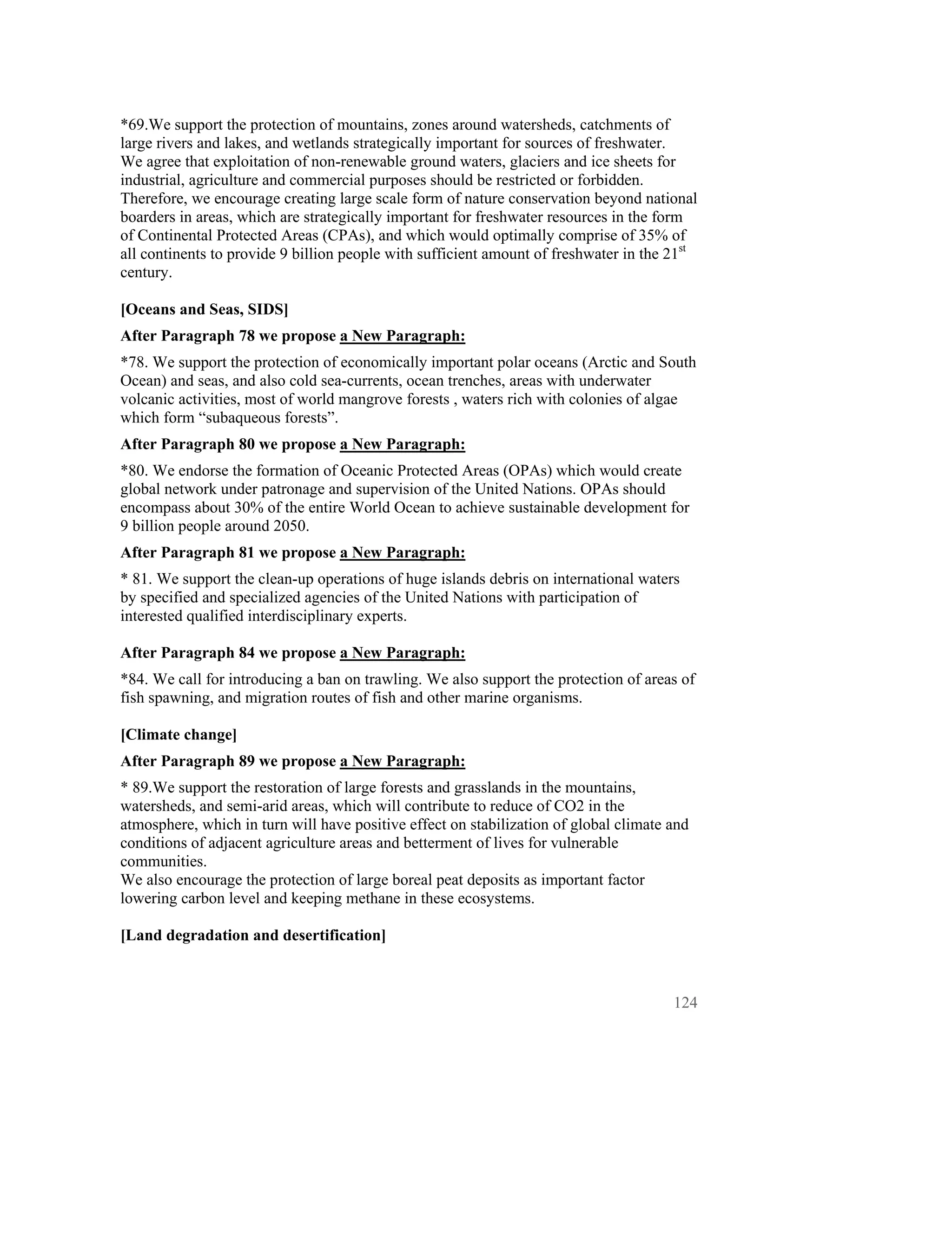*69.We support the protection of mountains, zones around watersheds, catchments of
large rivers and lakes, and wetlands strategically important for sources of freshwater.
We agree that exploitation of non-renewable ground waters, glaciers and ice sheets for
industrial, agriculture and commercial purposes should be restricted or forbidden.
Therefore, we encourage creating large scale form of nature conservation beyond national
boarders in areas, which are strategically important for freshwater resources in the form
of Continental Protected Areas (CPAs), and which would optimally comprise of 35% of
all continents to provide 9 billion people with sufficient amount of freshwater in the 21st
century.

[Oceans and Seas, SIDS]
After Paragraph 78 we propose a New Paragraph:
*78. We support the protection of economically important polar oceans (Arctic and South
Ocean) and seas, and also cold sea-currents, ocean trenches, areas with underwater
volcanic activities, most of world mangrove forests , waters rich with colonies of algae
which form “subaqueous forests”.
After Paragraph 80 we propose a New Paragraph:
*80. We endorse the formation of Oceanic Protected Areas (OPAs) which would create
global network under patronage and supervision of the United Nations. OPAs should
encompass about 30% of the entire World Ocean to achieve sustainable development for
9 billion people around 2050.
After Paragraph 81 we propose a New Paragraph:
* 81. We support the clean-up operations of huge islands debris on international waters
by specified and specialized agencies of the United Nations with participation of
interested qualified interdisciplinary experts.

After Paragraph 84 we propose a New Paragraph:
*84. We call for introducing a ban on trawling. We also support the protection of areas of
fish spawning, and migration routes of fish and other marine organisms.

[Climate change]
After Paragraph 89 we propose a New Paragraph:
* 89.We support the restoration of large forests and grasslands in the mountains,
watersheds, and semi-arid areas, which will contribute to reduce of CO2 in the
atmosphere, which in turn will have positive effect on stabilization of global climate and
conditions of adjacent agriculture areas and betterment of lives for vulnerable
communities.
We also encourage the protection of large boreal peat deposits as important factor
lowering carbon level and keeping methane in these ecosystems.

[Land degradation and desertification]



                                                                                       124
 