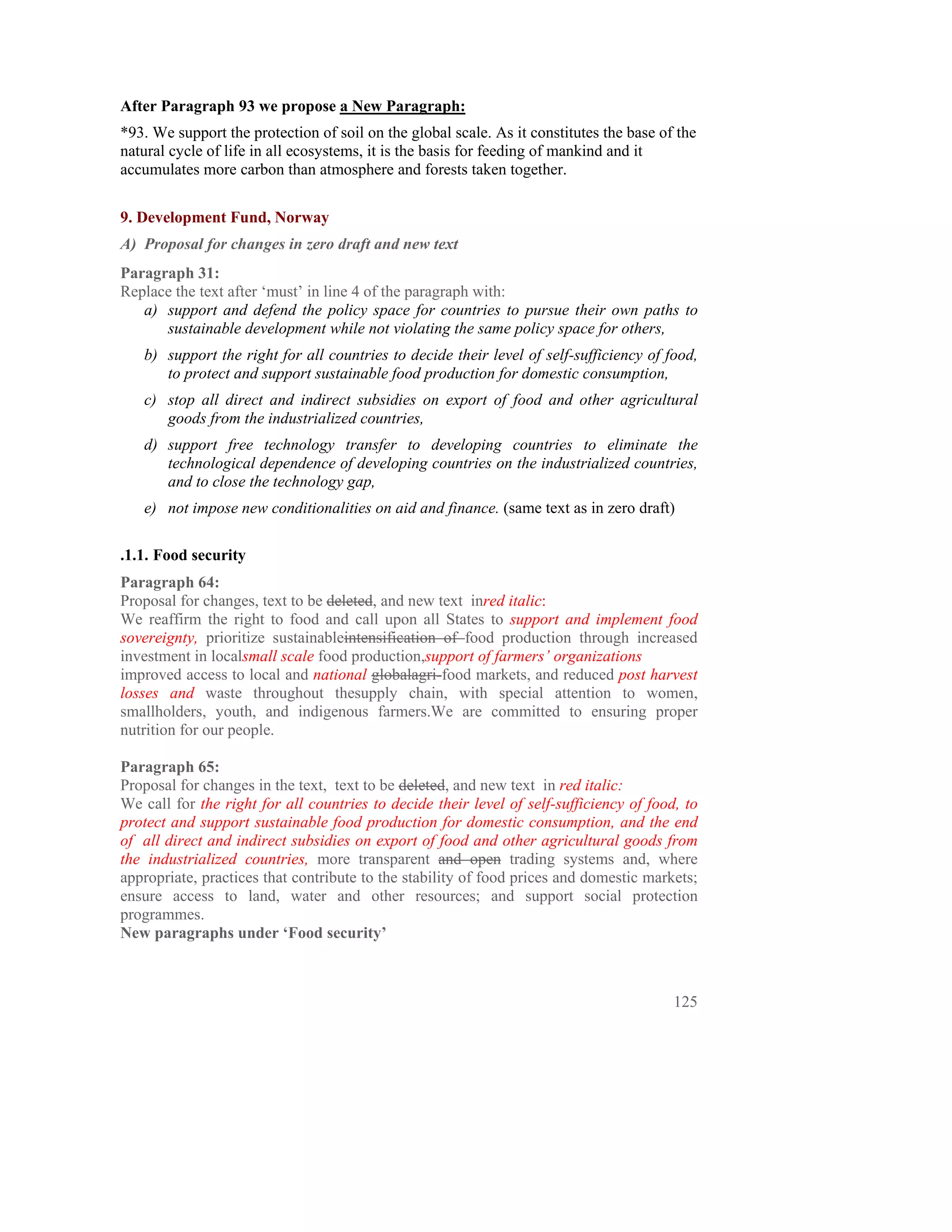 After Paragraph 93 we propose a New Paragraph:
*93. We support the protection of soil on the global scale. As it constitutes the base of the
natural cycle of life in all ecosystems, it is the basis for feeding of mankind and it
accumulates more carbon than atmosphere and forests taken together.

9. Development Fund, Norway
A) Proposal for changes in zero draft and new text
Paragraph 31:
Replace the text after ‘must’ in line 4 of the paragraph with:
   a) support and defend the policy space for countries to pursue their own paths to
      sustainable development while not violating the same policy space for others,
   b) support the right for all countries to decide their level of self-sufficiency of food,
      to protect and support sustainable food production for domestic consumption,
   c) stop all direct and indirect subsidies on export of food and other agricultural
      goods from the industrialized countries,
   d) support free technology transfer to developing countries to eliminate the
      technological dependence of developing countries on the industrialized countries,
      and to close the technology gap,
   e) not impose new conditionalities on aid and finance. (same text as in zero draft)

.1.1. Food security
Paragraph 64:
Proposal for changes, text to be deleted, and new text inred italic:
We reaffirm the right to food and call upon all States to support and implement food
sovereignty, prioritize sustainableintensification of food production through increased
investment in localsmall scale food production,support of farmers’ organizations
improved access to local and national globalagri-food markets, and reduced post harvest
losses and waste throughout thesupply chain, with special attention to women,
smallholders, youth, and indigenous farmers.We are committed to ensuring proper
nutrition for our people.

Paragraph 65:
Proposal for changes in the text, text to be deleted, and new text in red italic:
We call for the right for all countries to decide their level of self-sufficiency of food, to
protect and support sustainable food production for domestic consumption, and the end
of all direct and indirect subsidies on export of food and other agricultural goods from
the industrialized countries, more transparent and open trading systems and, where
appropriate, practices that contribute to the stability of food prices and domestic markets;
ensure access to land, water and other resources; and support social protection
programmes.
New paragraphs under ‘Food security’



                                                                                         125
 