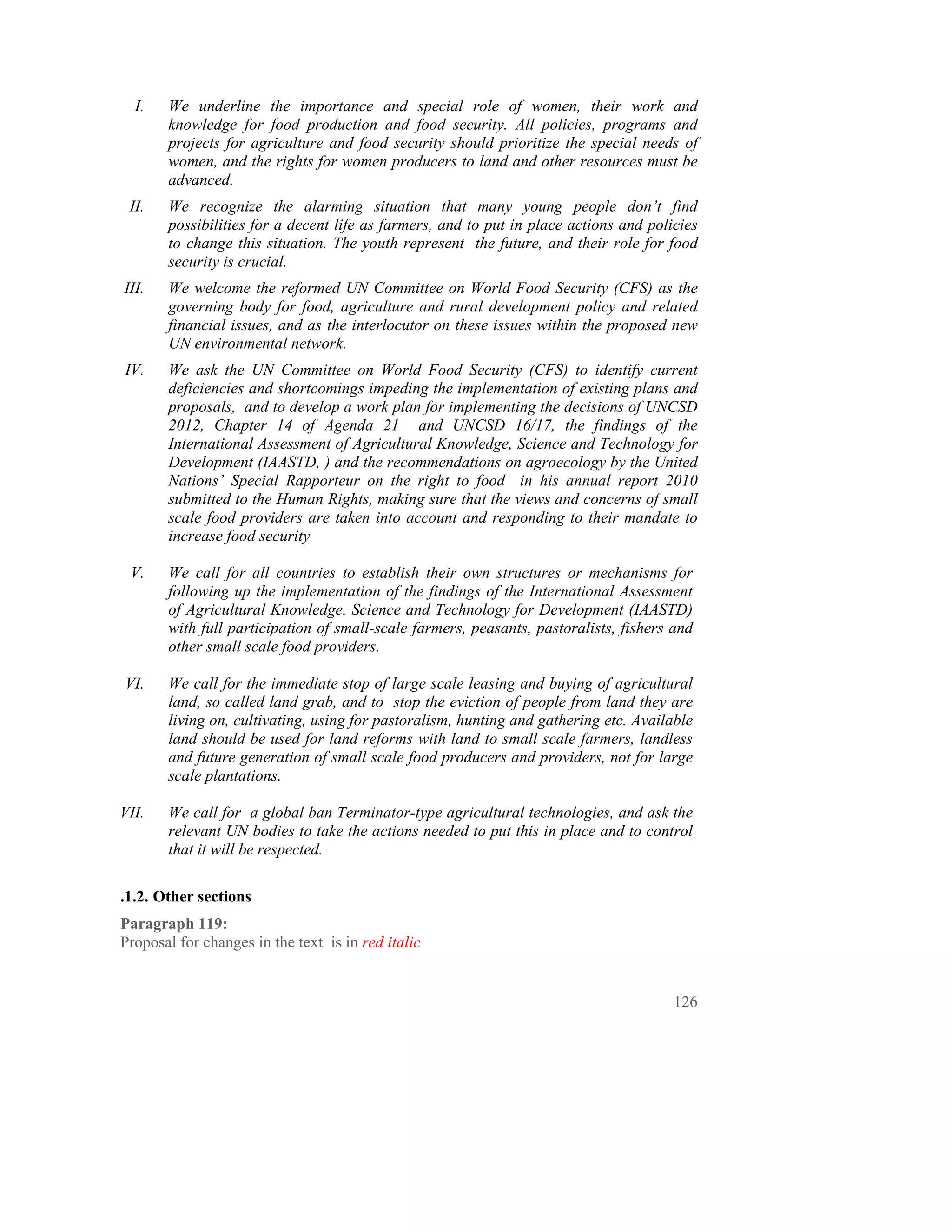 I.   We underline the importance and special role of women, their work and
       knowledge for food production and food security. All policies, programs and
       projects for agriculture and food security should prioritize the special needs of
       women, and the rights for women producers to land and other resources must be
       advanced.
 II.   We recognize the alarming situation that many young people don’t find
       possibilities for a decent life as farmers, and to put in place actions and policies
       to change this situation. The youth represent the future, and their role for food
       security is crucial.
III.   We welcome the reformed UN Committee on World Food Security (CFS) as the
       governing body for food, agriculture and rural development policy and related
       financial issues, and as the interlocutor on these issues within the proposed new
       UN environmental network.
IV.    We ask the UN Committee on World Food Security (CFS) to identify current
       deficiencies and shortcomings impeding the implementation of existing plans and
       proposals, and to develop a work plan for implementing the decisions of UNCSD
       2012, Chapter 14 of Agenda 21 and UNCSD 16/17, the findings of the
       International Assessment of Agricultural Knowledge, Science and Technology for
       Development (IAASTD, ) and the recommendations on agroecology by the United
       Nations’ Special Rapporteur on the right to food in his annual report 2010
       submitted to the Human Rights, making sure that the views and concerns of small
       scale food providers are taken into account and responding to their mandate to
       increase food security

 V.    We call for all countries to establish their own structures or mechanisms for
       following up the implementation of the findings of the International Assessment
       of Agricultural Knowledge, Science and Technology for Development (IAASTD)
       with full participation of small-scale farmers, peasants, pastoralists, fishers and
       other small scale food providers.

VI.    We call for the immediate stop of large scale leasing and buying of agricultural
       land, so called land grab, and to stop the eviction of people from land they are
       living on, cultivating, using for pastoralism, hunting and gathering etc. Available
       land should be used for land reforms with land to small scale farmers, landless
       and future generation of small scale food producers and providers, not for large
       scale plantations.

VII.   We call for a global ban Terminator-type agricultural technologies, and ask the
       relevant UN bodies to take the actions needed to put this in place and to control
       that it will be respected.

.1.2. Other sections
Paragraph 119:
Proposal for changes in the text is in red italic


                                                                                       126
 