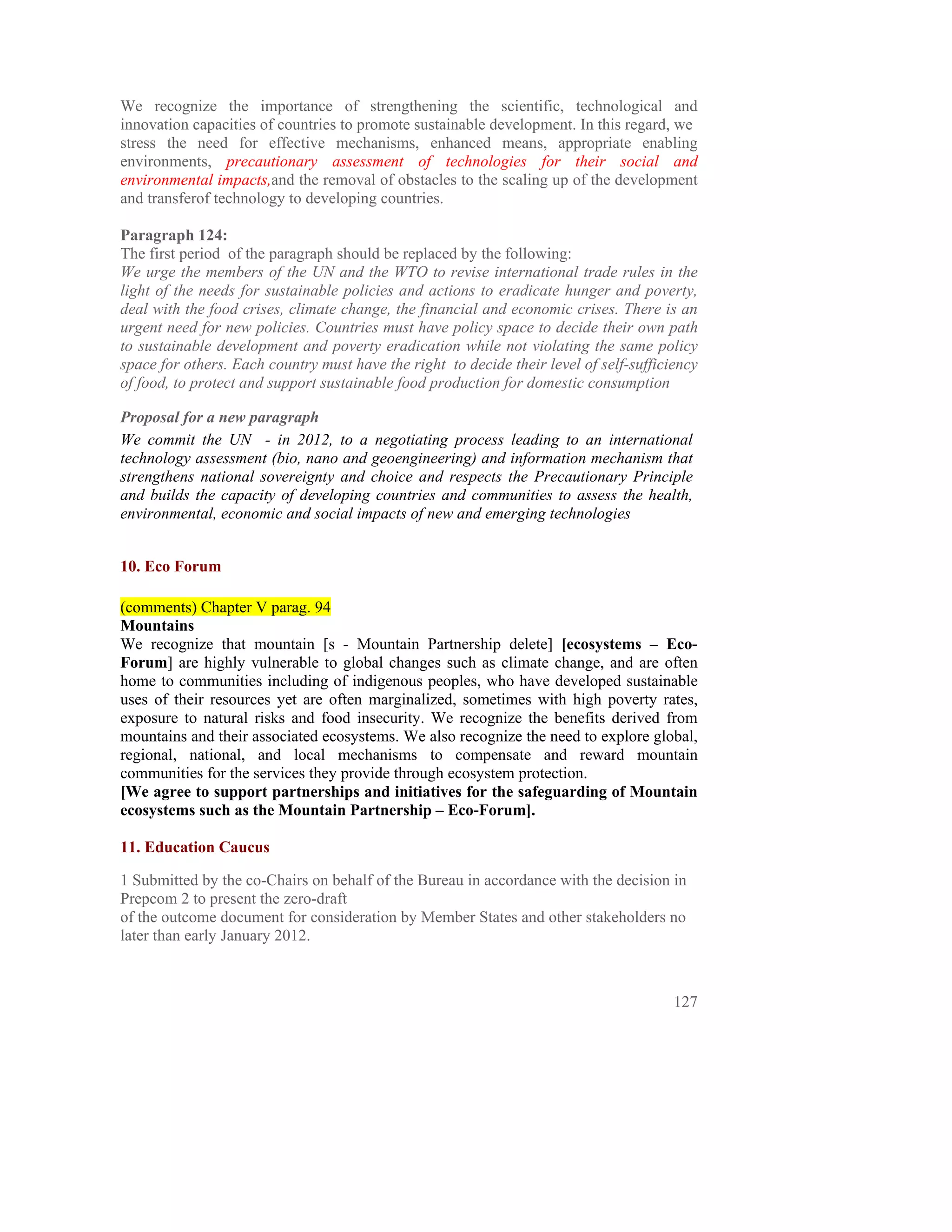 We recognize the importance of strengthening the scientific, technological and
innovation capacities of countries to promote sustainable development. In this regard, we
stress the need for effective mechanisms, enhanced means, appropriate enabling
environments, precautionary assessment of technologies for their social and
environmental impacts,and the removal of obstacles to the scaling up of the development
and transferof technology to developing countries.

Paragraph 124:
The first period of the paragraph should be replaced by the following:
We urge the members of the UN and the WTO to revise international trade rules in the
light of the needs for sustainable policies and actions to eradicate hunger and poverty,
deal with the food crises, climate change, the financial and economic crises. There is an
urgent need for new policies. Countries must have policy space to decide their own path
to sustainable development and poverty eradication while not violating the same policy
space for others. Each country must have the right to decide their level of self-sufficiency
of food, to protect and support sustainable food production for domestic consumption

Proposal for a new paragraph
We commit the UN - in 2012, to a negotiating process leading to an international
technology assessment (bio, nano and geoengineering) and information mechanism that
strengthens national sovereignty and choice and respects the Precautionary Principle
and builds the capacity of developing countries and communities to assess the health,
environmental, economic and social impacts of new and emerging technologies


10. Eco Forum

(comments) Chapter V parag. 94
Mountains
We recognize that mountain [s - Mountain Partnership delete] [ecosystems – Eco-
Forum] are highly vulnerable to global changes such as climate change, and are often
home to communities including of indigenous peoples, who have developed sustainable
uses of their resources yet are often marginalized, sometimes with high poverty rates,
exposure to natural risks and food insecurity. We recognize the benefits derived from
mountains and their associated ecosystems. We also recognize the need to explore global,
regional, national, and local mechanisms to compensate and reward mountain
communities for the services they provide through ecosystem protection.
[We agree to support partnerships and initiatives for the safeguarding of Mountain
ecosystems such as the Mountain Partnership – Eco-Forum].

11. Education Caucus

1 Submitted by the co-Chairs on behalf of the Bureau in accordance with the decision in
Prepcom 2 to present the zero-draft
of the outcome document for consideration by Member States and other stakeholders no
later than early January 2012.



                                                                                        127
 