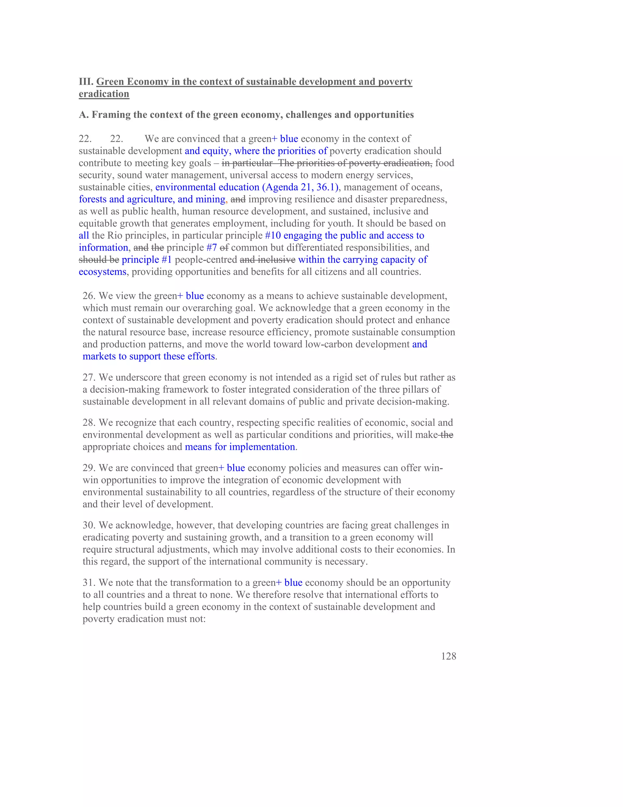 III. Green Economy in the context of sustainable development and poverty
eradication
A. Framing the context of the green economy, challenges and opportunities

22.     22.      We are convinced that a green+ blue economy in the context of
sustainable development and equity, where the priorities of poverty eradication should
contribute to meeting key goals – in particular The priorities of poverty eradication, food
security, sound water management, universal access to modern energy services,
sustainable cities, environmental education (Agenda 21, 36.1), management of oceans,
forests and agriculture, and mining, and improving resilience and disaster preparedness,
as well as public health, human resource development, and sustained, inclusive and
equitable growth that generates employment, including for youth. It should be based on
all the Rio principles, in particular principle #10 engaging the public and access to
information, and the principle #7 of common but differentiated responsibilities, and
should be principle #1 people-centred and inclusive within the carrying capacity of
ecosystems, providing opportunities and benefits for all citizens and all countries.

26. We view the green+ blue economy as a means to achieve sustainable development,
which must remain our overarching goal. We acknowledge that a green economy in the
context of sustainable development and poverty eradication should protect and enhance
the natural resource base, increase resource efficiency, promote sustainable consumption
and production patterns, and move the world toward low-carbon development and
markets to support these efforts.

27. We underscore that green economy is not intended as a rigid set of rules but rather as
a decision-making framework to foster integrated consideration of the three pillars of
sustainable development in all relevant domains of public and private decision-making.

28. We recognize that each country, respecting specific realities of economic, social and
environmental development as well as particular conditions and priorities, will make the
appropriate choices and means for implementation.

29. We are convinced that green+ blue economy policies and measures can offer win-
win opportunities to improve the integration of economic development with
environmental sustainability to all countries, regardless of the structure of their economy
and their level of development.

30. We acknowledge, however, that developing countries are facing great challenges in
eradicating poverty and sustaining growth, and a transition to a green economy will
require structural adjustments, which may involve additional costs to their economies. In
this regard, the support of the international community is necessary.

31. We note that the transformation to a green+ blue economy should be an opportunity
to all countries and a threat to none. We therefore resolve that international efforts to
help countries build a green economy in the context of sustainable development and
poverty eradication must not:


                                                                                       128
 
