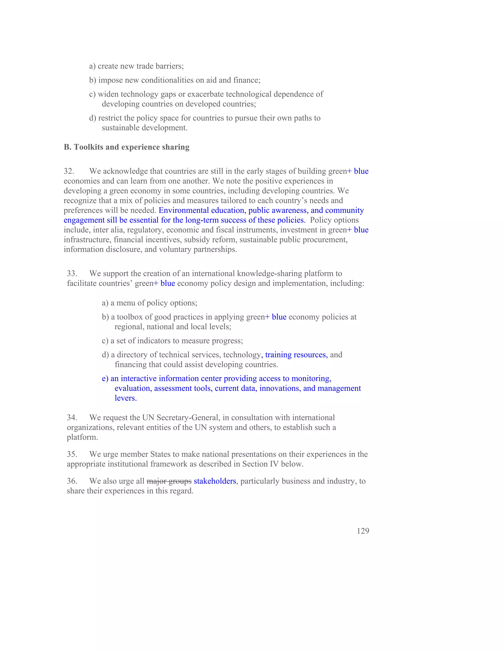 a) create new trade barriers;
       b) impose new conditionalities on aid and finance;
       c) widen technology gaps or exacerbate technological dependence of
           developing countries on developed countries;
       d) restrict the policy space for countries to pursue their own paths to
           sustainable development.

B. Toolkits and experience sharing

32.     We acknowledge that countries are still in the early stages of building green+ blue
economies and can learn from one another. We note the positive experiences in
developing a green economy in some countries, including developing countries. We
recognize that a mix of policies and measures tailored to each country’s needs and
preferences will be needed. Environmental education, public awareness, and community
engagement sill be essential for the long-term success of these policies. Policy options
include, inter alia, regulatory, economic and fiscal instruments, investment in green+ blue
infrastructure, financial incentives, subsidy reform, sustainable public procurement,
information disclosure, and voluntary partnerships.

33. We support the creation of an international knowledge-sharing platform to
facilitate countries’ green+ blue economy policy design and implementation, including:

           a) a menu of policy options;
           b) a toolbox of good practices in applying green+ blue economy policies at
               regional, national and local levels;
           c) a set of indicators to measure progress;
           d) a directory of technical services, technology, training resources, and
               financing that could assist developing countries.
           e) an interactive information center providing access to monitoring,
               evaluation, assessment tools, current data, innovations, and management
               levers.

34. We request the UN Secretary-General, in consultation with international
organizations, relevant entities of the UN system and others, to establish such a
platform.

35. We urge member States to make national presentations on their experiences in the
appropriate institutional framework as described in Section IV below.

36. We also urge all major groups stakeholders, particularly business and industry, to
share their experiences in this regard.



                                                                                        129
 