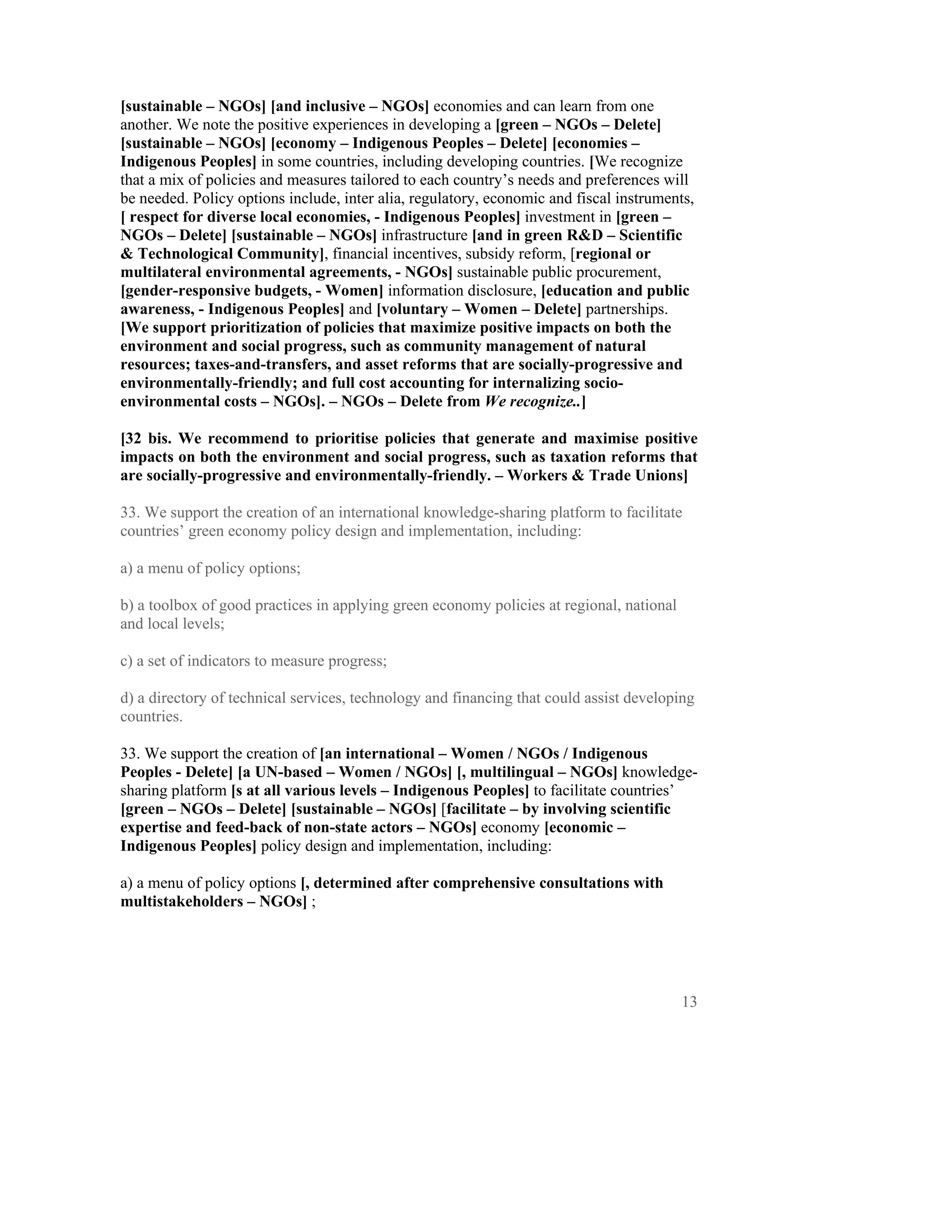 [sustainable – NGOs] [and inclusive – NGOs] economies and can learn from one
another. We note the positive experiences in developing a [green – NGOs – Delete]
[sustainable – NGOs] [economy – Indigenous Peoples – Delete] [economies –
Indigenous Peoples] in some countries, including developing countries. [We recognize
that a mix of policies and measures tailored to each country’s needs and preferences will
be needed. Policy options include, inter alia, regulatory, economic and fiscal instruments,
[ respect for diverse local economies, - Indigenous Peoples] investment in [green –
NGOs – Delete] [sustainable – NGOs] infrastructure [and in green R&D – Scientific
& Technological Community], financial incentives, subsidy reform, [regional or
multilateral environmental agreements, - NGOs] sustainable public procurement,
[gender-responsive budgets, - Women] information disclosure, [education and public
awareness, - Indigenous Peoples] and [voluntary – Women – Delete] partnerships.
[We support prioritization of policies that maximize positive impacts on both the
environment and social progress, such as community management of natural
resources; taxes-and-transfers, and asset reforms that are socially-progressive and
environmentally-friendly; and full cost accounting for internalizing socio-
environmental costs – NGOs]. – NGOs – Delete from We recognize..]

[32 bis. We recommend to prioritise policies that generate and maximise positive
impacts on both the environment and social progress, such as taxation reforms that
are socially-progressive and environmentally-friendly. – Workers & Trade Unions]

33. We support the creation of an international knowledge-sharing platform to facilitate
countries’ green economy policy design and implementation, including:

a) a menu of policy options;

b) a toolbox of good practices in applying green economy policies at regional, national
and local levels;

c) a set of indicators to measure progress;

d) a directory of technical services, technology and financing that could assist developing
countries.

33. We support the creation of [an international – Women / NGOs / Indigenous
Peoples - Delete] [a UN-based – Women / NGOs] [, multilingual – NGOs] knowledge-
sharing platform [s at all various levels – Indigenous Peoples] to facilitate countries’
[green – NGOs – Delete] [sustainable – NGOs] [facilitate – by involving scientific
expertise and feed-back of non-state actors – NGOs] economy [economic –
Indigenous Peoples] policy design and implementation, including:

a) a menu of policy options [, determined after comprehensive consultations with
multistakeholders – NGOs] ;




                                                                                          13
 