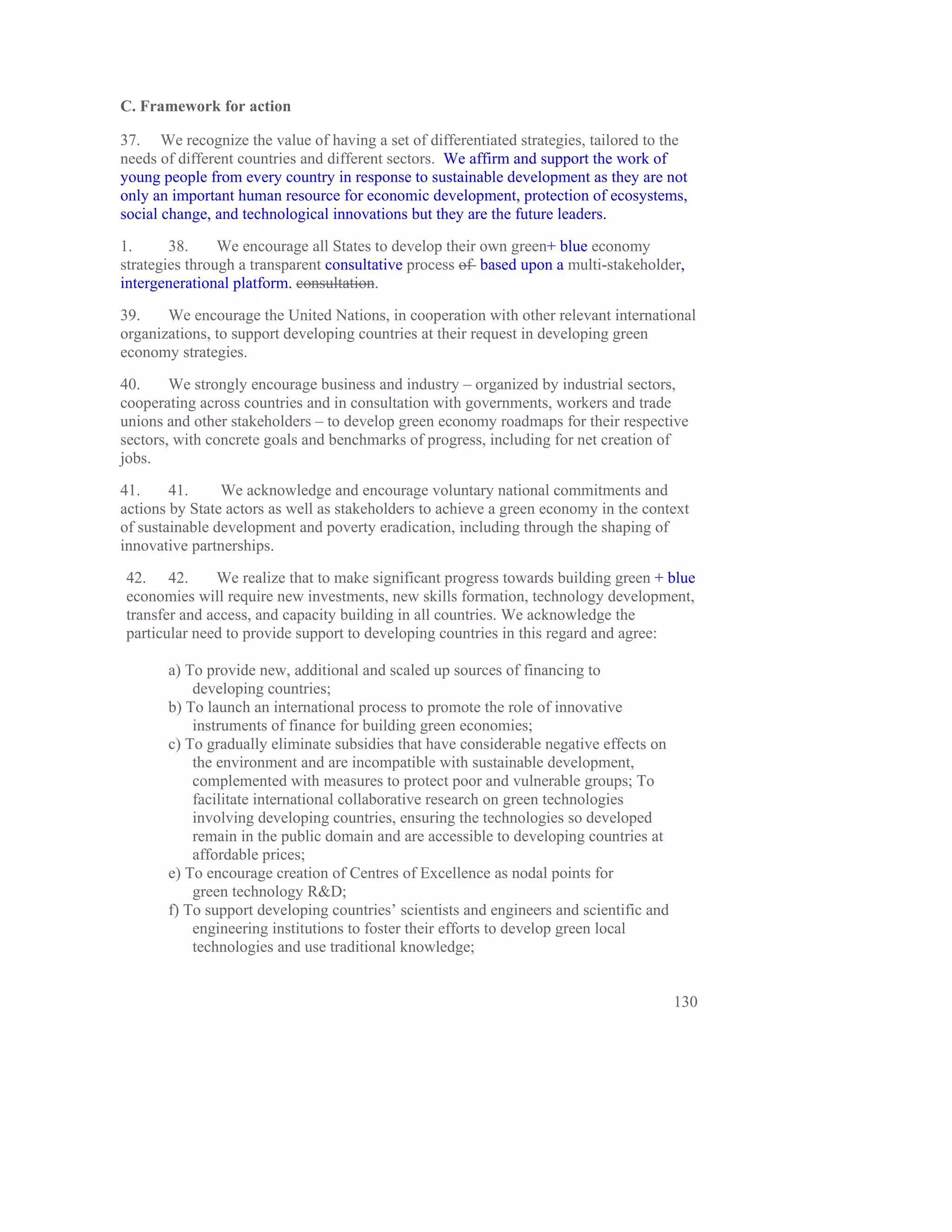 C. Framework for action

37. We recognize the value of having a set of differentiated strategies, tailored to the
needs of different countries and different sectors. We affirm and support the work of
young people from every country in response to sustainable development as they are not
only an important human resource for economic development, protection of ecosystems,
social change, and technological innovations but they are the future leaders.

1.      38.     We encourage all States to develop their own green+ blue economy
strategies through a transparent consultative process of based upon a multi-stakeholder,
intergenerational platform. consultation.

39.    We encourage the United Nations, in cooperation with other relevant international
organizations, to support developing countries at their request in developing green
economy strategies.

40.     We strongly encourage business and industry – organized by industrial sectors,
cooperating across countries and in consultation with governments, workers and trade
unions and other stakeholders – to develop green economy roadmaps for their respective
sectors, with concrete goals and benchmarks of progress, including for net creation of
jobs.

41.     41.     We acknowledge and encourage voluntary national commitments and
actions by State actors as well as stakeholders to achieve a green economy in the context
of sustainable development and poverty eradication, including through the shaping of
innovative partnerships.

42. 42.       We realize that to make significant progress towards building green + blue
economies will require new investments, new skills formation, technology development,
transfer and access, and capacity building in all countries. We acknowledge the
particular need to provide support to developing countries in this regard and agree:

       a) To provide new, additional and scaled up sources of financing to
           developing countries;
       b) To launch an international process to promote the role of innovative
           instruments of finance for building green economies;
       c) To gradually eliminate subsidies that have considerable negative effects on
           the environment and are incompatible with sustainable development,
           complemented with measures to protect poor and vulnerable groups; To
           facilitate international collaborative research on green technologies
           involving developing countries, ensuring the technologies so developed
           remain in the public domain and are accessible to developing countries at
           affordable prices;
       e) To encourage creation of Centres of Excellence as nodal points for
           green technology R&D;
       f) To support developing countries’ scientists and engineers and scientific and
           engineering institutions to foster their efforts to develop green local
           technologies and use traditional knowledge;


                                                                                         130
 