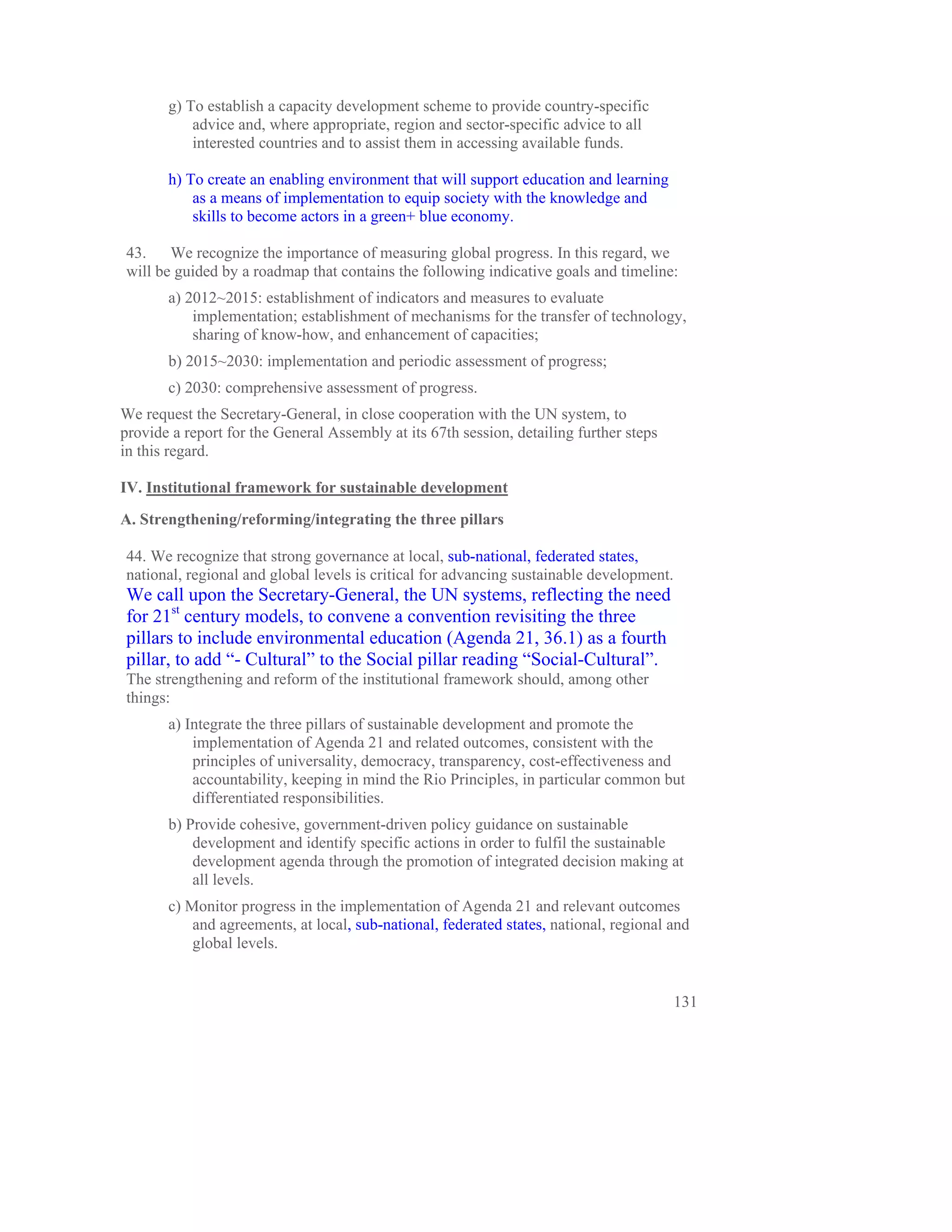 g) To establish a capacity development scheme to provide country-specific
           advice and, where appropriate, region and sector-specific advice to all
           interested countries and to assist them in accessing available funds.

       h) To create an enabling environment that will support education and learning
           as a means of implementation to equip society with the knowledge and
           skills to become actors in a green+ blue economy.

43.    We recognize the importance of measuring global progress. In this regard, we
will be guided by a roadmap that contains the following indicative goals and timeline:
       a) 2012~2015: establishment of indicators and measures to evaluate
           implementation; establishment of mechanisms for the transfer of technology,
           sharing of know-how, and enhancement of capacities;
       b) 2015~2030: implementation and periodic assessment of progress;
       c) 2030: comprehensive assessment of progress.
We request the Secretary-General, in close cooperation with the UN system, to
provide a report for the General Assembly at its 67th session, detailing further steps
in this regard.

IV. Institutional framework for sustainable development
A. Strengthening/reforming/integrating the three pillars

44. We recognize that strong governance at local, sub-national, federated states,
national, regional and global levels is critical for advancing sustainable development.
We call upon the Secretary-General, the UN systems, reflecting the need
for 21st century models, to convene a convention revisiting the three
pillars to include environmental education (Agenda 21, 36.1) as a fourth
pillar, to add “- Cultural” to the Social pillar reading “Social-Cultural”.
The strengthening and reform of the institutional framework should, among other
things:
       a) Integrate the three pillars of sustainable development and promote the
           implementation of Agenda 21 and related outcomes, consistent with the
           principles of universality, democracy, transparency, cost-effectiveness and
           accountability, keeping in mind the Rio Principles, in particular common but
           differentiated responsibilities.
       b) Provide cohesive, government-driven policy guidance on sustainable
           development and identify specific actions in order to fulfil the sustainable
           development agenda through the promotion of integrated decision making at
           all levels.
       c) Monitor progress in the implementation of Agenda 21 and relevant outcomes
           and agreements, at local, sub-national, federated states, national, regional and
           global levels.


                                                                                          131
 
