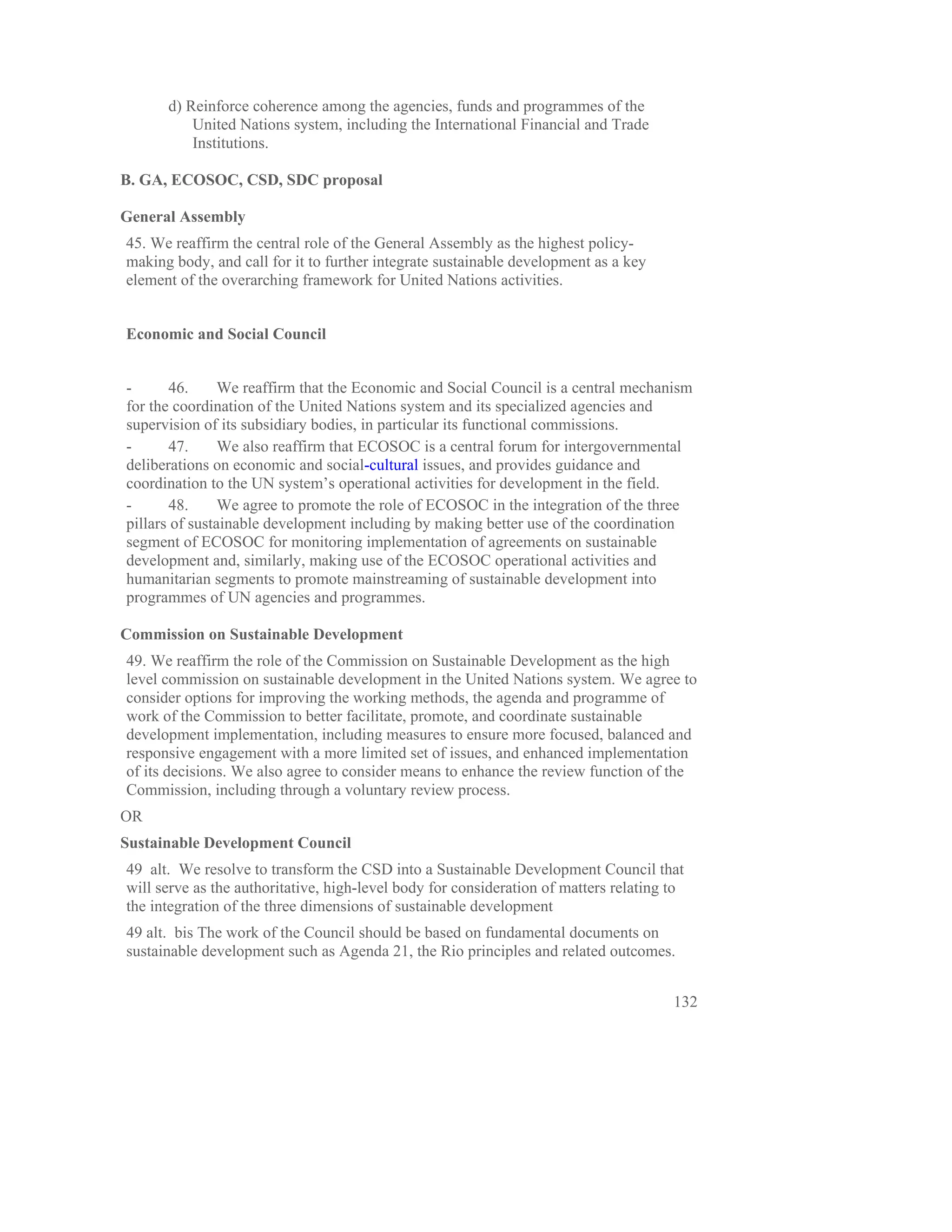 d) Reinforce coherence among the agencies, funds and programmes of the
          United Nations system, including the International Financial and Trade
          Institutions.

B. GA, ECOSOC, CSD, SDC proposal

General Assembly
45. We reaffirm the central role of the General Assembly as the highest policy-
making body, and call for it to further integrate sustainable development as a key
element of the overarching framework for United Nations activities.


Economic and Social Council


-      46.      We reaffirm that the Economic and Social Council is a central mechanism
for the coordination of the United Nations system and its specialized agencies and
supervision of its subsidiary bodies, in particular its functional commissions.
-      47.      We also reaffirm that ECOSOC is a central forum for intergovernmental
deliberations on economic and social-cultural issues, and provides guidance and
coordination to the UN system’s operational activities for development in the field.
-      48.      We agree to promote the role of ECOSOC in the integration of the three
pillars of sustainable development including by making better use of the coordination
segment of ECOSOC for monitoring implementation of agreements on sustainable
development and, similarly, making use of the ECOSOC operational activities and
humanitarian segments to promote mainstreaming of sustainable development into
programmes of UN agencies and programmes.

Commission on Sustainable Development
49. We reaffirm the role of the Commission on Sustainable Development as the high
level commission on sustainable development in the United Nations system. We agree to
consider options for improving the working methods, the agenda and programme of
work of the Commission to better facilitate, promote, and coordinate sustainable
development implementation, including measures to ensure more focused, balanced and
responsive engagement with a more limited set of issues, and enhanced implementation
of its decisions. We also agree to consider means to enhance the review function of the
Commission, including through a voluntary review process.
OR
Sustainable Development Council
49 alt. We resolve to transform the CSD into a Sustainable Development Council that
will serve as the authoritative, high-level body for consideration of matters relating to
the integration of the three dimensions of sustainable development
49 alt. bis The work of the Council should be based on fundamental documents on
sustainable development such as Agenda 21, the Rio principles and related outcomes.


                                                                                       132
 