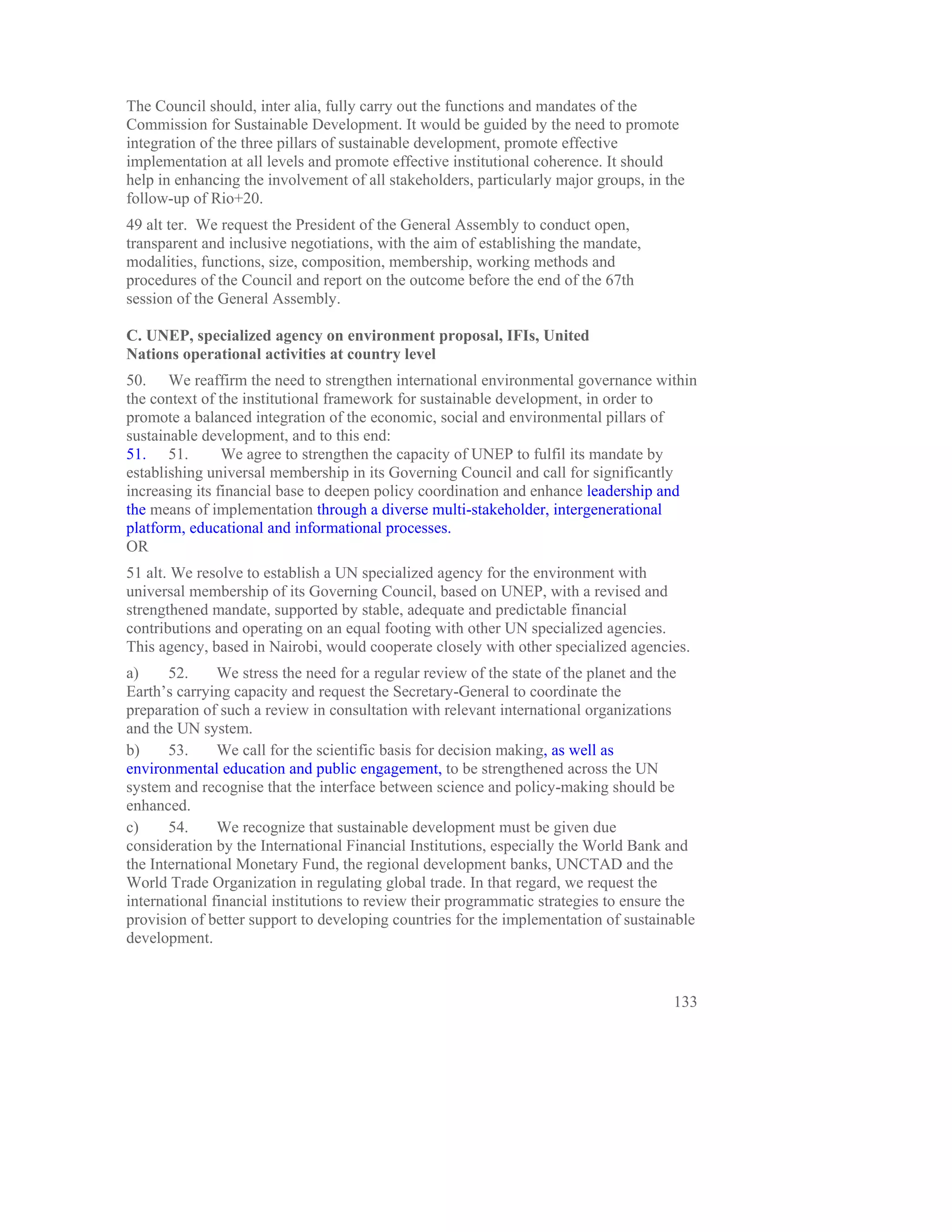 The Council should, inter alia, fully carry out the functions and mandates of the
Commission for Sustainable Development. It would be guided by the need to promote
integration of the three pillars of sustainable development, promote effective
implementation at all levels and promote effective institutional coherence. It should
help in enhancing the involvement of all stakeholders, particularly major groups, in the
follow-up of Rio+20.
49 alt ter. We request the President of the General Assembly to conduct open,
transparent and inclusive negotiations, with the aim of establishing the mandate,
modalities, functions, size, composition, membership, working methods and
procedures of the Council and report on the outcome before the end of the 67th
session of the General Assembly.

C. UNEP, specialized agency on environment proposal, IFIs, United
Nations operational activities at country level
50. We reaffirm the need to strengthen international environmental governance within
the context of the institutional framework for sustainable development, in order to
promote a balanced integration of the economic, social and environmental pillars of
sustainable development, and to this end:
51. 51.         We agree to strengthen the capacity of UNEP to fulfil its mandate by
establishing universal membership in its Governing Council and call for significantly
increasing its financial base to deepen policy coordination and enhance leadership and
the means of implementation through a diverse multi-stakeholder, intergenerational
platform, educational and informational processes.
OR
51 alt. We resolve to establish a UN specialized agency for the environment with
universal membership of its Governing Council, based on UNEP, with a revised and
strengthened mandate, supported by stable, adequate and predictable financial
contributions and operating on an equal footing with other UN specialized agencies.
This agency, based in Nairobi, would cooperate closely with other specialized agencies.
a)     52.     We stress the need for a regular review of the state of the planet and the
Earth’s carrying capacity and request the Secretary-General to coordinate the
preparation of such a review in consultation with relevant international organizations
and the UN system.
b)     53.     We call for the scientific basis for decision making, as well as
environmental education and public engagement, to be strengthened across the UN
system and recognise that the interface between science and policy-making should be
enhanced.
c)     54.     We recognize that sustainable development must be given due
consideration by the International Financial Institutions, especially the World Bank and
the International Monetary Fund, the regional development banks, UNCTAD and the
World Trade Organization in regulating global trade. In that regard, we request the
international financial institutions to review their programmatic strategies to ensure the
provision of better support to developing countries for the implementation of sustainable
development.


                                                                                      133
 