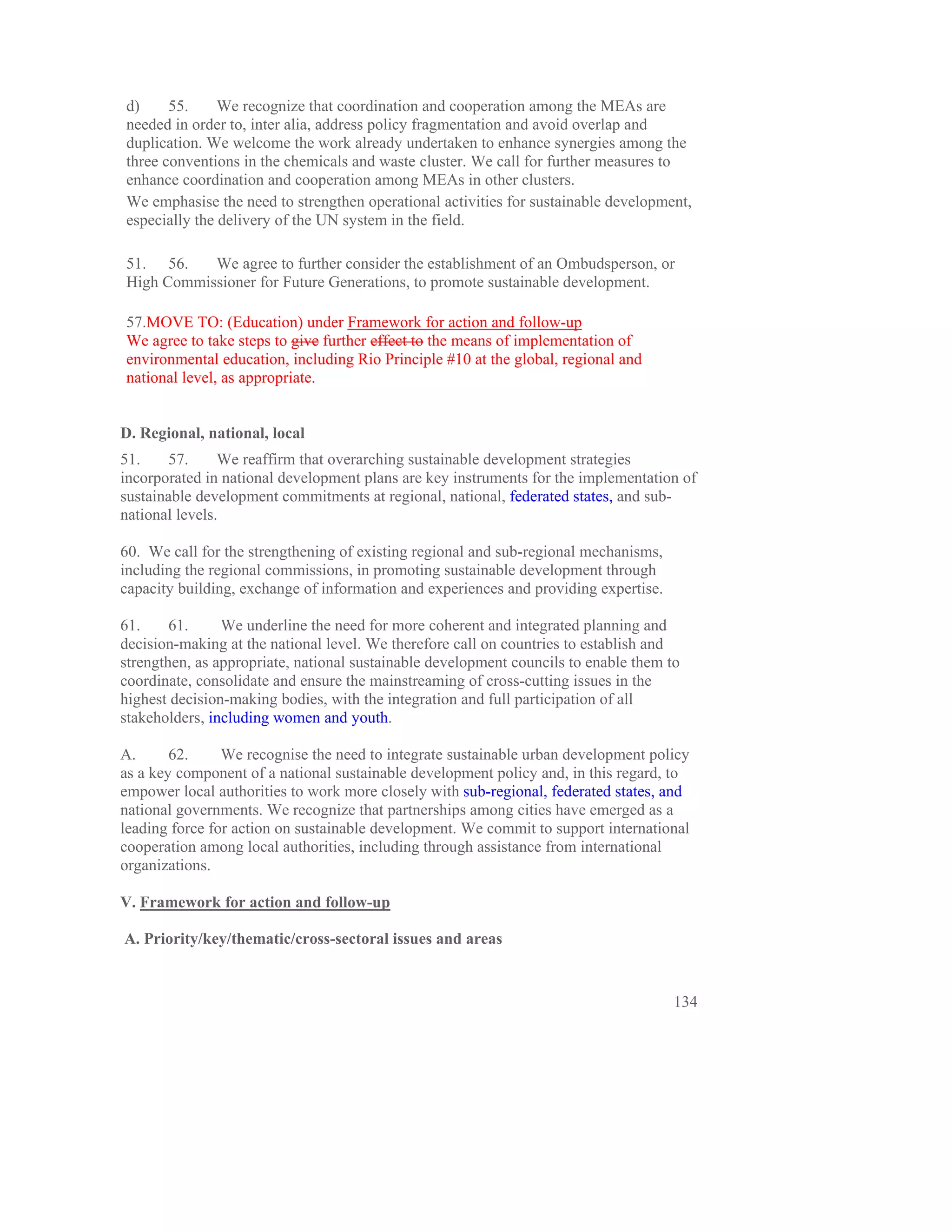 d)     55.     We recognize that coordination and cooperation among the MEAs are
needed in order to, inter alia, address policy fragmentation and avoid overlap and
duplication. We welcome the work already undertaken to enhance synergies among the
three conventions in the chemicals and waste cluster. We call for further measures to
enhance coordination and cooperation among MEAs in other clusters.
We emphasise the need to strengthen operational activities for sustainable development,
especially the delivery of the UN system in the field.

51. 56.    We agree to further consider the establishment of an Ombudsperson, or
High Commissioner for Future Generations, to promote sustainable development.

57.MOVE TO: (Education) under Framework for action and follow-up
We agree to take steps to give further effect to the means of implementation of
environmental education, including Rio Principle #10 at the global, regional and
national level, as appropriate.


D. Regional, national, local
51.     57.     We reaffirm that overarching sustainable development strategies
incorporated in national development plans are key instruments for the implementation of
sustainable development commitments at regional, national, federated states, and sub-
national levels.

60. We call for the strengthening of existing regional and sub-regional mechanisms,
including the regional commissions, in promoting sustainable development through
capacity building, exchange of information and experiences and providing expertise.

61.     61.     We underline the need for more coherent and integrated planning and
decision-making at the national level. We therefore call on countries to establish and
strengthen, as appropriate, national sustainable development councils to enable them to
coordinate, consolidate and ensure the mainstreaming of cross-cutting issues in the
highest decision-making bodies, with the integration and full participation of all
stakeholders, including women and youth.

A.      62.     We recognise the need to integrate sustainable urban development policy
as a key component of a national sustainable development policy and, in this regard, to
empower local authorities to work more closely with sub-regional, federated states, and
national governments. We recognize that partnerships among cities have emerged as a
leading force for action on sustainable development. We commit to support international
cooperation among local authorities, including through assistance from international
organizations.

V. Framework for action and follow-up

A. Priority/key/thematic/cross-sectoral issues and areas


                                                                                      134
 