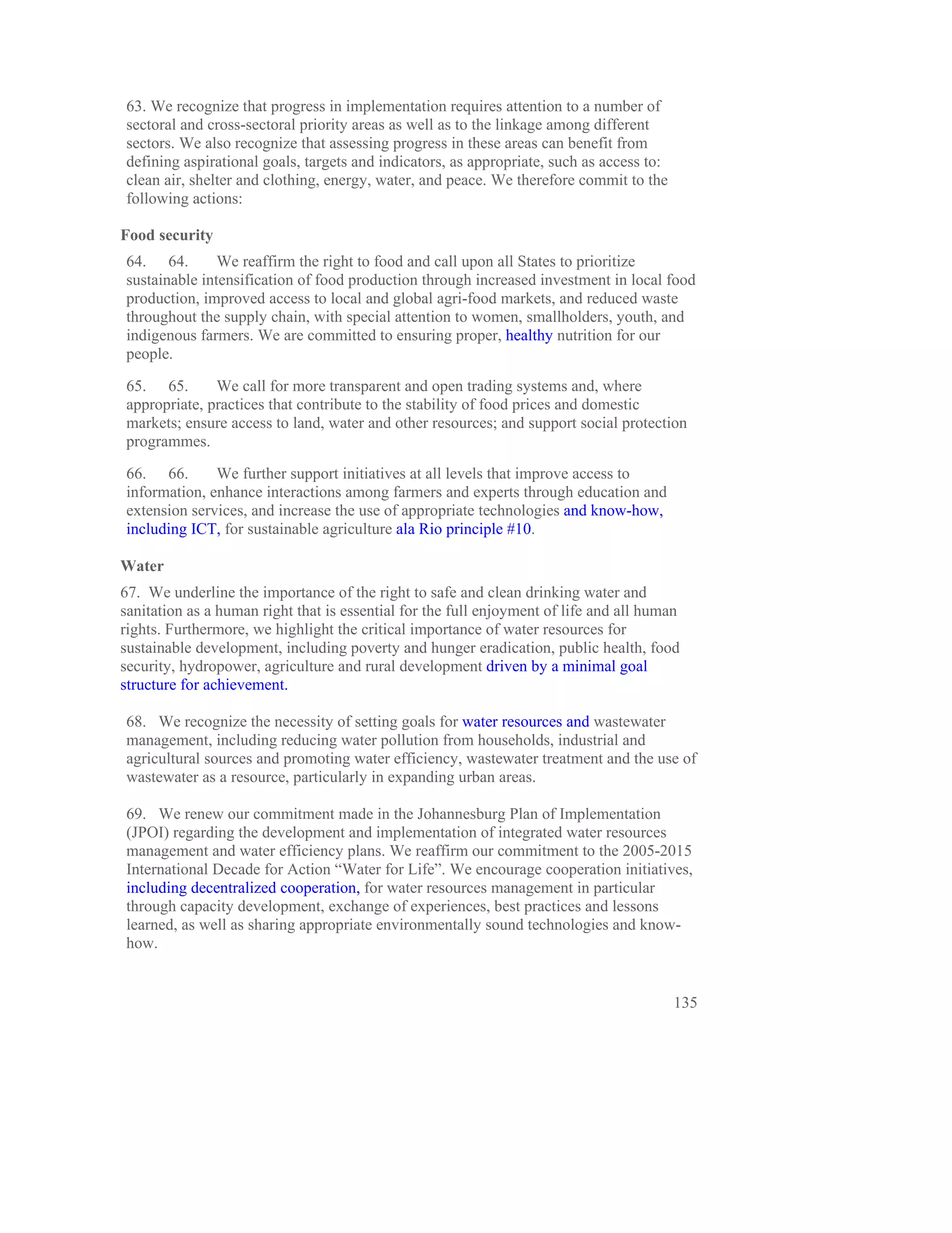 63. We recognize that progress in implementation requires attention to a number of
sectoral and cross-sectoral priority areas as well as to the linkage among different
sectors. We also recognize that assessing progress in these areas can benefit from
defining aspirational goals, targets and indicators, as appropriate, such as access to:
clean air, shelter and clothing, energy, water, and peace. We therefore commit to the
following actions:

Food security
64. 64.        We reaffirm the right to food and call upon all States to prioritize
sustainable intensification of food production through increased investment in local food
production, improved access to local and global agri-food markets, and reduced waste
throughout the supply chain, with special attention to women, smallholders, youth, and
indigenous farmers. We are committed to ensuring proper, healthy nutrition for our
people.

65. 65.       We call for more transparent and open trading systems and, where
appropriate, practices that contribute to the stability of food prices and domestic
markets; ensure access to land, water and other resources; and support social protection
programmes.

66. 66.       We further support initiatives at all levels that improve access to
information, enhance interactions among farmers and experts through education and
extension services, and increase the use of appropriate technologies and know-how,
including ICT, for sustainable agriculture ala Rio principle #10.

Water
67. We underline the importance of the right to safe and clean drinking water and
sanitation as a human right that is essential for the full enjoyment of life and all human
rights. Furthermore, we highlight the critical importance of water resources for
sustainable development, including poverty and hunger eradication, public health, food
security, hydropower, agriculture and rural development driven by a minimal goal
structure for achievement.

68. We recognize the necessity of setting goals for water resources and wastewater
management, including reducing water pollution from households, industrial and
agricultural sources and promoting water efficiency, wastewater treatment and the use of
wastewater as a resource, particularly in expanding urban areas.

69. We renew our commitment made in the Johannesburg Plan of Implementation
(JPOI) regarding the development and implementation of integrated water resources
management and water efficiency plans. We reaffirm our commitment to the 2005-2015
International Decade for Action “Water for Life”. We encourage cooperation initiatives,
including decentralized cooperation, for water resources management in particular
through capacity development, exchange of experiences, best practices and lessons
learned, as well as sharing appropriate environmentally sound technologies and know-
how.


                                                                                          135
 