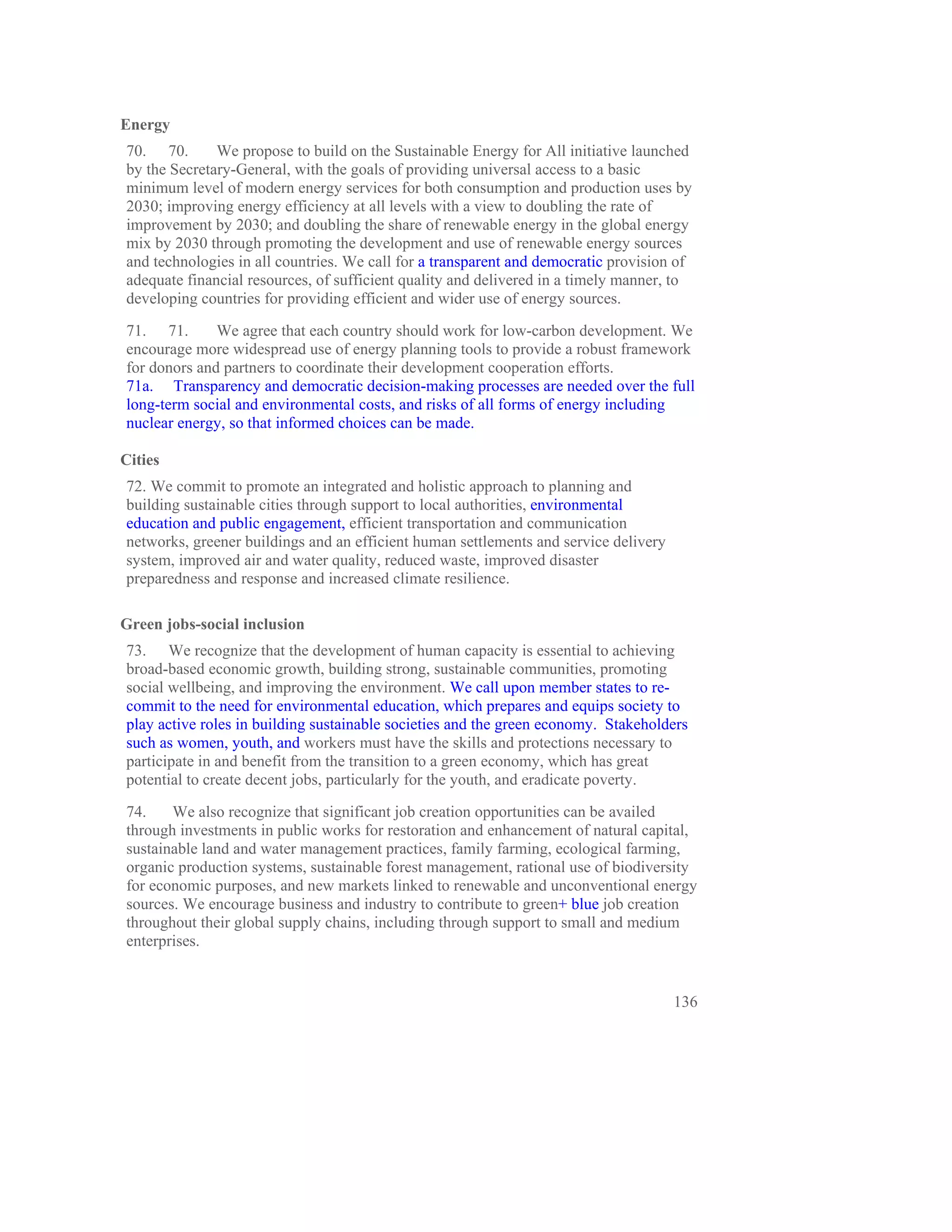Energy
70. 70.       We propose to build on the Sustainable Energy for All initiative launched
by the Secretary-General, with the goals of providing universal access to a basic
minimum level of modern energy services for both consumption and production uses by
2030; improving energy efficiency at all levels with a view to doubling the rate of
improvement by 2030; and doubling the share of renewable energy in the global energy
mix by 2030 through promoting the development and use of renewable energy sources
and technologies in all countries. We call for a transparent and democratic provision of
adequate financial resources, of sufficient quality and delivered in a timely manner, to
developing countries for providing efficient and wider use of energy sources.

71. 71.       We agree that each country should work for low-carbon development. We
encourage more widespread use of energy planning tools to provide a robust framework
for donors and partners to coordinate their development cooperation efforts.
71a. Transparency and democratic decision-making processes are needed over the full
long-term social and environmental costs, and risks of all forms of energy including
nuclear energy, so that informed choices can be made.

Cities
72. We commit to promote an integrated and holistic approach to planning and
building sustainable cities through support to local authorities, environmental
education and public engagement, efficient transportation and communication
networks, greener buildings and an efficient human settlements and service delivery
system, improved air and water quality, reduced waste, improved disaster
preparedness and response and increased climate resilience.

Green jobs-social inclusion
73. We recognize that the development of human capacity is essential to achieving
broad-based economic growth, building strong, sustainable communities, promoting
social wellbeing, and improving the environment. We call upon member states to re-
commit to the need for environmental education, which prepares and equips society to
play active roles in building sustainable societies and the green economy. Stakeholders
such as women, youth, and workers must have the skills and protections necessary to
participate in and benefit from the transition to a green economy, which has great
potential to create decent jobs, particularly for the youth, and eradicate poverty.

74.    We also recognize that significant job creation opportunities can be availed
through investments in public works for restoration and enhancement of natural capital,
sustainable land and water management practices, family farming, ecological farming,
organic production systems, sustainable forest management, rational use of biodiversity
for economic purposes, and new markets linked to renewable and unconventional energy
sources. We encourage business and industry to contribute to green+ blue job creation
throughout their global supply chains, including through support to small and medium
enterprises.


                                                                                      136
 
