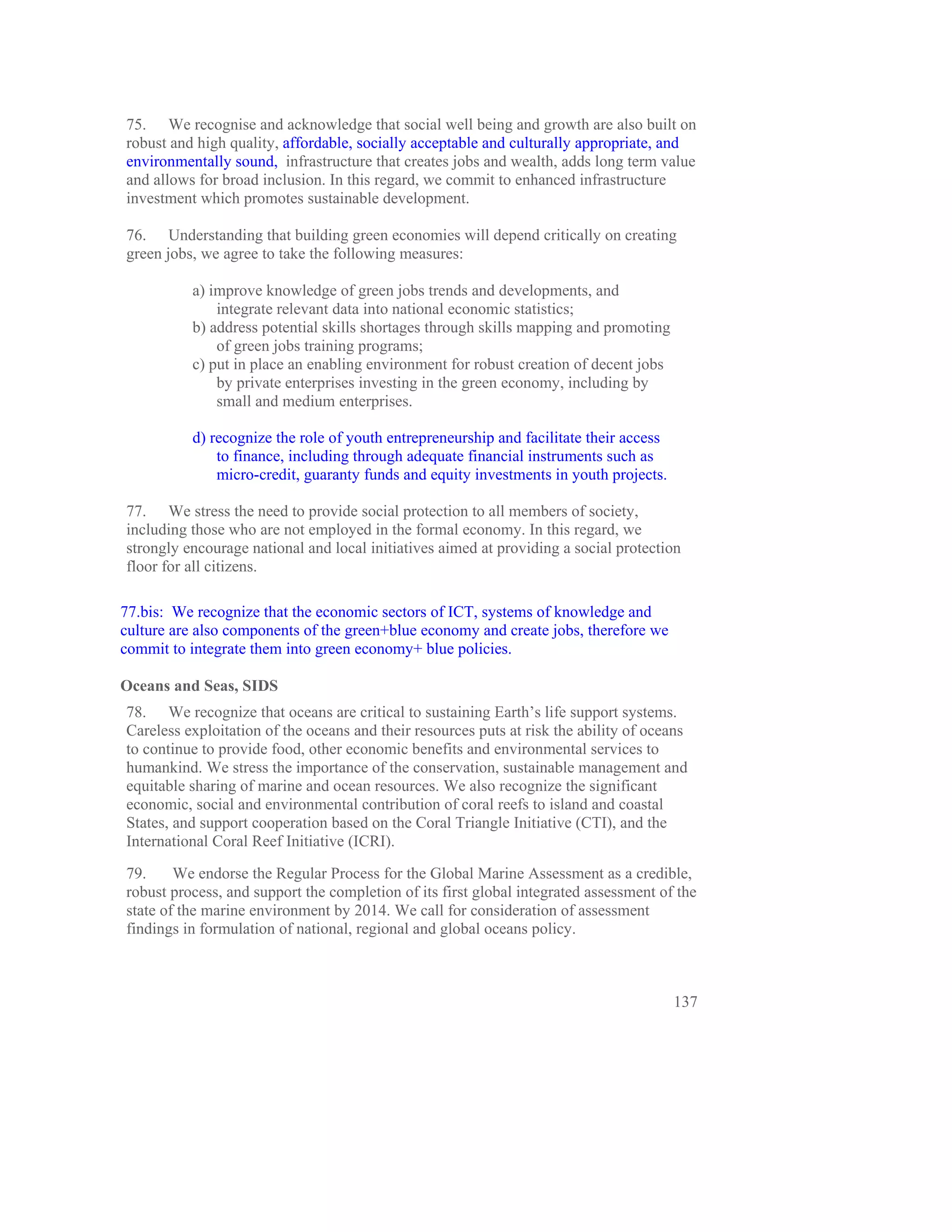 75. We recognise and acknowledge that social well being and growth are also built on
robust and high quality, affordable, socially acceptable and culturally appropriate, and
environmentally sound, infrastructure that creates jobs and wealth, adds long term value
and allows for broad inclusion. In this regard, we commit to enhanced infrastructure
investment which promotes sustainable development.

76. Understanding that building green economies will depend critically on creating
green jobs, we agree to take the following measures:

          a) improve knowledge of green jobs trends and developments, and
              integrate relevant data into national economic statistics;
          b) address potential skills shortages through skills mapping and promoting
              of green jobs training programs;
          c) put in place an enabling environment for robust creation of decent jobs
              by private enterprises investing in the green economy, including by
              small and medium enterprises.

          d) recognize the role of youth entrepreneurship and facilitate their access
              to finance, including through adequate financial instruments such as
              micro-credit, guaranty funds and equity investments in youth projects.

77. We stress the need to provide social protection to all members of society,
including those who are not employed in the formal economy. In this regard, we
strongly encourage national and local initiatives aimed at providing a social protection
floor for all citizens.

77.bis: We recognize that the economic sectors of ICT, systems of knowledge and
culture are also components of the green+blue economy and create jobs, therefore we
commit to integrate them into green economy+ blue policies.

Oceans and Seas, SIDS
78. We recognize that oceans are critical to sustaining Earth’s life support systems.
Careless exploitation of the oceans and their resources puts at risk the ability of oceans
to continue to provide food, other economic benefits and environmental services to
humankind. We stress the importance of the conservation, sustainable management and
equitable sharing of marine and ocean resources. We also recognize the significant
economic, social and environmental contribution of coral reefs to island and coastal
States, and support cooperation based on the Coral Triangle Initiative (CTI), and the
International Coral Reef Initiative (ICRI).

79.     We endorse the Regular Process for the Global Marine Assessment as a credible,
robust process, and support the completion of its first global integrated assessment of the
state of the marine environment by 2014. We call for consideration of assessment
findings in formulation of national, regional and global oceans policy.



                                                                                        137
 