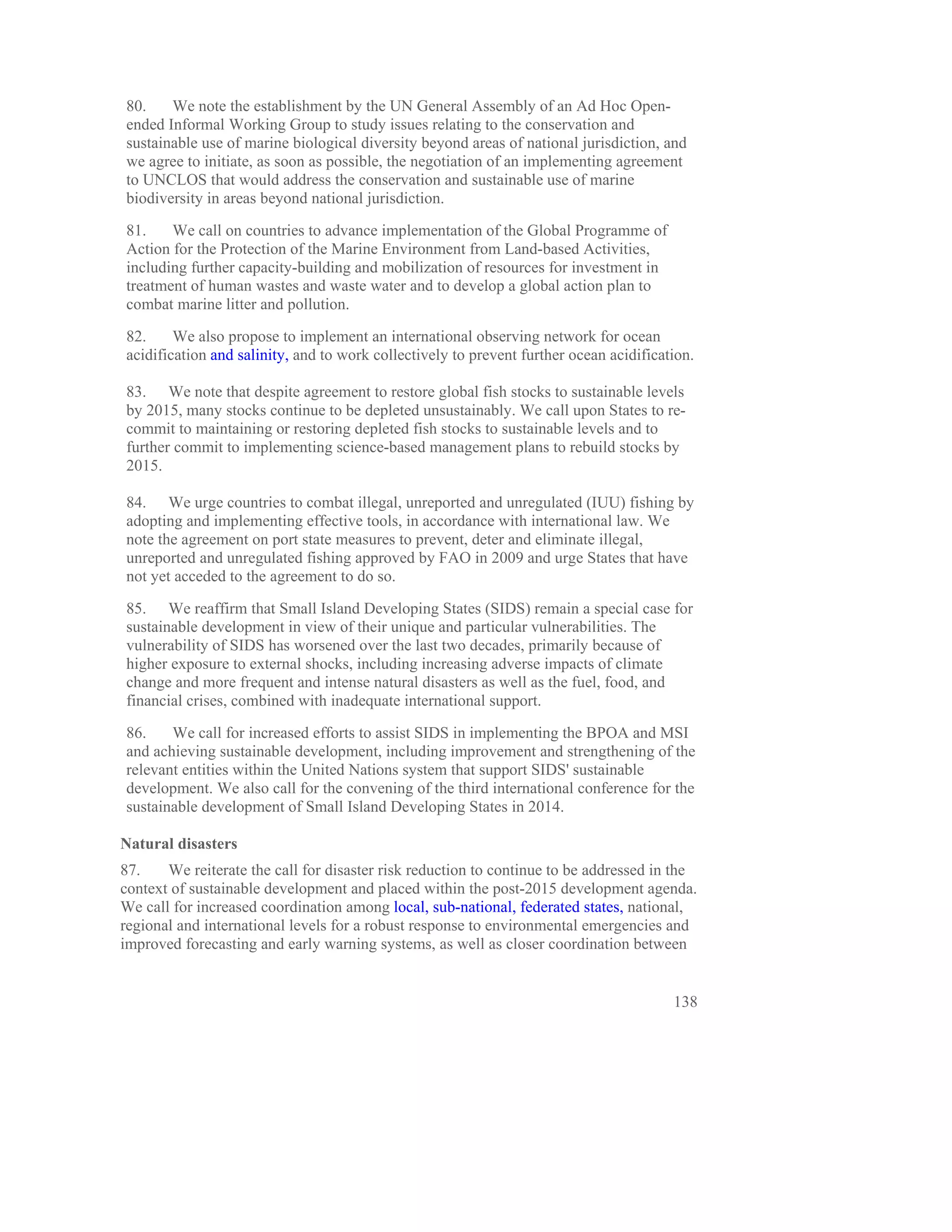 80.    We note the establishment by the UN General Assembly of an Ad Hoc Open-
ended Informal Working Group to study issues relating to the conservation and
sustainable use of marine biological diversity beyond areas of national jurisdiction, and
we agree to initiate, as soon as possible, the negotiation of an implementing agreement
to UNCLOS that would address the conservation and sustainable use of marine
biodiversity in areas beyond national jurisdiction.

81.    We call on countries to advance implementation of the Global Programme of
Action for the Protection of the Marine Environment from Land-based Activities,
including further capacity-building and mobilization of resources for investment in
treatment of human wastes and waste water and to develop a global action plan to
combat marine litter and pollution.

82.     We also propose to implement an international observing network for ocean
acidification and salinity, and to work collectively to prevent further ocean acidification.

83. We note that despite agreement to restore global fish stocks to sustainable levels
by 2015, many stocks continue to be depleted unsustainably. We call upon States to re-
commit to maintaining or restoring depleted fish stocks to sustainable levels and to
further commit to implementing science-based management plans to rebuild stocks by
2015.

84. We urge countries to combat illegal, unreported and unregulated (IUU) fishing by
adopting and implementing effective tools, in accordance with international law. We
note the agreement on port state measures to prevent, deter and eliminate illegal,
unreported and unregulated fishing approved by FAO in 2009 and urge States that have
not yet acceded to the agreement to do so.

85. We reaffirm that Small Island Developing States (SIDS) remain a special case for
sustainable development in view of their unique and particular vulnerabilities. The
vulnerability of SIDS has worsened over the last two decades, primarily because of
higher exposure to external shocks, including increasing adverse impacts of climate
change and more frequent and intense natural disasters as well as the fuel, food, and
financial crises, combined with inadequate international support.

86.    We call for increased efforts to assist SIDS in implementing the BPOA and MSI
and achieving sustainable development, including improvement and strengthening of the
relevant entities within the United Nations system that support SIDS' sustainable
development. We also call for the convening of the third international conference for the
sustainable development of Small Island Developing States in 2014.

Natural disasters
87.    We reiterate the call for disaster risk reduction to continue to be addressed in the
context of sustainable development and placed within the post-2015 development agenda.
We call for increased coordination among local, sub-national, federated states, national,
regional and international levels for a robust response to environmental emergencies and
improved forecasting and early warning systems, as well as closer coordination between


                                                                                        138
 