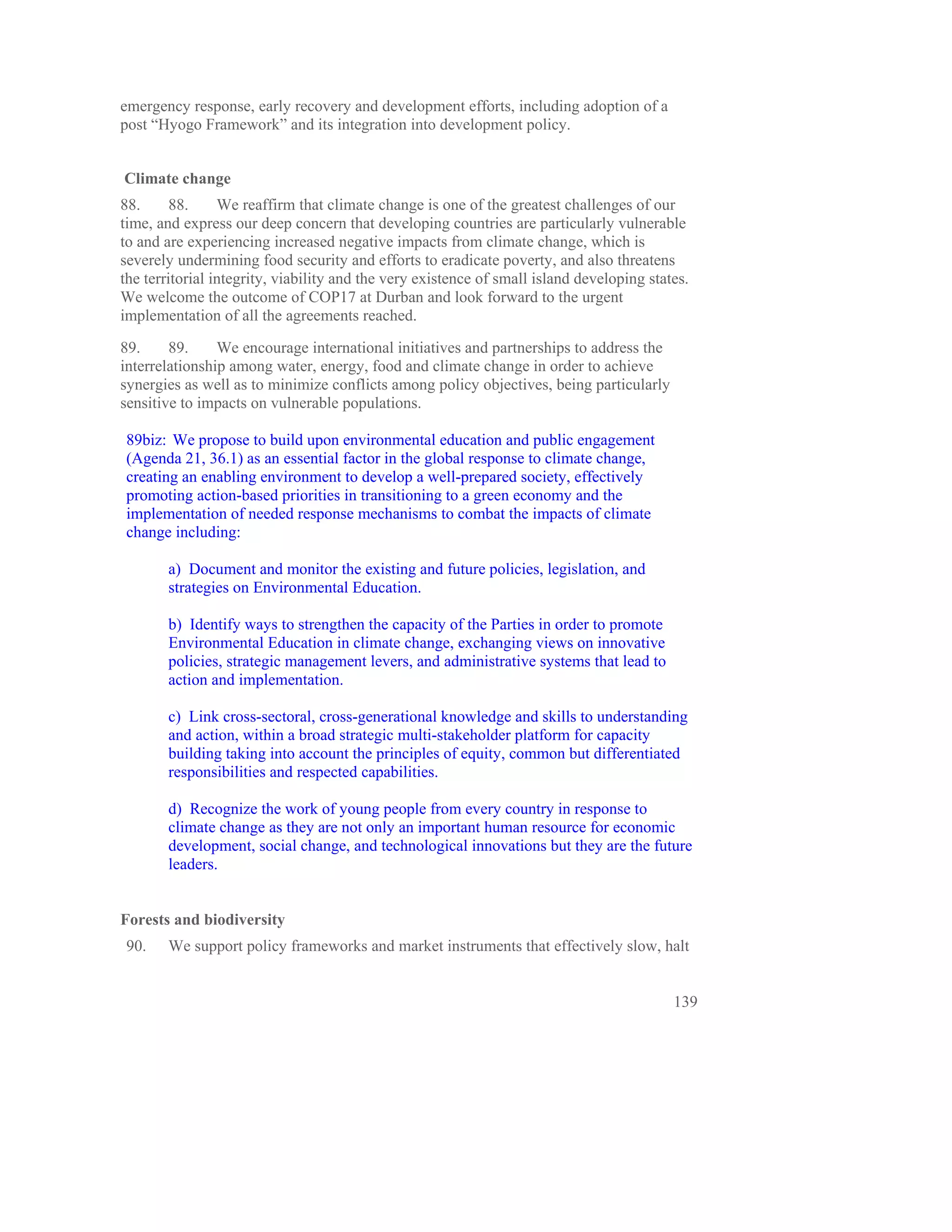 emergency response, early recovery and development efforts, including adoption of a
post “Hyogo Framework” and its integration into development policy.


Climate change
88.      88.     We reaffirm that climate change is one of the greatest challenges of our
time, and express our deep concern that developing countries are particularly vulnerable
to and are experiencing increased negative impacts from climate change, which is
severely undermining food security and efforts to eradicate poverty, and also threatens
the territorial integrity, viability and the very existence of small island developing states.
We welcome the outcome of COP17 at Durban and look forward to the urgent
implementation of all the agreements reached.

89.     89.     We encourage international initiatives and partnerships to address the
interrelationship among water, energy, food and climate change in order to achieve
synergies as well as to minimize conflicts among policy objectives, being particularly
sensitive to impacts on vulnerable populations.

89biz: We propose to build upon environmental education and public engagement
(Agenda 21, 36.1) as an essential factor in the global response to climate change,
creating an enabling environment to develop a well-prepared society, effectively
promoting action-based priorities in transitioning to a green economy and the
implementation of needed response mechanisms to combat the impacts of climate
change including:

       a) Document and monitor the existing and future policies, legislation, and
       strategies on Environmental Education.

       b) Identify ways to strengthen the capacity of the Parties in order to promote
       Environmental Education in climate change, exchanging views on innovative
       policies, strategic management levers, and administrative systems that lead to
       action and implementation.

       c) Link cross-sectoral, cross-generational knowledge and skills to understanding
       and action, within a broad strategic multi-stakeholder platform for capacity
       building taking into account the principles of equity, common but differentiated
       responsibilities and respected capabilities.

       d) Recognize the work of young people from every country in response to
       climate change as they are not only an important human resource for economic
       development, social change, and technological innovations but they are the future
       leaders.


Forests and biodiversity
90.    We support policy frameworks and market instruments that effectively slow, halt


                                                                                           139
 