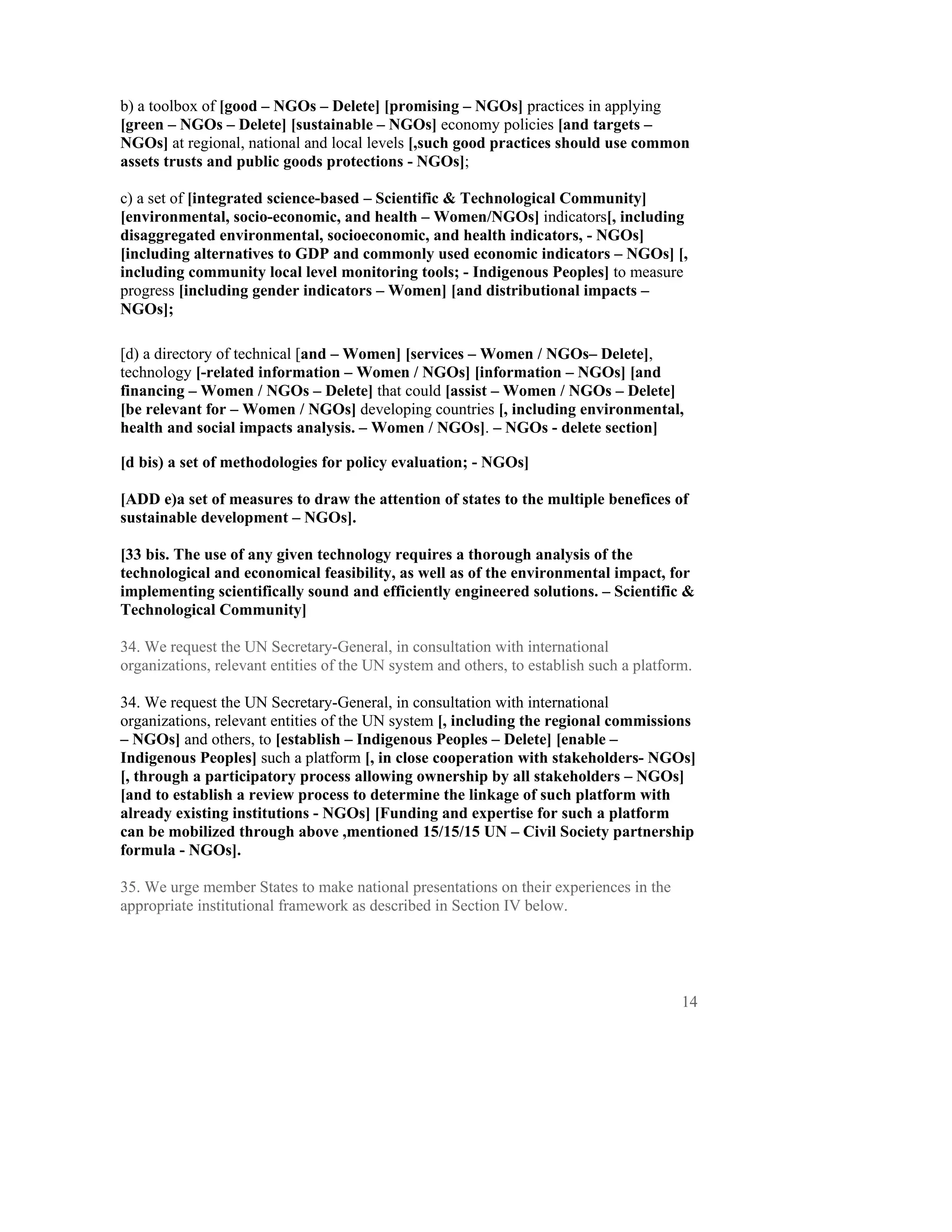 b) a toolbox of [good – NGOs – Delete] [promising – NGOs] practices in applying
[green – NGOs – Delete] [sustainable – NGOs] economy policies [and targets –
NGOs] at regional, national and local levels [,such good practices should use common
assets trusts and public goods protections - NGOs];

c) a set of [integrated science-based – Scientific & Technological Community]
[environmental, socio-economic, and health – Women/NGOs] indicators[, including
disaggregated environmental, socioeconomic, and health indicators, - NGOs]
[including alternatives to GDP and commonly used economic indicators – NGOs] [,
including community local level monitoring tools; - Indigenous Peoples] to measure
progress [including gender indicators – Women] [and distributional impacts –
NGOs];

[d) a directory of technical [and – Women] [services – Women / NGOs– Delete],
technology [-related information – Women / NGOs] [information – NGOs] [and
financing – Women / NGOs – Delete] that could [assist – Women / NGOs – Delete]
[be relevant for – Women / NGOs] developing countries [, including environmental,
health and social impacts analysis. – Women / NGOs]. – NGOs - delete section]

[d bis) a set of methodologies for policy evaluation; - NGOs]

[ADD e)a set of measures to draw the attention of states to the multiple benefices of
sustainable development – NGOs].

[33 bis. The use of any given technology requires a thorough analysis of the
technological and economical feasibility, as well as of the environmental impact, for
implementing scientifically sound and efficiently engineered solutions. – Scientific &
Technological Community] 

34. We request the UN Secretary-General, in consultation with international
organizations, relevant entities of the UN system and others, to establish such a platform.

34. We request the UN Secretary-General, in consultation with international
organizations, relevant entities of the UN system [, including the regional commissions
– NGOs] and others, to [establish – Indigenous Peoples – Delete] [enable –
Indigenous Peoples] such a platform [, in close cooperation with stakeholders- NGOs]
[, through a participatory process allowing ownership by all stakeholders – NGOs]
[and to establish a review process to determine the linkage of such platform with
already existing institutions - NGOs] [Funding and expertise for such a platform
can be mobilized through above ,mentioned 15/15/15 UN – Civil Society partnership
formula - NGOs].

35. We urge member States to make national presentations on their experiences in the
appropriate institutional framework as described in Section IV below.




                                                                                         14
 