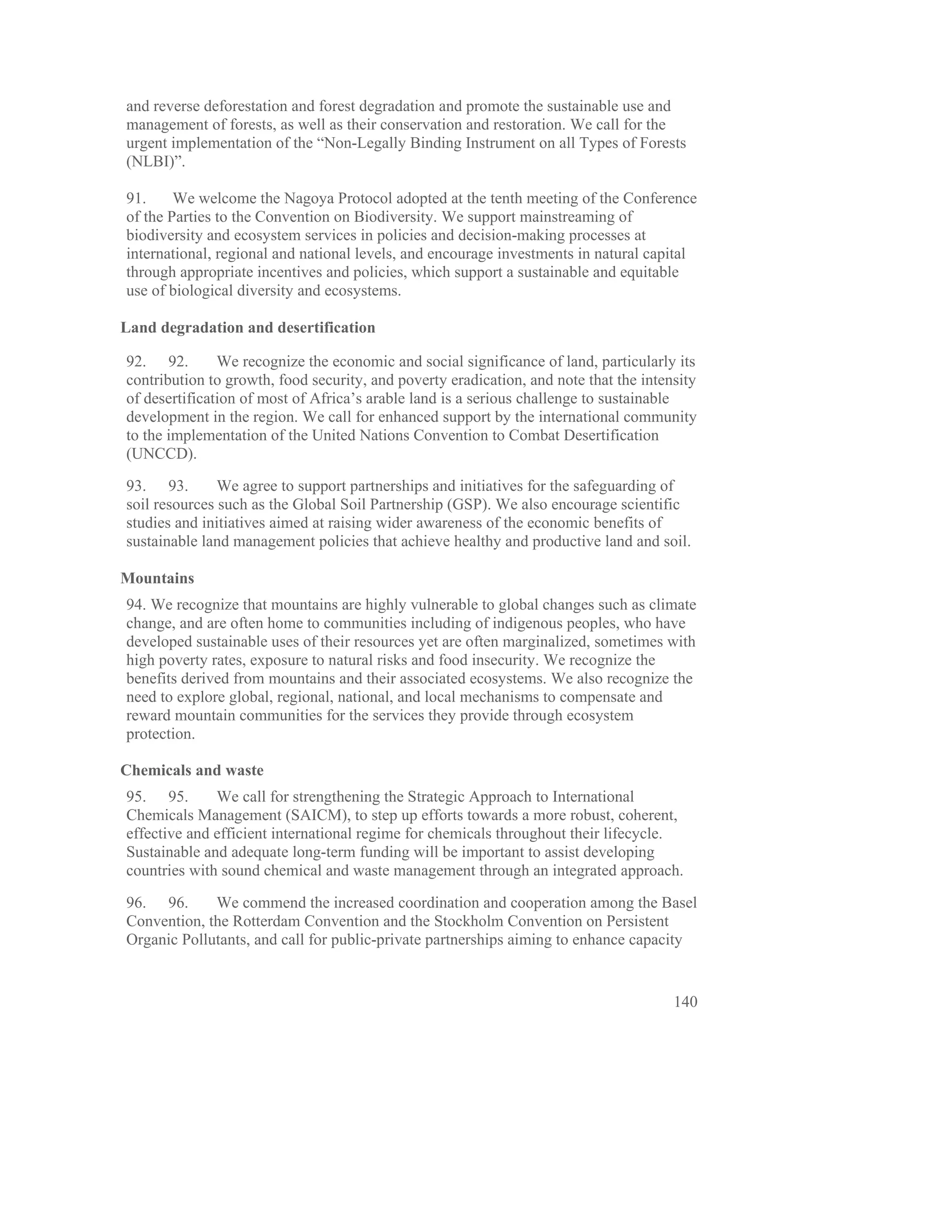 and reverse deforestation and forest degradation and promote the sustainable use and
management of forests, as well as their conservation and restoration. We call for the
urgent implementation of the “Non-Legally Binding Instrument on all Types of Forests
(NLBI)”.

91.     We welcome the Nagoya Protocol adopted at the tenth meeting of the Conference
of the Parties to the Convention on Biodiversity. We support mainstreaming of
biodiversity and ecosystem services in policies and decision-making processes at
international, regional and national levels, and encourage investments in natural capital
through appropriate incentives and policies, which support a sustainable and equitable
use of biological diversity and ecosystems.

Land degradation and desertification

92. 92.        We recognize the economic and social significance of land, particularly its
contribution to growth, food security, and poverty eradication, and note that the intensity
of desertification of most of Africa’s arable land is a serious challenge to sustainable
development in the region. We call for enhanced support by the international community
to the implementation of the United Nations Convention to Combat Desertification
(UNCCD).

93. 93.        We agree to support partnerships and initiatives for the safeguarding of
soil resources such as the Global Soil Partnership (GSP). We also encourage scientific
studies and initiatives aimed at raising wider awareness of the economic benefits of
sustainable land management policies that achieve healthy and productive land and soil.

Mountains
94. We recognize that mountains are highly vulnerable to global changes such as climate
change, and are often home to communities including of indigenous peoples, who have
developed sustainable uses of their resources yet are often marginalized, sometimes with
high poverty rates, exposure to natural risks and food insecurity. We recognize the
benefits derived from mountains and their associated ecosystems. We also recognize the
need to explore global, regional, national, and local mechanisms to compensate and
reward mountain communities for the services they provide through ecosystem
protection.

Chemicals and waste
95. 95.       We call for strengthening the Strategic Approach to International
Chemicals Management (SAICM), to step up efforts towards a more robust, coherent,
effective and efficient international regime for chemicals throughout their lifecycle.
Sustainable and adequate long-term funding will be important to assist developing
countries with sound chemical and waste management through an integrated approach.

96. 96.      We commend the increased coordination and cooperation among the Basel
Convention, the Rotterdam Convention and the Stockholm Convention on Persistent
Organic Pollutants, and call for public-private partnerships aiming to enhance capacity


                                                                                       140
 