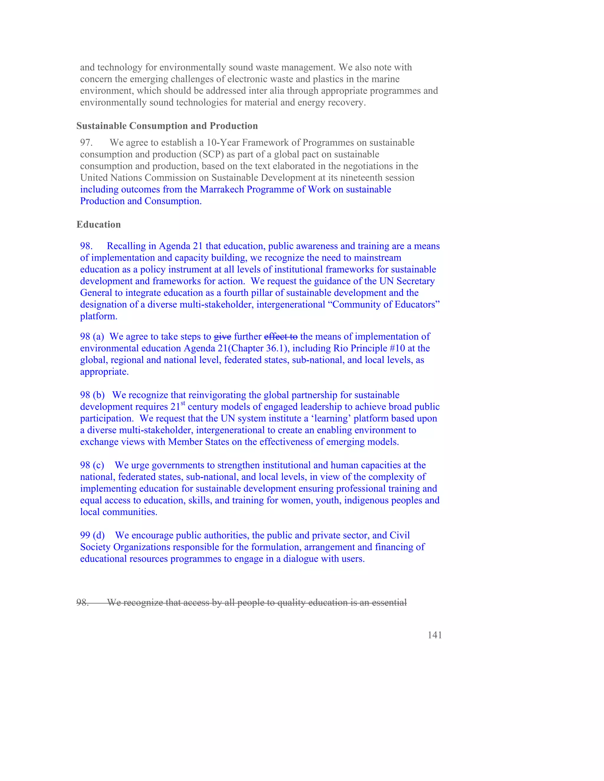 and technology for environmentally sound waste management. We also note with
concern the emerging challenges of electronic waste and plastics in the marine
environment, which should be addressed inter alia through appropriate programmes and
environmentally sound technologies for material and energy recovery.

Sustainable Consumption and Production
97.    We agree to establish a 10-Year Framework of Programmes on sustainable
consumption and production (SCP) as part of a global pact on sustainable
consumption and production, based on the text elaborated in the negotiations in the
United Nations Commission on Sustainable Development at its nineteenth session
including outcomes from the Marrakech Programme of Work on sustainable
Production and Consumption.

Education

98. Recalling in Agenda 21 that education, public awareness and training are a means
of implementation and capacity building, we recognize the need to mainstream
education as a policy instrument at all levels of institutional frameworks for sustainable
development and frameworks for action. We request the guidance of the UN Secretary
General to integrate education as a fourth pillar of sustainable development and the
designation of a diverse multi-stakeholder, intergenerational “Community of Educators”
platform.

98 (a) We agree to take steps to give further effect to the means of implementation of
environmental education Agenda 21(Chapter 36.1), including Rio Principle #10 at the
global, regional and national level, federated states, sub-national, and local levels, as
appropriate.

98 (b) We recognize that reinvigorating the global partnership for sustainable
development requires 21st century models of engaged leadership to achieve broad public
participation. We request that the UN system institute a ‘learning’ platform based upon
a diverse multi-stakeholder, intergenerational to create an enabling environment to
exchange views with Member States on the effectiveness of emerging models.

98 (c) We urge governments to strengthen institutional and human capacities at the
national, federated states, sub-national, and local levels, in view of the complexity of
implementing education for sustainable development ensuring professional training and
equal access to education, skills, and training for women, youth, indigenous peoples and
local communities.

99 (d) We encourage public authorities, the public and private sector, and Civil
Society Organizations responsible for the formulation, arrangement and financing of
educational resources programmes to engage in a dialogue with users.



98.   We recognize that access by all people to quality education is an essential


                                                                                        141
 