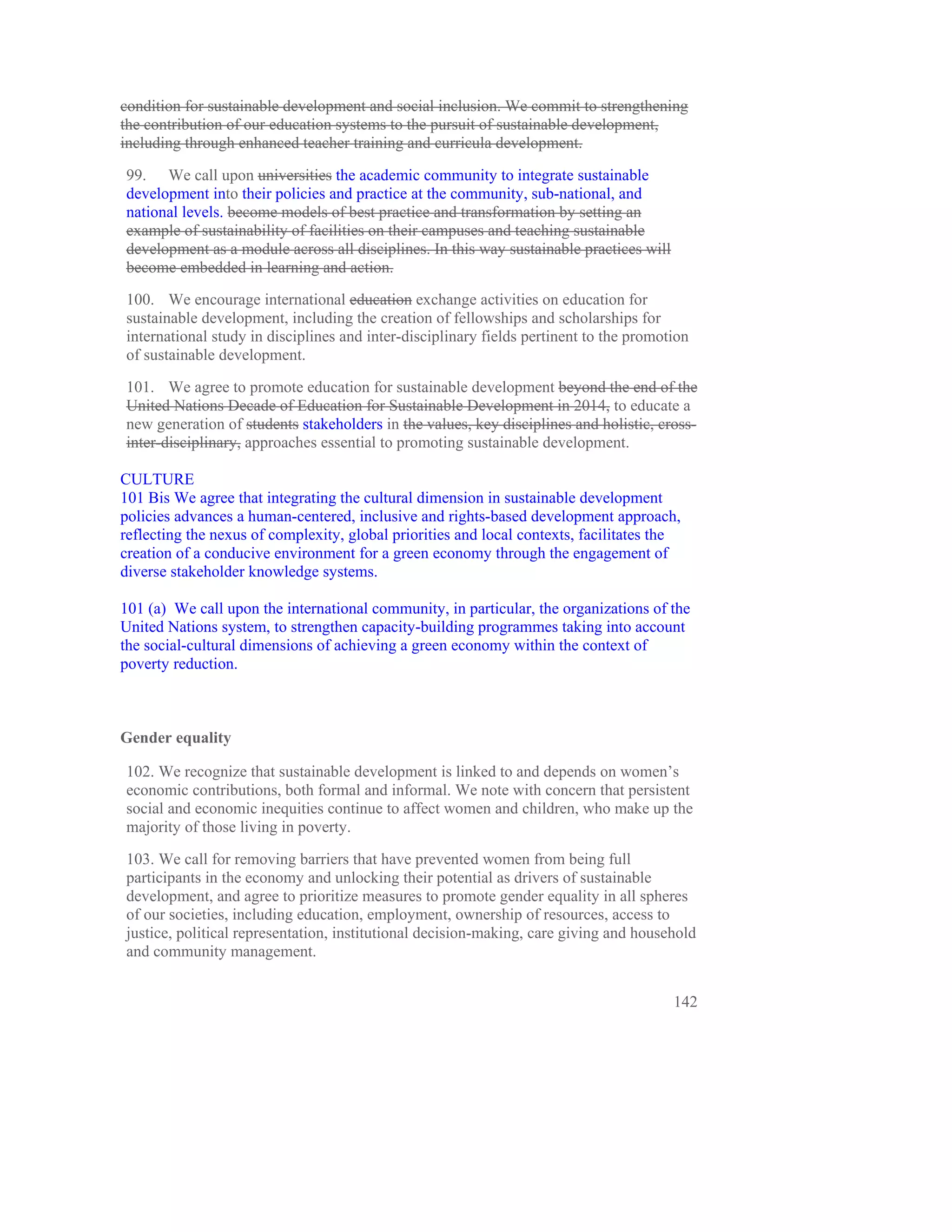 condition for sustainable development and social inclusion. We commit to strengthening
the contribution of our education systems to the pursuit of sustainable development,
including through enhanced teacher training and curricula development.

99. We call upon universities the academic community to integrate sustainable
development into their policies and practice at the community, sub-national, and
national levels. become models of best practice and transformation by setting an
example of sustainability of facilities on their campuses and teaching sustainable
development as a module across all disciplines. In this way sustainable practices will
become embedded in learning and action.

100. We encourage international education exchange activities on education for
sustainable development, including the creation of fellowships and scholarships for
international study in disciplines and inter-disciplinary fields pertinent to the promotion
of sustainable development.

101. We agree to promote education for sustainable development beyond the end of the
United Nations Decade of Education for Sustainable Development in 2014, to educate a
new generation of students stakeholders in the values, key disciplines and holistic, cross-
inter-disciplinary, approaches essential to promoting sustainable development.

CULTURE
101 Bis We agree that integrating the cultural dimension in sustainable development
policies advances a human-centered, inclusive and rights-based development approach,
reflecting the nexus of complexity, global priorities and local contexts, facilitates the
creation of a conducive environment for a green economy through the engagement of
diverse stakeholder knowledge systems.

101 (a) We call upon the international community, in particular, the organizations of the
United Nations system, to strengthen capacity-building programmes taking into account
the social-cultural dimensions of achieving a green economy within the context of
poverty reduction.



Gender equality

102. We recognize that sustainable development is linked to and depends on women’s
economic contributions, both formal and informal. We note with concern that persistent
social and economic inequities continue to affect women and children, who make up the
majority of those living in poverty.

103. We call for removing barriers that have prevented women from being full
participants in the economy and unlocking their potential as drivers of sustainable
development, and agree to prioritize measures to promote gender equality in all spheres
of our societies, including education, employment, ownership of resources, access to
justice, political representation, institutional decision-making, care giving and household
and community management.


                                                                                         142
 
