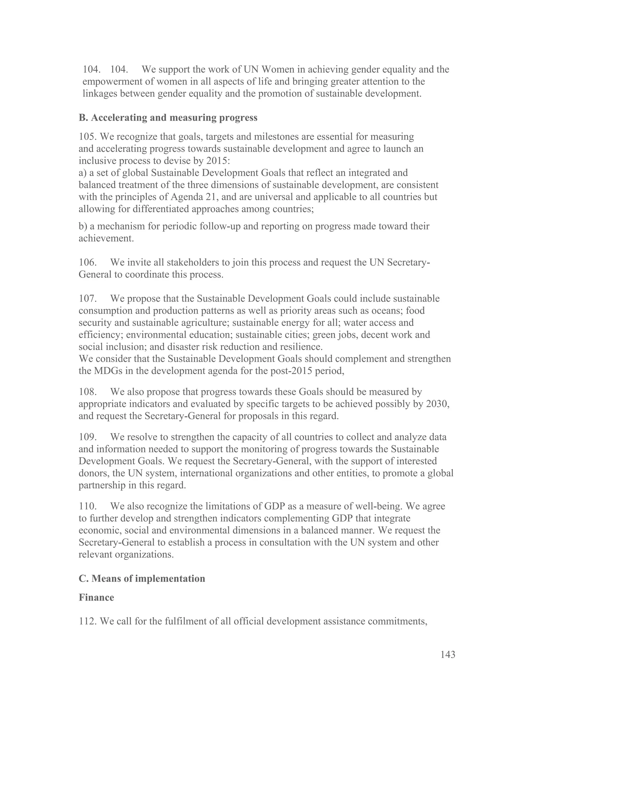 104. 104. We support the work of UN Women in achieving gender equality and the
empowerment of women in all aspects of life and bringing greater attention to the
linkages between gender equality and the promotion of sustainable development.

B. Accelerating and measuring progress
105. We recognize that goals, targets and milestones are essential for measuring
and accelerating progress towards sustainable development and agree to launch an
inclusive process to devise by 2015:
a) a set of global Sustainable Development Goals that reflect an integrated and
balanced treatment of the three dimensions of sustainable development, are consistent
with the principles of Agenda 21, and are universal and applicable to all countries but
allowing for differentiated approaches among countries;
b) a mechanism for periodic follow-up and reporting on progress made toward their
achievement.

106. We invite all stakeholders to join this process and request the UN Secretary-
General to coordinate this process.

107. We propose that the Sustainable Development Goals could include sustainable
consumption and production patterns as well as priority areas such as oceans; food
security and sustainable agriculture; sustainable energy for all; water access and
efficiency; environmental education; sustainable cities; green jobs, decent work and
social inclusion; and disaster risk reduction and resilience.
We consider that the Sustainable Development Goals should complement and strengthen
the MDGs in the development agenda for the post-2015 period,

108. We also propose that progress towards these Goals should be measured by
appropriate indicators and evaluated by specific targets to be achieved possibly by 2030,
and request the Secretary-General for proposals in this regard.

109. We resolve to strengthen the capacity of all countries to collect and analyze data
and information needed to support the monitoring of progress towards the Sustainable
Development Goals. We request the Secretary-General, with the support of interested
donors, the UN system, international organizations and other entities, to promote a global
partnership in this regard.

110. We also recognize the limitations of GDP as a measure of well-being. We agree
to further develop and strengthen indicators complementing GDP that integrate
economic, social and environmental dimensions in a balanced manner. We request the
Secretary-General to establish a process in consultation with the UN system and other
relevant organizations.

C. Means of implementation
Finance

112. We call for the fulfilment of all official development assistance commitments,


                                                                                          143
 