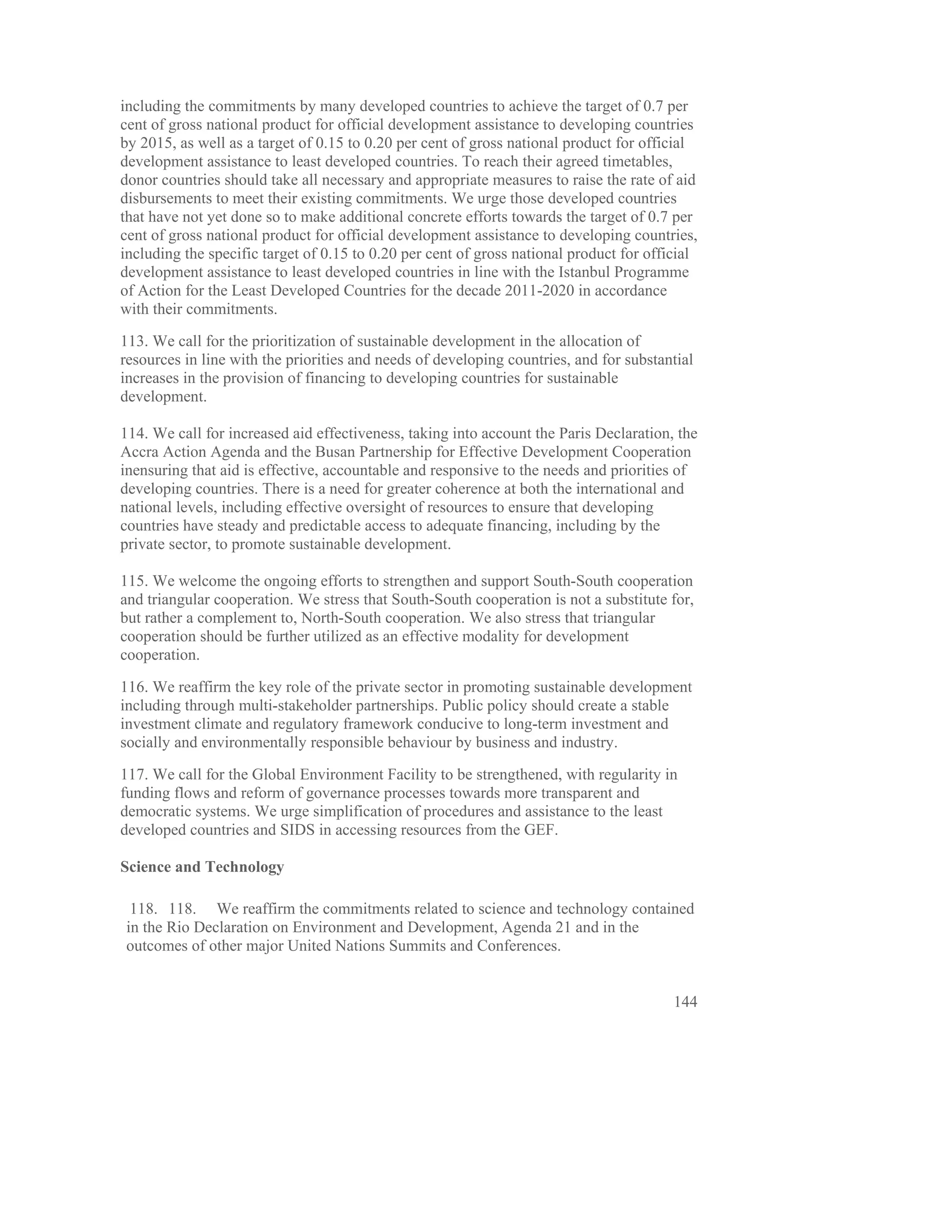 including the commitments by many developed countries to achieve the target of 0.7 per
cent of gross national product for official development assistance to developing countries
by 2015, as well as a target of 0.15 to 0.20 per cent of gross national product for official
development assistance to least developed countries. To reach their agreed timetables,
donor countries should take all necessary and appropriate measures to raise the rate of aid
disbursements to meet their existing commitments. We urge those developed countries
that have not yet done so to make additional concrete efforts towards the target of 0.7 per
cent of gross national product for official development assistance to developing countries,
including the specific target of 0.15 to 0.20 per cent of gross national product for official
development assistance to least developed countries in line with the Istanbul Programme
of Action for the Least Developed Countries for the decade 2011-2020 in accordance
with their commitments.

113. We call for the prioritization of sustainable development in the allocation of
resources in line with the priorities and needs of developing countries, and for substantial
increases in the provision of financing to developing countries for sustainable
development.

114. We call for increased aid effectiveness, taking into account the Paris Declaration, the
Accra Action Agenda and the Busan Partnership for Effective Development Cooperation
inensuring that aid is effective, accountable and responsive to the needs and priorities of
developing countries. There is a need for greater coherence at both the international and
national levels, including effective oversight of resources to ensure that developing
countries have steady and predictable access to adequate financing, including by the
private sector, to promote sustainable development.

115. We welcome the ongoing efforts to strengthen and support South-South cooperation
and triangular cooperation. We stress that South-South cooperation is not a substitute for,
but rather a complement to, North-South cooperation. We also stress that triangular
cooperation should be further utilized as an effective modality for development
cooperation.

116. We reaffirm the key role of the private sector in promoting sustainable development
including through multi-stakeholder partnerships. Public policy should create a stable
investment climate and regulatory framework conducive to long-term investment and
socially and environmentally responsible behaviour by business and industry.

117. We call for the Global Environment Facility to be strengthened, with regularity in
funding flows and reform of governance processes towards more transparent and
democratic systems. We urge simplification of procedures and assistance to the least
developed countries and SIDS in accessing resources from the GEF.

Science and Technology

 118. 118. We reaffirm the commitments related to science and technology contained
in the Rio Declaration on Environment and Development, Agenda 21 and in the
outcomes of other major United Nations Summits and Conferences.


                                                                                         144
 