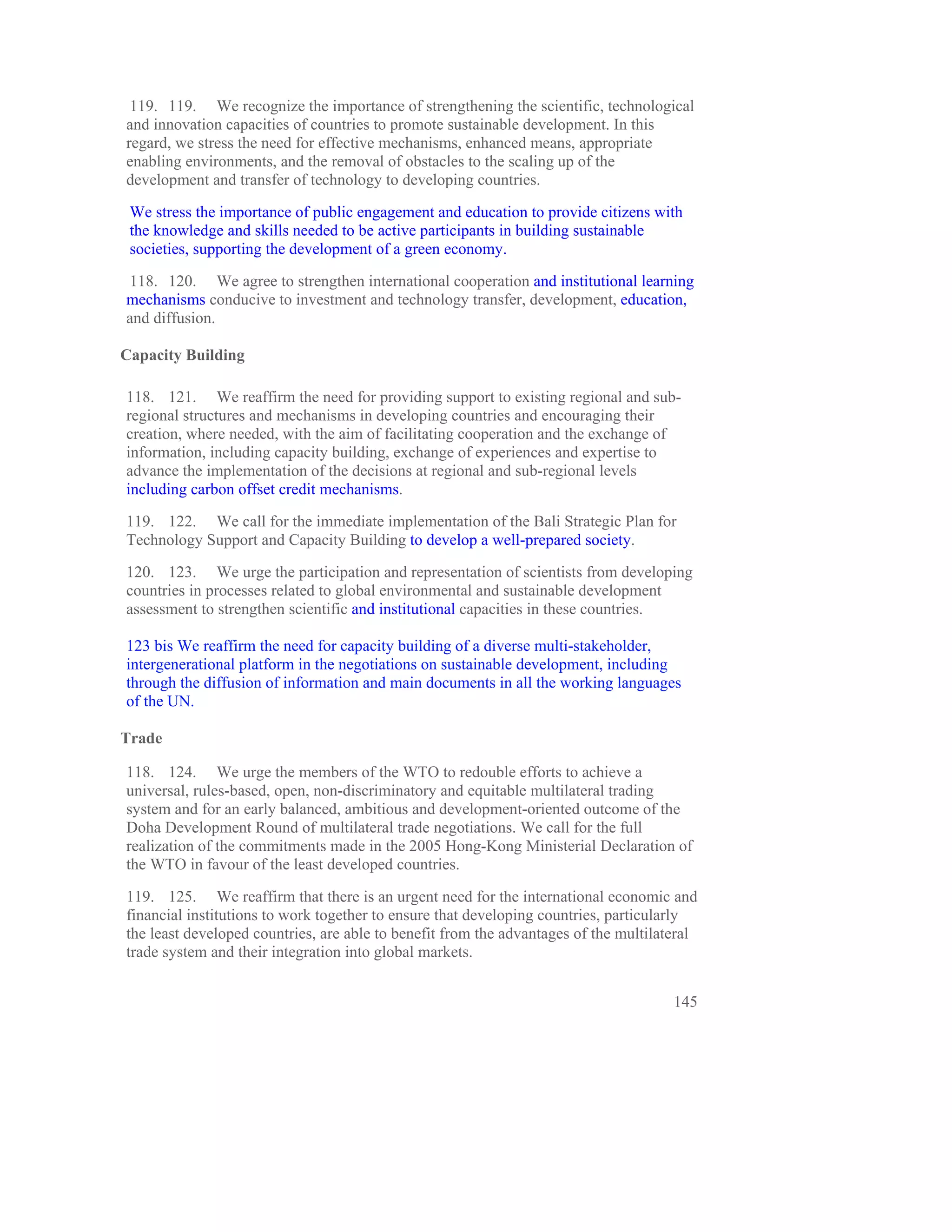 119. 119. We recognize the importance of strengthening the scientific, technological
and innovation capacities of countries to promote sustainable development. In this
regard, we stress the need for effective mechanisms, enhanced means, appropriate
enabling environments, and the removal of obstacles to the scaling up of the
development and transfer of technology to developing countries.

 We stress the importance of public engagement and education to provide citizens with
 the knowledge and skills needed to be active participants in building sustainable
 societies, supporting the development of a green economy.

118. 120. We agree to strengthen international cooperation and institutional learning
mechanisms conducive to investment and technology transfer, development, education,
and diffusion.

Capacity Building

118. 121. We reaffirm the need for providing support to existing regional and sub-
regional structures and mechanisms in developing countries and encouraging their
creation, where needed, with the aim of facilitating cooperation and the exchange of
information, including capacity building, exchange of experiences and expertise to
advance the implementation of the decisions at regional and sub-regional levels
including carbon offset credit mechanisms.

119. 122. We call for the immediate implementation of the Bali Strategic Plan for
Technology Support and Capacity Building to develop a well-prepared society.

120. 123. We urge the participation and representation of scientists from developing
countries in processes related to global environmental and sustainable development
assessment to strengthen scientific and institutional capacities in these countries.

123 bis We reaffirm the need for capacity building of a diverse multi-stakeholder,
intergenerational platform in the negotiations on sustainable development, including
through the diffusion of information and main documents in all the working languages
of the UN.

Trade

118. 124. We urge the members of the WTO to redouble efforts to achieve a
universal, rules-based, open, non-discriminatory and equitable multilateral trading
system and for an early balanced, ambitious and development-oriented outcome of the
Doha Development Round of multilateral trade negotiations. We call for the full
realization of the commitments made in the 2005 Hong-Kong Ministerial Declaration of
the WTO in favour of the least developed countries.

119. 125. We reaffirm that there is an urgent need for the international economic and
financial institutions to work together to ensure that developing countries, particularly
the least developed countries, are able to benefit from the advantages of the multilateral
trade system and their integration into global markets.


                                                                                      145
 