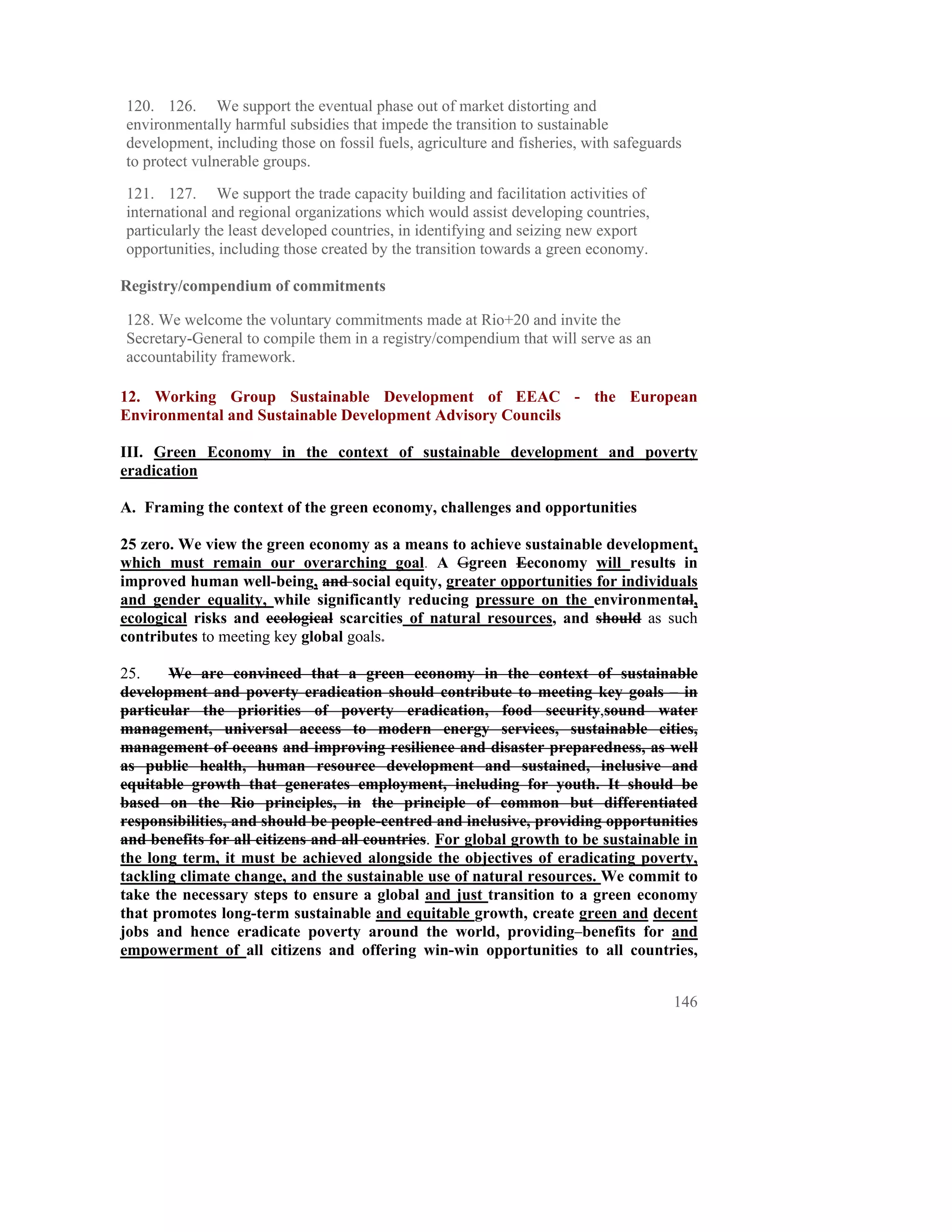 120. 126. We support the eventual phase out of market distorting and
environmentally harmful subsidies that impede the transition to sustainable
development, including those on fossil fuels, agriculture and fisheries, with safeguards
to protect vulnerable groups.

121. 127. We support the trade capacity building and facilitation activities of
international and regional organizations which would assist developing countries,
particularly the least developed countries, in identifying and seizing new export
opportunities, including those created by the transition towards a green economy.

Registry/compendium of commitments

128. We welcome the voluntary commitments made at Rio+20 and invite the
Secretary-General to compile them in a registry/compendium that will serve as an
accountability framework.

12. Working Group Sustainable Development of EEAC - the European
Environmental and Sustainable Development Advisory Councils

III. Green Economy in the context of sustainable development and poverty
eradication

A. Framing the context of the green economy, challenges and opportunities

25 zero. We view the green economy as a means to achieve sustainable development,
which must remain our overarching goal. A Ggreen Eeconomy will results in
improved human well-being, and social equity, greater opportunities for individuals
and gender equality, while significantly reducing pressure on the environmental,
ecological risks and ecological scarcities of natural resources, and should as such
contributes to meeting key global goals.

25.    We are convinced that a green economy in the context of sustainable
development and poverty eradication should contribute to meeting key goals – in
particular the priorities of poverty eradication, food security,sound water
management, universal access to modern energy services, sustainable cities,
management of oceans and improving resilience and disaster preparedness, as well
as public health, human resource development and sustained, inclusive and
equitable growth that generates employment, including for youth. It should be
based on the Rio principles, in the principle of common but differentiated
responsibilities, and should be people-centred and inclusive, providing opportunities
and benefits for all citizens and all countries. For global growth to be sustainable in
the long term, it must be achieved alongside the objectives of eradicating poverty,
tackling climate change, and the sustainable use of natural resources. We commit to
take the necessary steps to ensure a global and just transition to a green economy
that promotes long-term sustainable and equitable growth, create green and decent
jobs and hence eradicate poverty around the world, providing benefits for and
empowerment of all citizens and offering win-win opportunities to all countries,


                                                                                      146
 