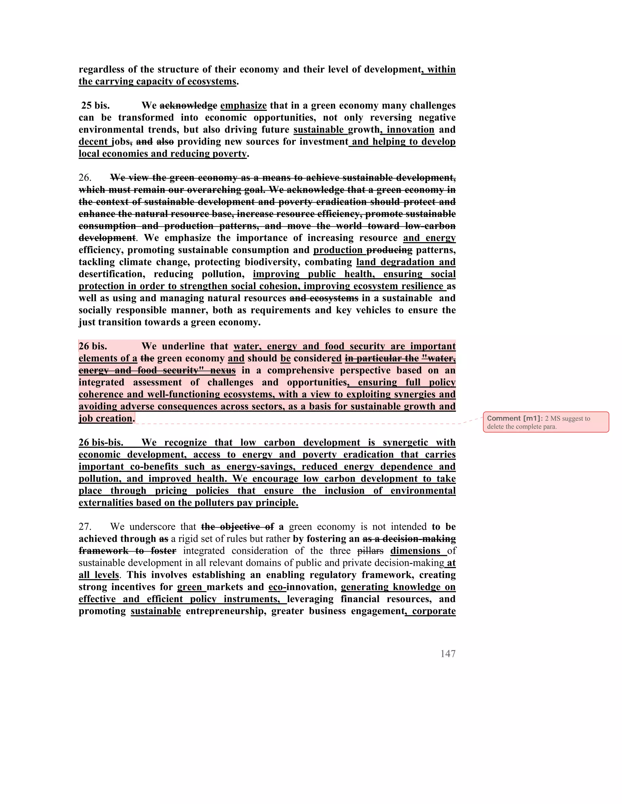 regardless of the structure of their economy and their level of development, within
the carrying capacity of ecosystems.

 25 bis.      We acknowledge emphasize that in a green economy many challenges
can be transformed into economic opportunities, not only reversing negative
environmental trends, but also driving future sustainable growth, innovation and
decent jobs, and also providing new sources for investment and helping to develop
local economies and reducing poverty.

26.     We view the green economy as a means to achieve sustainable development,
which must remain our overarching goal. We acknowledge that a green economy in
the context of sustainable development and poverty eradication should protect and
enhance the natural resource base, increase resource efficiency, promote sustainable
consumption and production patterns, and move the world toward low-carbon
development. We emphasize the importance of increasing resource and energy
efficiency, promoting sustainable consumption and production producing patterns,
tackling climate change, protecting biodiversity, combating land degradation and
desertification, reducing pollution, improving public health, ensuring social
protection in order to strengthen social cohesion, improving ecosystem resilience as
well as using and managing natural resources and ecosystems in a sustainable and
socially responsible manner, both as requirements and key vehicles to ensure the
just transition towards a green economy.

26 bis.       We underline that water, energy and food security are important
elements of a the green economy and should be considered in particular the "water,
energy and food security" nexus in a comprehensive perspective based on an
integrated assessment of challenges and opportunities, ensuring full policy
coherence and well-functioning ecosystems, with a view to exploiting synergies and
avoiding adverse consequences across sectors, as a basis for sustainable growth and
job creation.                                                                              Comment [m1]: 2 MS suggest to
                                                                                           delete the complete para.

26 bis-bis.    We recognize that low carbon           development is synergetic with
economic development, access to energy and            poverty eradication that carries
important co-benefits such as energy-savings,         reduced energy dependence and
pollution, and improved health. We encourage          low carbon development to take
place through pricing policies that ensure            the inclusion of environmental
externalities based on the polluters pay principle.

27.     We underscore that the objective of a green economy is not intended to be
achieved through as a rigid set of rules but rather by fostering an as a decision-making
framework to foster integrated consideration of the three pillars dimensions of
sustainable development in all relevant domains of public and private decision-making at
all levels. This involves establishing an enabling regulatory framework, creating
strong incentives for green markets and eco-innovation, generating knowledge on
effective and efficient policy instruments, leveraging financial resources, and
promoting sustainable entrepreneurship, greater business engagement, corporate



                                                                                    147
 