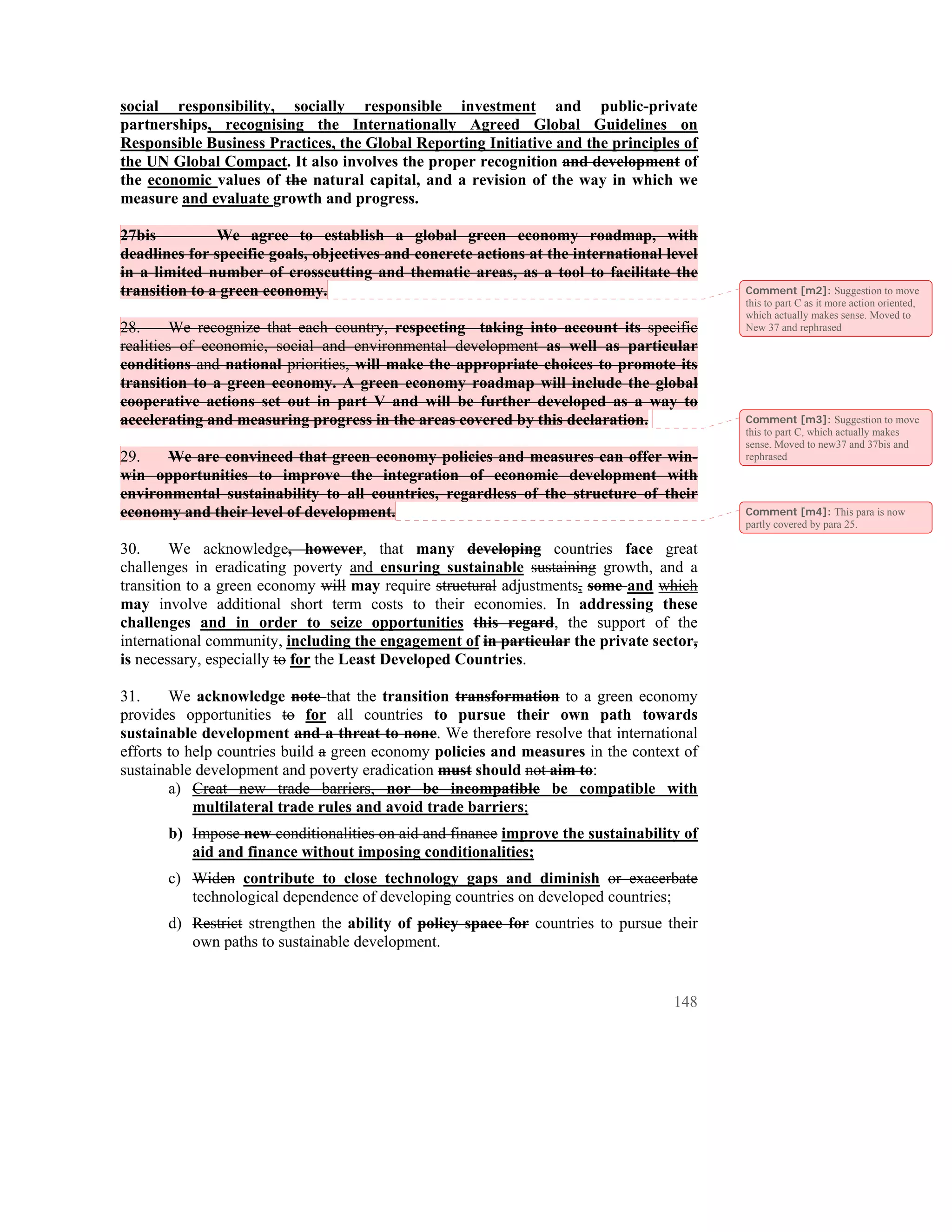 social responsibility, socially responsible investment and public-private
partnerships, recognising the Internationally Agreed Global Guidelines on
Responsible Business Practices, the Global Reporting Initiative and the principles of
the UN Global Compact. It also involves the proper recognition and development of
the economic values of the natural capital, and a revision of the way in which we
measure and evaluate growth and progress.

27bis          We agree to establish a global green economy roadmap, with
deadlines for specific goals, objectives and concrete actions at the international level
in a limited number of crosscutting and thematic areas, as a tool to facilitate the
transition to a green economy.                                                             Comment [m2]: Suggestion to move
                                                                                           this to part C as it more action oriented,
                                                                                           which actually makes sense. Moved to
28.      We recognize that each country, respecting taking into account its specific       New 37 and rephrased
realities of economic, social and environmental development as well as particular
conditions and national priorities, will make the appropriate choices to promote its
transition to a green economy. A green economy roadmap will include the global
cooperative actions set out in part V and will be further developed as a way to
accelerating and measuring progress in the areas covered by this declaration.              Comment [m3]: Suggestion to move
                                                                                           this to part C, which actually makes
                                                                                           sense. Moved to new37 and 37bis and
29.    We are convinced that green economy policies and measures can offer win-            rephrased
win opportunities to improve the integration of economic development with
environmental sustainability to all countries, regardless of the structure of their
economy and their level of development.                                                    Comment [m4]: This para is now
                                                                                           partly covered by para 25.

30.     We acknowledge, however, that many developing countries face great
challenges in eradicating poverty and ensuring sustainable sustaining growth, and a
transition to a green economy will may require structural adjustments, some and which
may involve additional short term costs to their economies. In addressing these
challenges and in order to seize opportunities this regard, the support of the
international community, including the engagement of in particular the private sector,
is necessary, especially to for the Least Developed Countries.

31.     We acknowledge note that the transition transformation to a green economy
provides opportunities to for all countries to pursue their own path towards
sustainable development and a threat to none. We therefore resolve that international
efforts to help countries build a green economy policies and measures in the context of
sustainable development and poverty eradication must should not aim to:
        a) Creat new trade barriers, nor be incompatible be compatible with
            multilateral trade rules and avoid trade barriers;
       b) Impose new conditionalities on aid and finance improve the sustainability of
          aid and finance without imposing conditionalities;
       c) Widen contribute to close technology gaps and diminish or exacerbate
          technological dependence of developing countries on developed countries;
       d) Restrict strengthen the ability of policy space for countries to pursue their
          own paths to sustainable development.


                                                                                    148
 