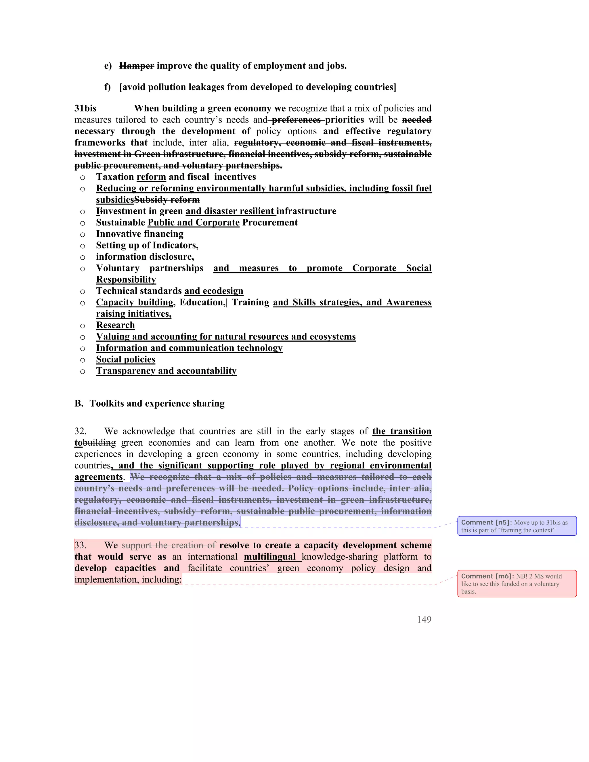 e) Hamper improve the quality of employment and jobs.

       f) [avoid pollution leakages from developed to developing countries]

31bis          When building a green economy we recognize that a mix of policies and
measures tailored to each country’s needs and preferences priorities will be needed
necessary through the development of policy options and effective regulatory
frameworks that include, inter alia, regulatory, economic and fiscal instruments,
investment in Green infrastructure, financial incentives, subsidy reform, sustainable
public procurement, and voluntary partnerships.
 o Taxation reform and fiscal incentives
 o Reducing or reforming environmentally harmful subsidies, including fossil fuel
     subsidiesSubsidy reform
 o Iinvestment in green and disaster resilient infrastructure
 o Sustainable Public and Corporate Procurement
 o Innovative financing
 o Setting up of Indicators,
 o information disclosure,
 o Voluntary partnerships and measures to promote Corporate Social
     Responsibility
 o Technical standards and ecodesign
 o Capacity building, Education,| Training and Skills strategies, and Awareness
     raising initiatives,
 o Research
 o Valuing and accounting for natural resources and ecosystems
 o Information and communication technology
 o Social policies
 o Transparency and accountability


B. Toolkits and experience sharing

32.    We acknowledge that countries are still in the early stages of the transition
tobuilding green economies and can learn from one another. We note the positive
experiences in developing a green economy in some countries, including developing
countries, and the significant supporting role played by regional environmental
agreements. We recognize that a mix of policies and measures tailored to each
country’s needs and preferences will be needed. Policy options include, inter alia,
regulatory, economic and fiscal instruments, investment in green infrastructure,
financial incentives, subsidy reform, sustainable public procurement, information
disclosure, and voluntary partnerships.                                                 Comment [n5]: Move up to 31bis as
                                                                                        this is part of “framing the context”

33.   We support the creation of resolve to create a capacity development scheme
that would serve as an international multilingual knowledge-sharing platform to
develop capacities and facilitate countries’ green economy policy design and
                                                                                        Comment [m6]: NB! 2 MS would
implementation, including:                                                              like to see this funded on a voluntary
                                                                                        basis.



                                                                                 149
 