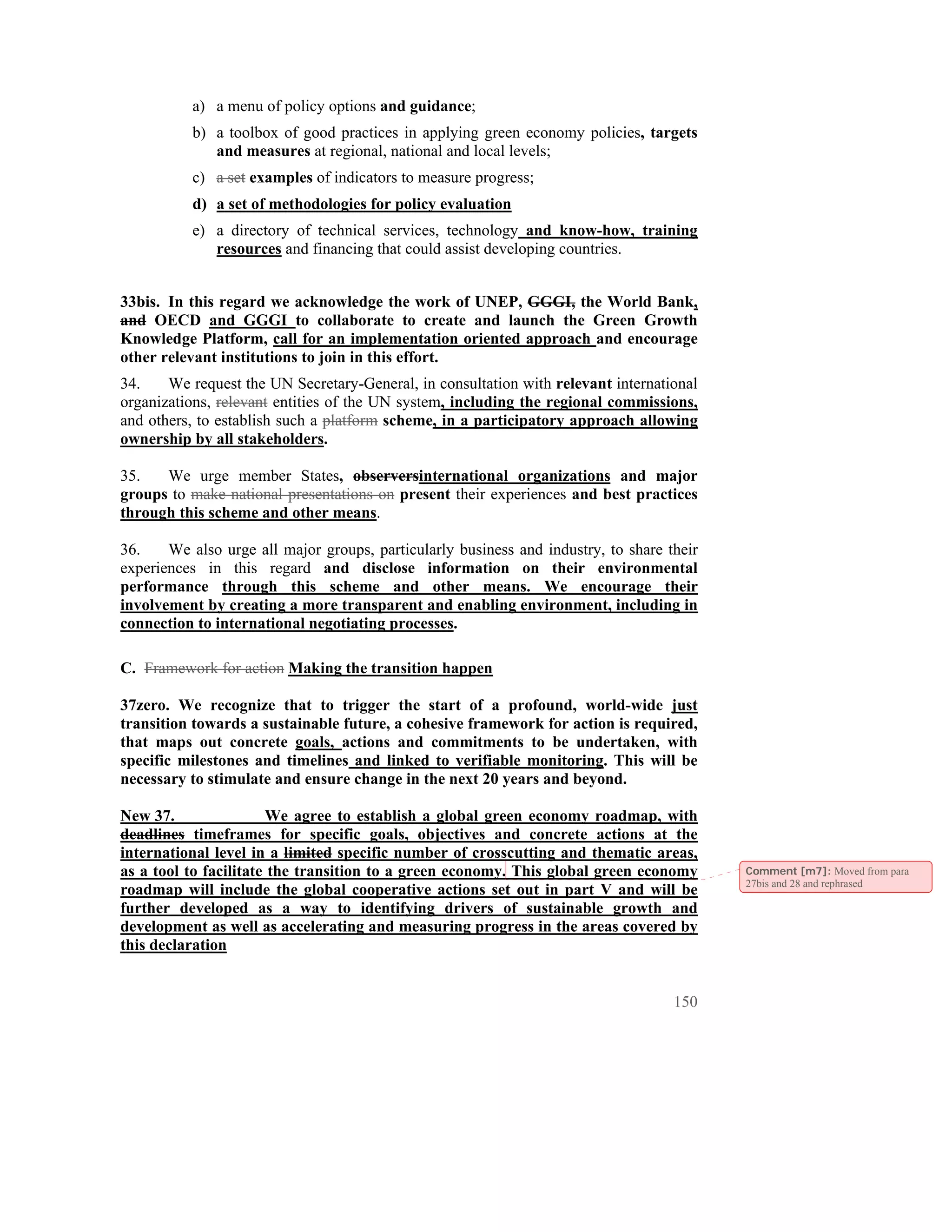 a) a menu of policy options and guidance;
          b) a toolbox of good practices in applying green economy policies, targets
             and measures at regional, national and local levels;
          c) a set examples of indicators to measure progress;
          d) a set of methodologies for policy evaluation
          e) a directory of technical services, technology and know-how, training
             resources and financing that could assist developing countries.


33bis. In this regard we acknowledge the work of UNEP, GGGI, the World Bank,
and OECD and GGGI to collaborate to create and launch the Green Growth
Knowledge Platform, call for an implementation oriented approach and encourage
other relevant institutions to join in this effort.
34.    We request the UN Secretary-General, in consultation with relevant international
organizations, relevant entities of the UN system, including the regional commissions,
and others, to establish such a platform scheme, in a participatory approach allowing
ownership by all stakeholders.

35.   We urge member States, observersinternational organizations and major
groups to make national presentations on present their experiences and best practices
through this scheme and other means.

36.    We also urge all major groups, particularly business and industry, to share their
experiences in this regard and disclose information on their environmental
performance through this scheme and other means. We encourage their
involvement by creating a more transparent and enabling environment, including in
connection to international negotiating processes.

C. Framework for action Making the transition happen

37zero. We recognize that to trigger the start of a profound, world-wide just
transition towards a sustainable future, a cohesive framework for action is required,
that maps out concrete goals, actions and commitments to be undertaken, with
specific milestones and timelines and linked to verifiable monitoring. This will be
necessary to stimulate and ensure change in the next 20 years and beyond.

New 37.                We agree to establish a global green economy roadmap, with
deadlines timeframes for specific goals, objectives and concrete actions at the
international level in a limited specific number of crosscutting and thematic areas,
as a tool to facilitate the transition to a green economy. This global green economy       Comment [m7]: Moved from para
                                                                                           27bis and 28 and rephrased
roadmap will include the global cooperative actions set out in part V and will be
further developed as a way to identifying drivers of sustainable growth and
development as well as accelerating and measuring progress in the areas covered by
this declaration


                                                                                    150
 