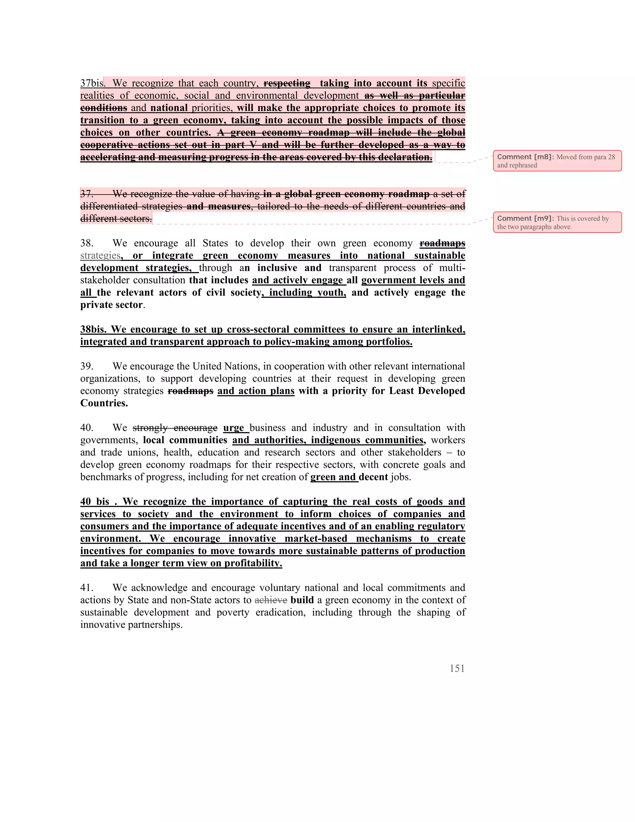 37bis. We recognize that each country, respecting taking into account its specific
realities of economic, social and environmental development as well as particular
conditions and national priorities, will make the appropriate choices to promote its
transition to a green economy, taking into account the possible impacts of those
choices on other countries. A green economy roadmap will include the global
cooperative actions set out in part V and will be further developed as a way to
accelerating and measuring progress in the areas covered by this declaration.              Comment [m8]: Moved from para 28
                                                                                           and rephrased



37.     We recognize the value of having in a global green economy roadmap a set of
differentiated strategies and measures, tailored to the needs of different countries and
different sectors.                                                                         Comment [m9]: This is covered by
                                                                                           the two paragraphs above.

38.     We encourage all States to develop their own green economy roadmaps
strategies, or integrate green economy measures into national sustainable
development strategies, through an inclusive and transparent process of multi-
stakeholder consultation that includes and actively engage all government levels and
all the relevant actors of civil society, including youth, and actively engage the
private sector.

38bis. We encourage to set up cross-sectoral committees to ensure an interlinked,
integrated and transparent approach to policy-making among portfolios.

39.    We encourage the United Nations, in cooperation with other relevant international
organizations, to support developing countries at their request in developing green
economy strategies roadmaps and action plans with a priority for Least Developed
Countries.

40.    We strongly encourage urge business and industry and in consultation with
governments, local communities and authorities, indigenous communities, workers
and trade unions, health, education and research sectors and other stakeholders – to
develop green economy roadmaps for their respective sectors, with concrete goals and
benchmarks of progress, including for net creation of green and decent jobs.

40 bis . We recognize the importance of capturing the real costs of goods and
services to society and the environment to inform choices of companies and
consumers and the importance of adequate incentives and of an enabling regulatory
environment. We encourage innovative market-based mechanisms to create
incentives for companies to move towards more sustainable patterns of production
and take a longer term view on profitability.

41.     We acknowledge and encourage voluntary national and local commitments and
actions by State and non-State actors to achieve build a green economy in the context of
sustainable development and poverty eradication, including through the shaping of
innovative partnerships.



                                                                                    151
 