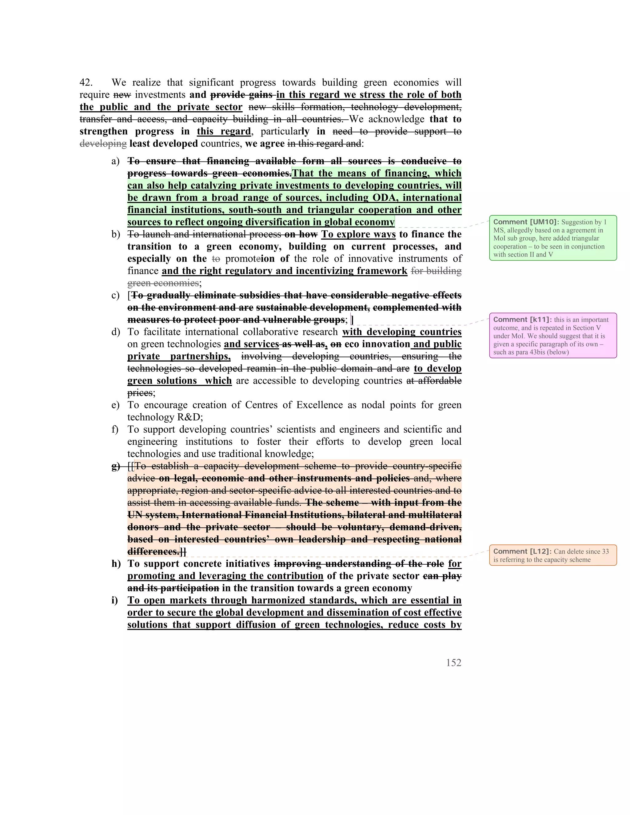 42.     We realize that significant progress towards building green economies will
require new investments and provide gains in this regard we stress the role of both
the public and the private sector new skills formation, technology development,
transfer and access, and capacity building in all countries. We acknowledge that to
strengthen progress in this regard, particularly in need to provide support to
developing least developed countries, we agree in this regard and:
      a) To ensure that financing available form all sources is conducive to
         progress towards green economies.That the means of financing, which
         can also help catalyzing private investments to developing countries, will
         be drawn from a broad range of sources, including ODA, international
         financial institutions, south-south and triangular cooperation and other
         sources to reflect ongoing diversification in global economy                        Comment [UM10]: Suggestion by 1
                                                                                             MS, allegedly based on a agreement in
      b) To launch and international process on how To explore ways to finance the           MoI sub group, here added triangular
         transition to a green economy, building on current processes, and                   cooperation – to be seen in conjunction
                                                                                             with section II and V
         especially on the to promoteion of the role of innovative instruments of
         finance and the right regulatory and incentivizing framework for building
         green economies;
      c) [To gradually eliminate subsidies that have considerable negative effects
         on the environment and are sustainable development, complemented with
         measures to protect poor and vulnerable groups; ]                                   Comment [k11]: this is an important
                                                                                             outcome, and is repeated in Section V
      d) To facilitate international collaborative research with developing countries        under MoI. We should suggest that it is
         on green technologies and services as well as, on eco innovation and public         given a specific paragraph of its own –
                                                                                             such as para 43bis (below)
         private partnerships, involving developing countries, ensuring the
         technologies so developed reamin in the public domain and are to develop
         green solutions which are accessible to developing countries at affordable
         prices;
      e) To encourage creation of Centres of Excellence as nodal points for green
         technology R&D;
      f) To support developing countries’ scientists and engineers and scientific and
         engineering institutions to foster their efforts to develop green local
         technologies and use traditional knowledge;
      g) [[To establish a capacity development scheme to provide country-specific
         advice on legal, economic and other instruments and policies and, where
         appropriate, region and sector-specific advice to all interested countries and to
         assist them in accessing available funds. The scheme – with input from the
         UN system, International Financial Institutions, bilateral and multilateral
         donors and the private sector – should be voluntary, demand-driven,
         based on interested countries’ own leadership and respecting national
         differences.]]                                                                      Comment [L12]: Can delete since 33
                                                                                             is referring to the capacity scheme
      h) To support concrete initiatives improving understanding of the role for
         promoting and leveraging the contribution of the private sector can play
         and its participation in the transition towards a green economy
      i) To open markets through harmonized standards, which are essential in
         order to secure the global development and dissemination of cost effective
         solutions that support diffusion of green technologies, reduce costs by


                                                                                      152
 
