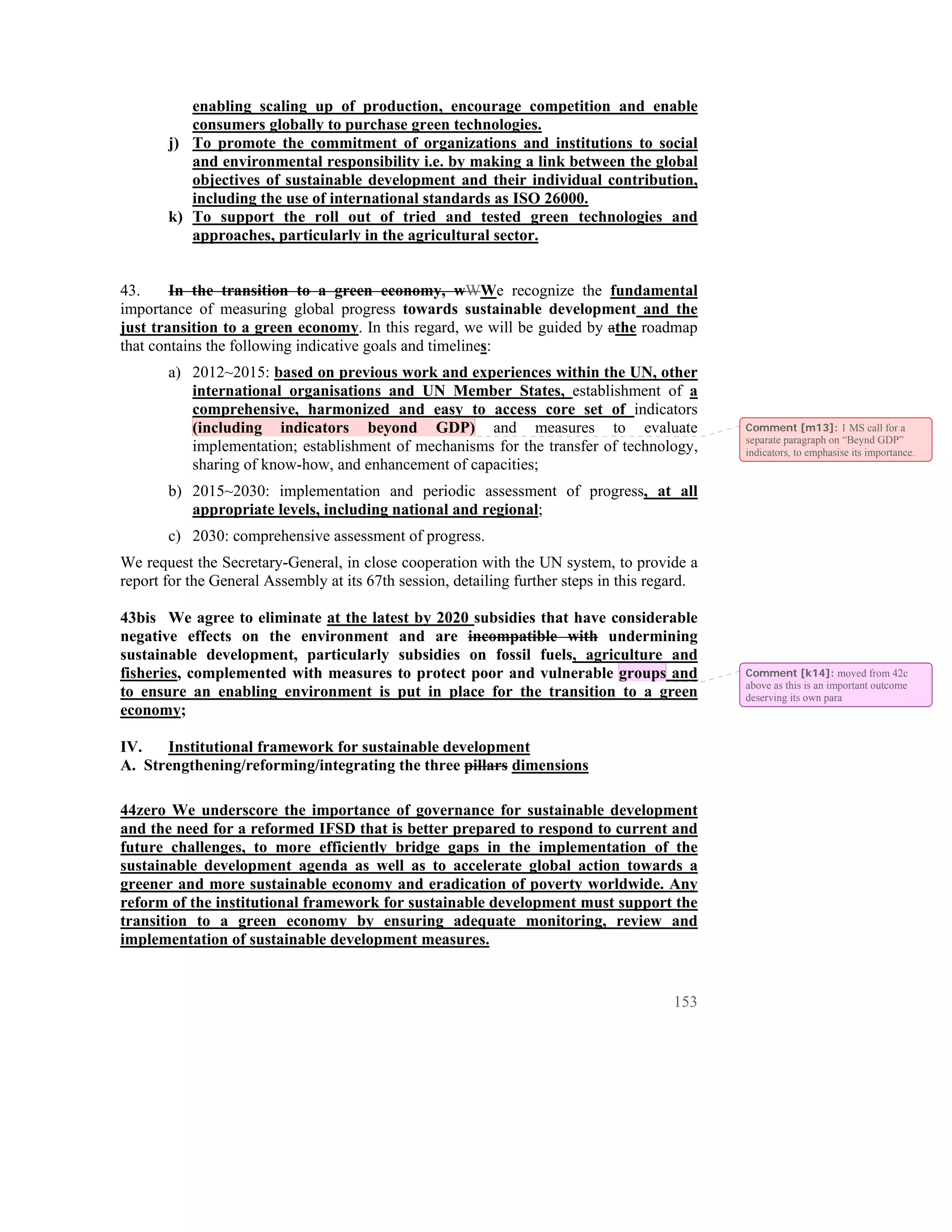 enabling scaling up of production, encourage competition and enable
          consumers globally to purchase green technologies.
       j) To promote the commitment of organizations and institutions to social
          and environmental responsibility i.e. by making a link between the global
          objectives of sustainable development and their individual contribution,
          including the use of international standards as ISO 26000.
       k) To support the roll out of tried and tested green technologies and
          approaches, particularly in the agricultural sector.


43.     In the transition to a green economy, wWWe recognize the fundamental
importance of measuring global progress towards sustainable development and the
just transition to a green economy. In this regard, we will be guided by athe roadmap
that contains the following indicative goals and timelines:
       a) 2012~2015: based on previous work and experiences within the UN, other
          international organisations and UN Member States, establishment of a
          comprehensive, harmonized and easy to access core set of indicators
          (including indicators beyond GDP) and measures to evaluate                           Comment [m13]: 1 MS call for a
                                                                                               separate paragraph on “Beynd GDP”
          implementation; establishment of mechanisms for the transfer of technology,          indicators, to emphasise its importance.
          sharing of know-how, and enhancement of capacities;
       b) 2015~2030: implementation and periodic assessment of progress, at all
          appropriate levels, including national and regional;
       c) 2030: comprehensive assessment of progress.
We request the Secretary-General, in close cooperation with the UN system, to provide a
report for the General Assembly at its 67th session, detailing further steps in this regard.

43bis We agree to eliminate at the latest by 2020 subsidies that have considerable
negative effects on the environment and are incompatible with undermining
sustainable development, particularly subsidies on fossil fuels, agriculture and
fisheries, complemented with measures to protect poor and vulnerable groups and                Comment [k14]: moved from 42c
                                                                                               above as this is an important outcome
to ensure an enabling environment is put in place for the transition to a green                deserving its own para
economy;

IV.   Institutional framework for sustainable development
A. Strengthening/reforming/integrating the three pillars dimensions

44zero We underscore the importance of governance for sustainable development
and the need for a reformed IFSD that is better prepared to respond to current and
future challenges, to more efficiently bridge gaps in the implementation of the
sustainable development agenda as well as to accelerate global action towards a
greener and more sustainable economy and eradication of poverty worldwide. Any
reform of the institutional framework for sustainable development must support the
transition to a green economy by ensuring adequate monitoring, review and
implementation of sustainable development measures.


                                                                                        153
 