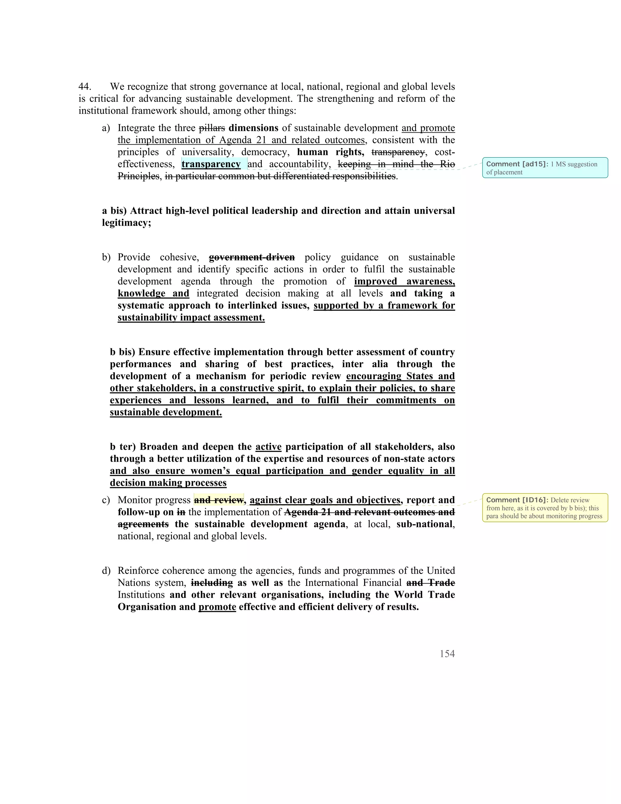 44.      We recognize that strong governance at local, national, regional and global levels
is critical for advancing sustainable development. The strengthening and reform of the
institutional framework should, among other things:
     a) Integrate the three pillars dimensions of sustainable development and promote
        the implementation of Agenda 21 and related outcomes, consistent with the
        principles of universality, democracy, human rights, transparency, cost-
        effectiveness, transparency and accountability, keeping in mind the Rio               Comment [ad15]: 1 MS suggestion
                                                                                              of placement
        Principles, in particular common but differentiated responsibilities.


     a bis) Attract high-level political leadership and direction and attain universal
     legitimacy;


     b) Provide cohesive, government-driven policy guidance on sustainable
        development and identify specific actions in order to fulfil the sustainable
        development agenda through the promotion of improved awareness,
        knowledge and integrated decision making at all levels and taking a
        systematic approach to interlinked issues, supported by a framework for
        sustainability impact assessment.


       b bis) Ensure effective implementation through better assessment of country
       performances and sharing of best practices, inter alia through the
       development of a mechanism for periodic review encouraging States and
       other stakeholders, in a constructive spirit, to explain their policies, to share
       experiences and lessons learned, and to fulfil their commitments on
       sustainable development.


       b ter) Broaden and deepen the active participation of all stakeholders, also
       through a better utilization of the expertise and resources of non-state actors
       and also ensure women’s equal participation and gender equality in all
       decision making processes
     c) Monitor progress and review, against clear goals and objectives, report and           Comment [ID16]: Delete review
                                                                                              from here, as it is covered by b bis); this
        follow-up on in the implementation of Agenda 21 and relevant outcomes and             para should be about monitoring progress
        agreements the sustainable development agenda, at local, sub-national,
        national, regional and global levels.


     d) Reinforce coherence among the agencies, funds and programmes of the United
        Nations system, including as well as the International Financial and Trade
        Institutions and other relevant organisations, including the World Trade
        Organisation and promote effective and efficient delivery of results.



                                                                                       154
 