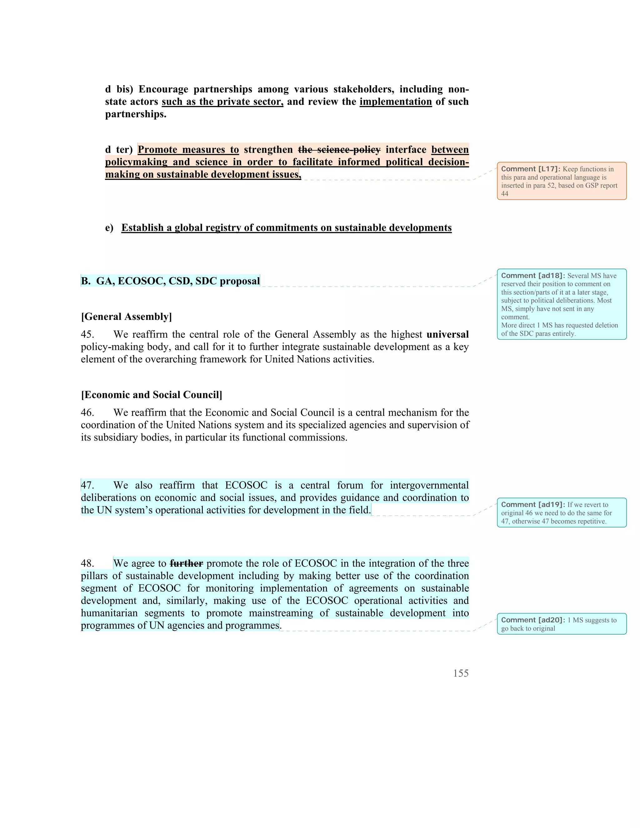d bis) Encourage partnerships among various stakeholders, including non-
     state actors such as the private sector, and review the implementation of such
     partnerships.


     d ter) Promote measures to strengthen the science-policy interface between
     policymaking and science in order to facilitate informed political decision-
                                                                                            Comment [L17]: Keep functions in
     making on sustainable development issues,                                              this para and operational language is
                                                                                            inserted in para 52, based on GSP report
                                                                                            44



     e) Establish a global registry of commitments on sustainable developments



                                                                                            Comment [ad18]: Several MS have
B. GA, ECOSOC, CSD, SDC proposal                                                            reserved their position to comment on
                                                                                            this section/parts of it at a later stage,
                                                                                            subject to political deliberations. Most
                                                                                            MS, simply have not sent in any
[General Assembly]                                                                          comment.
                                                                                            More direct 1 MS has requested deletion
45.    We reaffirm the central role of the General Assembly as the highest universal        of the SDC paras entirely.
policy-making body, and call for it to further integrate sustainable development as a key
element of the overarching framework for United Nations activities.


[Economic and Social Council]
46.     We reaffirm that the Economic and Social Council is a central mechanism for the
coordination of the United Nations system and its specialized agencies and supervision of
its subsidiary bodies, in particular its functional commissions.



47.     We also reaffirm that ECOSOC is a central forum for intergovernmental
deliberations on economic and social issues, and provides guidance and coordination to
                                                                                            Comment [ad19]: If we revert to
the UN system’s operational activities for development in the field.                        original 46 we need to do the same for
                                                                                            47, otherwise 47 becomes repetitive.




48.     We agree to further promote the role of ECOSOC in the integration of the three
pillars of sustainable development including by making better use of the coordination
segment of ECOSOC for monitoring implementation of agreements on sustainable
development and, similarly, making use of the ECOSOC operational activities and
humanitarian segments to promote mainstreaming of sustainable development into
                                                                                            Comment [ad20]: 1 MS suggests to
programmes of UN agencies and programmes.                                                   go back to original




                                                                                     155
 