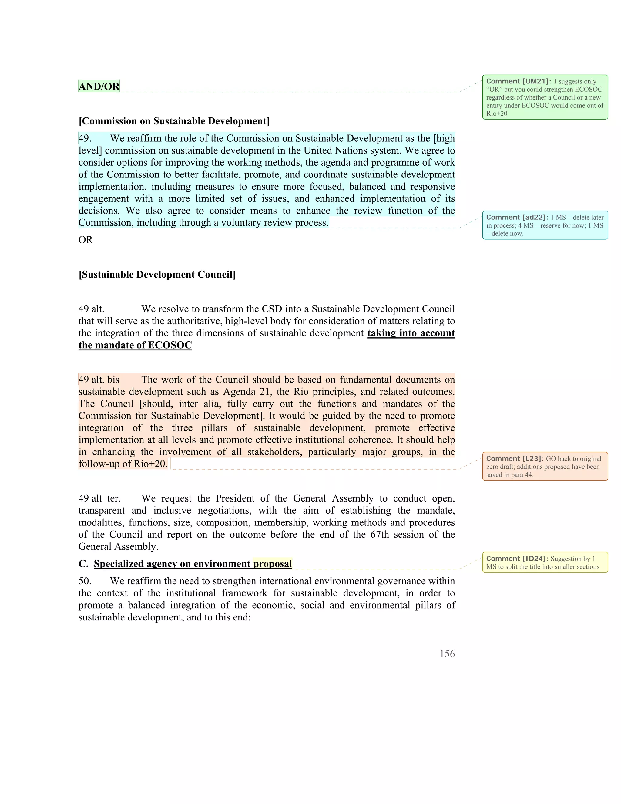 Comment [UM21]: 1 suggests only
AND/OR                                                                                           “OR” but you could strengthen ECOSOC
                                                                                                 regardless of whether a Council or a new
                                                                                                 entity under ECOSOC would come out of
                                                                                                 Rio+20
[Commission on Sustainable Development]
49.     We reaffirm the role of the Commission on Sustainable Development as the [high
level] commission on sustainable development in the United Nations system. We agree to
consider options for improving the working methods, the agenda and programme of work
of the Commission to better facilitate, promote, and coordinate sustainable development
implementation, including measures to ensure more focused, balanced and responsive
engagement with a more limited set of issues, and enhanced implementation of its
decisions. We also agree to consider means to enhance the review function of the
                                                                                                 Comment [ad22]: 1 MS – delete later
Commission, including through a voluntary review process.                                        in process; 4 MS – reserve for now; 1 MS
                                                                                                 – delete now.
OR


[Sustainable Development Council]


49 alt.         We resolve to transform the CSD into a Sustainable Development Council
that will serve as the authoritative, high-level body for consideration of matters relating to
the integration of the three dimensions of sustainable development taking into account
the mandate of ECOSOC


49 alt. bis   The work of the Council should be based on fundamental documents on
sustainable development such as Agenda 21, the Rio principles, and related outcomes.
The Council [should, inter alia, fully carry out the functions and mandates of the
Commission for Sustainable Development]. It would be guided by the need to promote
integration of the three pillars of sustainable development, promote effective
implementation at all levels and promote effective institutional coherence. It should help
in enhancing the involvement of all stakeholders, particularly major groups, in the
                                                                                                 Comment [L23]: GO back to original
follow-up of Rio+20.                                                                             zero draft; additions proposed have been
                                                                                                 saved in para 44.


49 alt ter.    We request      the President of the General Assembly to conduct open,
transparent and inclusive      negotiations, with the aim of establishing the mandate,
modalities, functions, size,   composition, membership, working methods and procedures
of the Council and report      on the outcome before the end of the 67th session of the
General Assembly.
                                                                                                 Comment [ID24]: Suggestion by 1
C. Specialized agency on environment proposal                                                    MS to split the title into smaller sections

50.     We reaffirm the need to strengthen international environmental governance within
the context of the institutional framework for sustainable development, in order to
promote a balanced integration of the economic, social and environmental pillars of
sustainable development, and to this end:


                                                                                          156
 