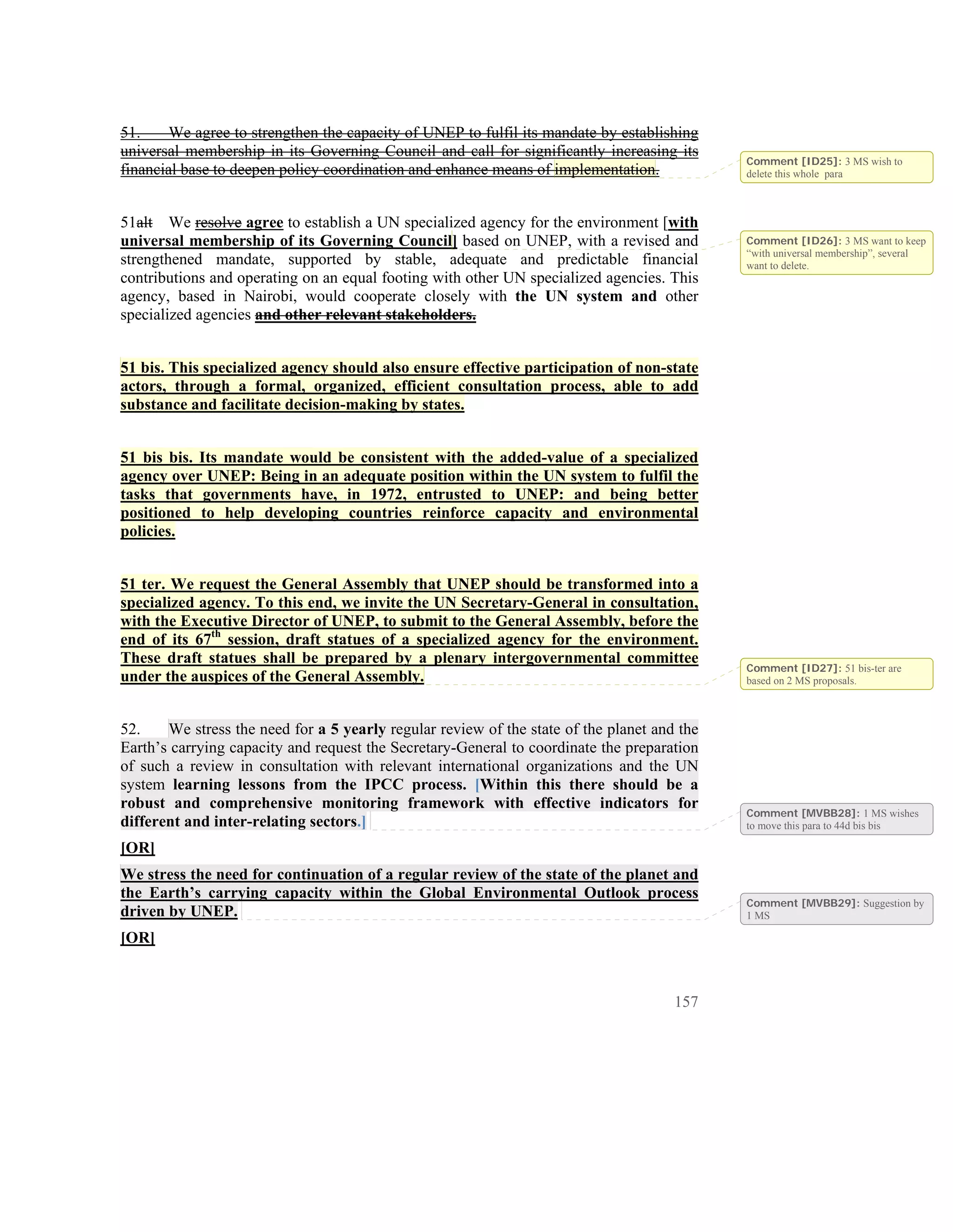 51.     We agree to strengthen the capacity of UNEP to fulfil its mandate by establishing
universal membership in its Governing Council and call for significantly increasing its
                                                                                             Comment [ID25]: 3 MS wish to
financial base to deepen policy coordination and enhance means of implementation.            delete this whole para



51alt We resolve agree to establish a UN specialized agency for the environment [with
universal membership of its Governing Council] based on UNEP, with a revised and             Comment [ID26]: 3 MS want to keep
                                                                                             “with universal membership”, several
strengthened mandate, supported by stable, adequate and predictable financial                want to delete.
contributions and operating on an equal footing with other UN specialized agencies. This
agency, based in Nairobi, would cooperate closely with the UN system and other
specialized agencies and other relevant stakeholders.


51 bis. This specialized agency should also ensure effective participation of non-state
actors, through a formal, organized, efficient consultation process, able to add
substance and facilitate decision-making by states.


51 bis bis. Its mandate would be consistent with the added-value of a specialized
agency over UNEP: Being in an adequate position within the UN system to fulfil the
tasks that governments have, in 1972, entrusted to UNEP: and being better
positioned to help developing countries reinforce capacity and environmental
policies.


51 ter. We request the General Assembly that UNEP should be transformed into a
specialized agency. To this end, we invite the UN Secretary-General in consultation,
with the Executive Director of UNEP, to submit to the General Assembly, before the
end of its 67th session, draft statues of a specialized agency for the environment.
These draft statues shall be prepared by a plenary intergovernmental committee
                                                                                             Comment [ID27]: 51 bis-ter are
under the auspices of the General Assembly.                                                  based on 2 MS proposals.



52.    We stress the need for a 5 yearly regular review of the state of the planet and the
Earth’s carrying capacity and request the Secretary-General to coordinate the preparation
of such a review in consultation with relevant international organizations and the UN
system learning lessons from the IPCC process. [Within this there should be a
robust and comprehensive monitoring framework with effective indicators for
                                                                                             Comment [MVBB28]: 1 MS wishes
different and inter-relating sectors.]                                                       to move this para to 44d bis bis

[OR]
We stress the need for continuation of a regular review of the state of the planet and
the Earth’s carrying capacity within the Global Environmental Outlook process
                                                                                             Comment [MVBB29]: Suggestion by
driven by UNEP.                                                                              1 MS

[OR]


                                                                                      157
 