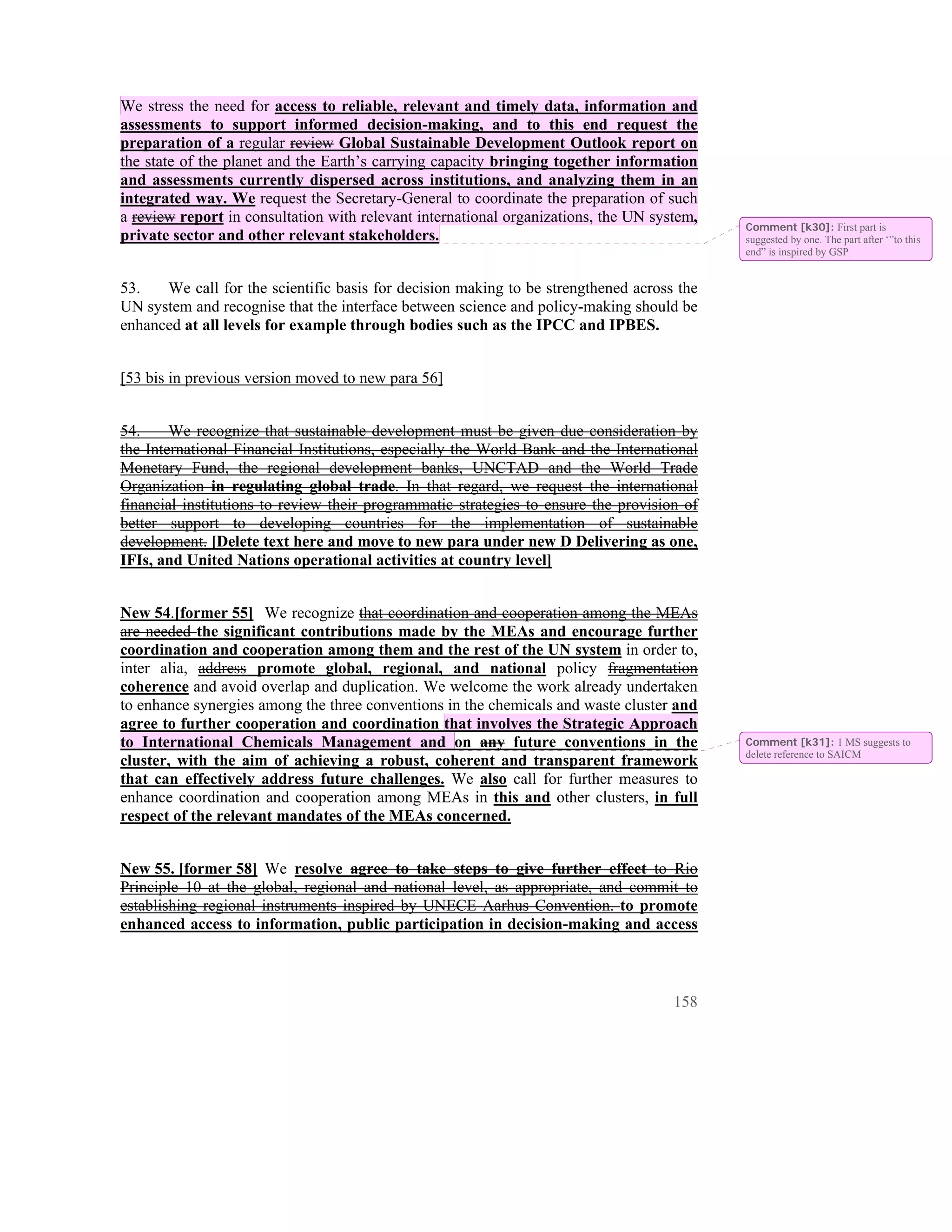 We stress the need for access to reliable, relevant and timely data, information and
assessments to support informed decision-making, and to this end request the
preparation of a regular review Global Sustainable Development Outlook report on
the state of the planet and the Earth’s carrying capacity bringing together information
and assessments currently dispersed across institutions, and analyzing them in an
integrated way. We request the Secretary-General to coordinate the preparation of such
a review report in consultation with relevant international organizations, the UN system,
                                                                                            Comment [k30]: First part is
private sector and other relevant stakeholders.                                             suggested by one. The part after ‘”to this
                                                                                            end” is inspired by GSP


53.   We call for the scientific basis for decision making to be strengthened across the
UN system and recognise that the interface between science and policy-making should be
enhanced at all levels for example through bodies such as the IPCC and IPBES.


[53 bis in previous version moved to new para 56]


54.     We recognize that sustainable development must be given due consideration by
the International Financial Institutions, especially the World Bank and the International
Monetary Fund, the regional development banks, UNCTAD and the World Trade
Organization in regulating global trade. In that regard, we request the international
financial institutions to review their programmatic strategies to ensure the provision of
better support to developing countries for the implementation of sustainable
development. [Delete text here and move to new para under new D Delivering as one,
IFIs, and United Nations operational activities at country level]


New 54.[former 55] We recognize that coordination and cooperation among the MEAs
are needed the significant contributions made by the MEAs and encourage further
coordination and cooperation among them and the rest of the UN system in order to,
inter alia, address promote global, regional, and national policy fragmentation
coherence and avoid overlap and duplication. We welcome the work already undertaken
to enhance synergies among the three conventions in the chemicals and waste cluster and
agree to further cooperation and coordination that involves the Strategic Approach
to International Chemicals Management and on any future conventions in the                  Comment [k31]: 1 MS suggests to
                                                                                            delete reference to SAICM
cluster, with the aim of achieving a robust, coherent and transparent framework
that can effectively address future challenges. We also call for further measures to
enhance coordination and cooperation among MEAs in this and other clusters, in full
respect of the relevant mandates of the MEAs concerned.


New 55. [former 58] We resolve agree to take steps to give further effect to Rio
Principle 10 at the global, regional and national level, as appropriate, and commit to
establishing regional instruments inspired by UNECE Aarhus Convention. to promote
enhanced access to information, public participation in decision-making and access



                                                                                     158
 