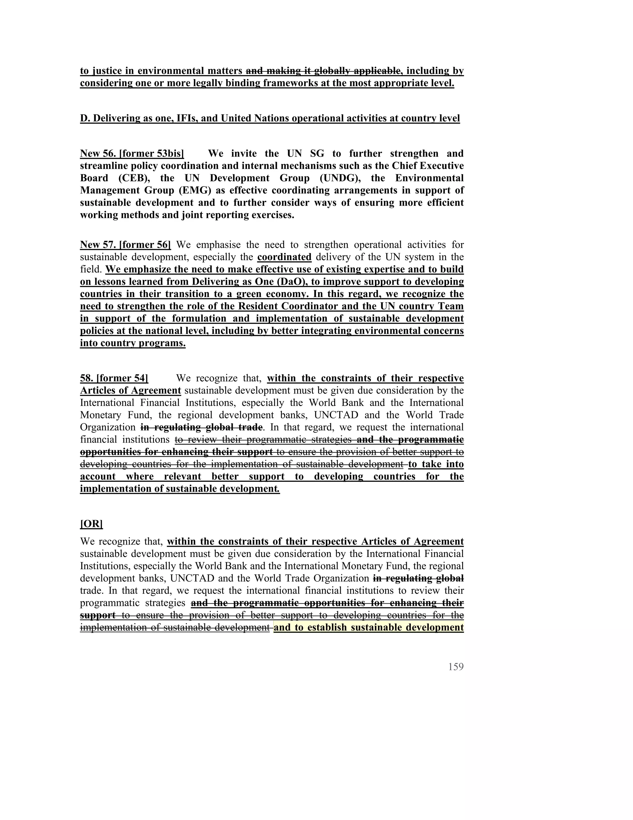 to justice in environmental matters and making it globally applicable, including by
considering one or more legally binding frameworks at the most appropriate level.


D. Delivering as one, IFIs, and United Nations operational activities at country level


New 56. [former 53bis]      We invite the UN SG to further strengthen and
streamline policy coordination and internal mechanisms such as the Chief Executive
Board (CEB), the UN Development Group (UNDG), the Environmental
Management Group (EMG) as effective coordinating arrangements in support of
sustainable development and to further consider ways of ensuring more efficient
working methods and joint reporting exercises.

New 57. [former 56] We emphasise the need to strengthen operational activities for
sustainable development, especially the coordinated delivery of the UN system in the
field. We emphasize the need to make effective use of existing expertise and to build
on lessons learned from Delivering as One (DaO), to improve support to developing
countries in their transition to a green economy. In this regard, we recognize the
need to strengthen the role of the Resident Coordinator and the UN country Team
in support of the formulation and implementation of sustainable development
policies at the national level, including by better integrating environmental concerns
into country programs.


58. [former 54]        We recognize that, within the constraints of their respective
Articles of Agreement sustainable development must be given due consideration by the
International Financial Institutions, especially the World Bank and the International
Monetary Fund, the regional development banks, UNCTAD and the World Trade
Organization in regulating global trade. In that regard, we request the international
financial institutions to review their programmatic strategies and the programmatic
opportunities for enhancing their support to ensure the provision of better support to
developing countries for the implementation of sustainable development to take into
account where relevant better support to developing countries for the
implementation of sustainable development.


[OR]
We recognize that, within the constraints of their respective Articles of Agreement
sustainable development must be given due consideration by the International Financial
Institutions, especially the World Bank and the International Monetary Fund, the regional
development banks, UNCTAD and the World Trade Organization in regulating global
trade. In that regard, we request the international financial institutions to review their
programmatic strategies and the programmatic opportunities for enhancing their
support to ensure the provision of better support to developing countries for the
implementation of sustainable development and to establish sustainable development


                                                                                      159
 