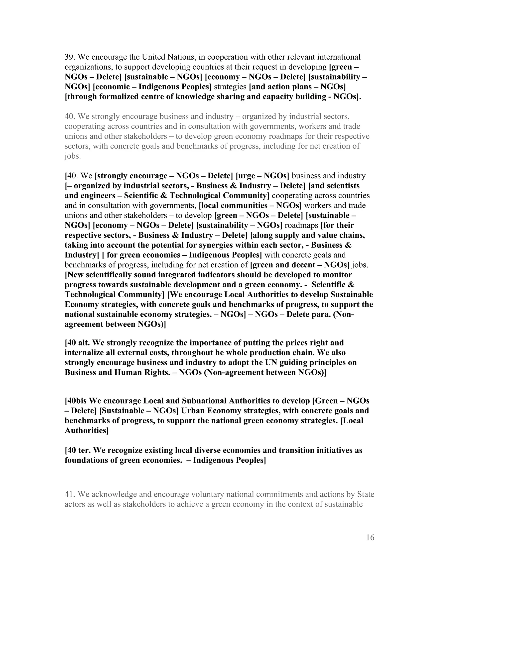 39. We encourage the United Nations, in cooperation with other relevant international
organizations, to support developing countries at their request in developing [green –
NGOs – Delete] [sustainable – NGOs] [economy – NGOs – Delete] [sustainability –
NGOs] [economic – Indigenous Peoples] strategies [and action plans – NGOs]
[through formalized centre of knowledge sharing and capacity building - NGOs].

40. We strongly encourage business and industry – organized by industrial sectors,
cooperating across countries and in consultation with governments, workers and trade
unions and other stakeholders – to develop green economy roadmaps for their respective
sectors, with concrete goals and benchmarks of progress, including for net creation of
jobs.

[40. We [strongly encourage – NGOs – Delete] [urge – NGOs] business and industry
[– organized by industrial sectors, - Business & Industry – Delete] [and scientists
and engineers – Scientific & Technological Community] cooperating across countries
and in consultation with governments, [local communities – NGOs] workers and trade
unions and other stakeholders – to develop [green – NGOs – Delete] [sustainable –
NGOs] [economy – NGOs – Delete] [sustainability – NGOs] roadmaps [for their
respective sectors, - Business & Industry – Delete] [along supply and value chains,
taking into account the potential for synergies within each sector, - Business &
Industry] [ for green economies – Indigenous Peoples] with concrete goals and
benchmarks of progress, including for net creation of [green and decent – NGOs] jobs.
[New scientifically sound integrated indicators should be developed to monitor
progress towards sustainable development and a green economy. - Scientific &
Technological Community] [We encourage Local Authorities to develop Sustainable
Economy strategies, with concrete goals and benchmarks of progress, to support the
national sustainable economy strategies. – NGOs] – NGOs – Delete para. (Non-
agreement between NGOs)]

[40 alt. We strongly recognize the importance of putting the prices right and
internalize all external costs, throughout he whole production chain. We also
strongly encourage business and industry to adopt the UN guiding principles on
Business and Human Rights. – NGOs (Non-agreement between NGOs)]


[40bis We encourage Local and Subnational Authorities to develop [Green – NGOs
– Delete] [Sustainable – NGOs] Urban Economy strategies, with concrete goals and
benchmarks of progress, to support the national green economy strategies. [Local
Authorities]

[40 ter. We recognize existing local diverse economies and transition initiatives as
foundations of green economies. – Indigenous Peoples]


41. We acknowledge and encourage voluntary national commitments and actions by State
actors as well as stakeholders to achieve a green economy in the context of sustainable


                                                                                       16
 